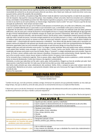 Gostaria de dedicar esta coluna não aos espíritas atuantes e já conhecedores da doutrina Espírita, mas aos que, sentindo imensa
necessidade de conhecê-la ou de procurá-la para alívio de suas dores, não o fazem por medo; por receito de entrar numa casa
que,para tantos, parece tão suspeita; tão assustadora.
Aqui, então vai um conselho, uma palavra amiga: Não tenham medo de adentrar numa Casa Espírita. Lá nada há de assustador e
nem de traiçoeiro. Seja qual for a Casa que lhe pareça mais simpática, vá fazer uma visita. Você irá se encantar com o ambiente
de paz, serenidade e tranquilidade que existe nela. Não importa se grande ou pequena, se tem muitos ou poucos frequentadores,
se está no seu bairro ou em outro próximo; ou mesmo longe. Importante é você se sentir “em casa”. Procure a que lhe dá mais
sensação de acolhimento. Você sempre será bem vindo.
Uma casa Espírita nada mais é do que um lar fraterno onde pessoas se encontram para, em união com o Altíssimo, orar, estudar,
e exercer a caridade obtendo para si e para todos os que necessitam a paz, a serenidade e alívio para as dores da alma.
A depender do tamanho e dos trabalhos assistenciais nela praticados será encontrado um ambiente onde são dadas palestras
edificantes; salas de aulas para o estudo da Doutrina e do Evangelho de Jesus e o espaço dedicado áfluidificação da água (garrafas
de água mineral individualizadas que receberão energias da oração para possíveis tratamentos). Além disso, têm-se biblioteca,
livraria, recepção, sala para consultas, salas de estudos e leitura, sala de passes, onde o trabalhador (médium passista) com impo-
sição das mãos e através de preces, transmite energias balsâmicas aos que dela precisam e, é claro, a sala de desobsessão onde
os médiuns aptos para esse serviço se reúnem ao redor de mesas para vibrarem, rezarem e realizarem o sublime trabalho da
caridade maior – a doutrinação dos espíritos obsessores e sofredores.. Essa última não são abertas a todos pois é necessário um
preparo intenso do ambiente e das pessoas que atuarão nesse serviço, que sempre se fará com acompanhamento de dirigentes
altamente capacitados.Tudo isso será mostrado e apresentado ao que procuram abrigo na nossa Doutrina de amor.
Imagine então que você está entrando numa escola. É só chegar e querer participar. Nela você poderá rever velhos conhecidos
como poderá fazer também novas amizades. E com certeza fará. E muitos. Somos uma família. Sólhe será cobrado conversas
moderadas até porque você estará numa Casa de Oração. Deixe o “conversê” e a alegria alardeada para outra ocasião. Fique em
prece. Os frutos a serem colhidos serão mais intensos e benéficos. Entusiasme-se pelo conhecimento, Estude. Aprenda. Faça o
que se faz na escola: evoluir, crescer, buscar sempre a melhora interior. Um passo a mais na busca de Deus.
Se for necessário faça o tratamento sugerido. Tome os passes, beba a água fluidificada, escute as palestras e, sendo necessário,
passe na mesa de desobsessão. O alívio das tristezas e da angustia é surpreendente.
Entretanto, se achar que nada disso vai lhe valer a pena, peço: tenha paciência. Chegará sua hora de acreditar prá valer. Você
estará pronto e tudo fluirá mais fácil. Em todo caso, foi bom termos tido sua visita. Volte quando quiser.
Não tenha medo achando que coisas sobrenaturais vão acontecer. Venha. Entre, e prepare-se para estar sempre muito bem
acompanhado. Mantenha-se em prece, o pensamento elevado e deixe que uma imensa paz lhe traga os benefícios para a dura
jornada da vida.
Estamos lhe esperando!
Obreiro [do latim operariu]
1. Aquele que obra; obrador, operário, trabalhador.
2. Quem coopera no desenvolvimento de um empreendimento ou de uma idéia.
3. Aquele que está engajado em tarefa dentro da seara espírita.
Orbe [do latim orbe]
1. Qualquer corpo celeste.
2. Esfera, globo, círculo, redondeza.
3. Área, campo, domínio, setor.
4. Mundo.
5. Terra, país, nação.
Parácleto [do grego parákletos, pelo la-
tim paracletu], ou Paráclito [do grego
parákletos, pelo latim paracletu]
1. Designativo aplicado a Cristo.
2. Mentor, protetor, guia, defensor, intercessor.
Subjugação [do latim subjugare + -ção]
1. Ato ou efeito de subjugar.
2. Grau máximo da obsessão, em que o obsidiado fica moral e/ou materialmente à
mercê da vontade do obsessor.
 