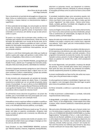 A CALMA DEPOIS DA TEMPESTADE
Aline Etiene de Arruda Jordão
Julio Rego Cavalcanti
Vive-se atualmente um período de extravagância e do gozo ime-
diato. Cultua-se o exibicionismo, a ostentação, a artificialidade,
a hipocrisia, a riqueza material, os relacionamentos rápidos e
superficiais.
O ritmo acelerado da tecnologia, da comunicação via internet
através das chamadas redes sociais, faz do homem um escra-
vo, um dependente do aparelho celular. O importante é estar
conectado e se comunicar, sem atentar ao que se está comuni-
cando e a quem.
Os jovens e as crianças são os principais alvos, atraídos e ma-
nipulados pela indústria do entretenimento. Ainda em fase de
formação são ludibriados num mundo de faz-de-conta, de fa-
cilidades, de ilusões. Sentem-se perdidos em meio a um bom-
bardeio de informações manipuladas ou de má qualidade, ora
para atender interesses econômicos inescrupulosos, ora por
seu conteúdo antiético.
A cultura e a arte foram destroçadas pela mídia que impõe ao
público o gosto pelo vulgar, pelo grotesco e pelo erótico. Esti-
mula-se a drogadição, a falsa cultura e a arte medíocre.
Joanna de Ângelis, no livro TRIUNFO PESSOAL, psicografado por
Divaldo Franco, adverte que “A apologia da insensatez produ-
zida pela mídia alucinada perverte a identidade do indivíduo”.
O cenário é bastante pessimista e pergunta-se: qual o futuro da
humanidade? O que acontecerá daqui a alguns anos se o ho-
mem continuar a cultuar o materialismo, o prazer dos sentidos
físicos e o imediatismo a qualquer preço?
O orbe terrestre está atravessando um período de transição,
que não se constituirá apenas de abalos físicos. A transição
caracteriza-se também por ser um período de grandes danos
morais à humanidade. É o que se afirma no livro AMANHECER
DE UMA NOVA ERA, do espírito Manoel Philomeno de Miranda
e psicografia de Divaldo Franco: “O fim do mundo de que falam
as profecias refere-se àquele de natureza moral”.
Os sofrimentos morais decorrem da ganância e do prazer dos
sentidos, pois a humanidade está mais preocupada com a evo-
lução tecnológica do que com a evolução moral.
A decadência moral e espiritual reflete-se também na política e
na economia: as desigualdades sociais, a indiferença dos pode-
rosos, a má utilização dos recursos públicos, a corrupção...
Ainda no livro de Manoel Philomeno revela-se que “O culto do
prazer sob todos os aspectos considerados, ultrapassa tudo
quanto sucedeu no gênero até o momento nos diferentes pe-
ríodos da história”.
Como consequência, o planeta está envolto em pesada e terrí-
vel poluição de ordem moral, que contagia e impregna as men-
tes com seu alto teor vibratório.
Suely Schubert, na obra TRANSTORNOS MENTAIS, esclarece
que “Mentes inquietas, imaturas, invigilantes, desequilibradas,
absorvem os poluentes morais, que despertam os instintos,
açulam as emoções inferiores, deixando as criaturas entregues
às sensações primitivas como se usufruí-las fosse o único móvel
da vida”.
A sociedade imediatista elege como vencedores aqueles indi-
víduos que tripudiam sobre os fracos, que ganham muito di-
nheiro, que fazem muito sucesso, que ditam a moda, que tem
muitos “seguidores” nas redes sociais... Valores como hones-
tidade, caridade, gentileza, humildade são relegadas por esta
sociedade frívola e preconceituosa.
Joanna de Ângelis ensina ainda, na obra citada anteriormente,
que “Essa é uma cultura perversa que leva à hediondez, porque
mata os sentimentos de solidariedade, da alegria de viver, do
interesse coletivo, da fraternidade”.
Apesar de todo esse cenário atual deve-se procurar, através do
trabalho e da oração, a sintonia com o mestre Jesus, seguindo
suas palavras: “orai e vigiai”, pois ele é misericordioso e ama a
todos sem distinção.
O espírita amparado na doutrina consoladora não deve prescin-
dir da esperança e do otimismo, pois sabe, através das diversas
mensagens mediúnicas, que após o período saneador, a Terra
progredirá imensamente na escala dos mundos. De mundo de
Expiação e provas, passará a mundo de Regeneração, seguindo
depois ao patamar de mundo Feliz, onde o bem prevalecerá
sobre o mal.
No mundo Regenerado, será percebida a mudança de atitude
das pessoas, o amor ensinado pelo mestre Jesus começará a
fazer parte dos lares, das escolas, dos ambientes de trabalho,
estando amplamente presente no cotidiano das pessoas.
As atuais manifestações em favor da Paz não serão mais neces-
sárias, pois a Paz permeará todas as nações.
A cultura ganhará em beleza e sensibilidade. O gosto por músi-
cas vulgares e com mensagens distorcidas dará lugar ao gosto
pela música de qualidade mais elevada.
Os filmes retratarão a violência e a perversão como coisas do
passado.
A mídia irá promover a solidariedade e a caridade, noticiando
majoritariamente notícias boas.
A desigualdade, a corrupção, o preconceito e a estupidez pas-
sarão. Viverá, na Terra Regenerada, a fraternidade entre todos
os povos, onde o homem substituirá o materialismo pela espi-
ritualidade.
Não será ainda a felicidade perfeita, pois o homem ainda é car-
ne e há ainda provas a suportar, mas como afirma Santo Agos-
tinho, em O EVANGELHO SEGUNDO O ESPIRITISMO, os mundos
Regeneradores “Comparados à Terra, (...) são muito felizes, e
muitos de vós ficariam satisfeitos em aí se deterem, porque é
a calma depois da tempestade, a convalescença depois de uma
cruel moléstia; mas o homem, menos absorvido pelas coisas
materiais, entrevê, melhor que vós, o futuro”. Um mundo me-
lhor virá! Procuremos nos melhorar para merecê-lo. Que Jesus
e Kardec continuem em nossas vidas. Fiquem com Deus.
 