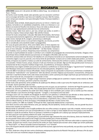 LÉON DENIS nasceu em 1 de janeiro de 1846 na aldeia Foug, nos arredores de
Tours – França.
De família muito humilde, desde cedo aprendeu que era necessário contribuir
com os encargos da família o que fazia com trabalhos manuais. Não lhe restava,
assim, tempo para estudos e nem para distrações frívolas. Precisava trabalhar e
ajudar aos pais.
Conhecedor desta verdade, desde pequeno procurou se instruir o máximo que
pudesse, tornando-se um autodidata competente, vindo a se interessar e a se
dedicar ao estudo da Filosofia e da Literatura. Passa a ler todas as obras de auto-
res sérios e que apresentassem profundo teor de conhecimento.
Adorava música. Sabia tocar piano e, por isso, sempre que podia, ia assistir a
concertos e óperas. Estava sempre alegre. Não admitia tristezas.
Sempre foi muito comportado e educado. Não bebia fermentados, não fumava
e era quase exclusivamente vegetariano, além de possuidor de excelentes quali-
dades morais. Exemplo de fé, coragem, perseverança e obstinação.
Aos 12 anos de idade conclui o curso primário chegando, aos 16 anos, já conhe-
cido e considerado como excelente orador e propagandista.
Por causa do gosto pela leitura, tinha como hábito olhar os livros expostos nas
livrarias.E foi assim que,certo dia, ainda aos 18 anos, sua atenção é despertada
para um livro intitulado: ‘O LIVRO DOS ESPÍRITOS” – de Allan Kardec. Compra-o
e, de imediato, inicia sua leitura. Despertava,nesse momento, seu compromisso
assumido na espiritualidade de estudar e contribuir com o trabalho de propagação dos ensinamentos de Kardec. Chegava a hora
de participar dessa verdade absoluta que precisava ser divulgada e difundida cada vez mais.
Léon Denis contava então com 18 anos e foi trabalhar em uma Empresa tornando-se um representante comercial obrigado a fazer
constantes viagens o que era, para ele, uma imensa fonte de aprendizado. Cumpria com as ordens dadas pelo patrão e, ao mesmo
tempo, enriquecia seu espírito e matava sua sede de conhecimento. Interessava-lhe conhecer os povos, as cidades, suas histórias,
seus passados. Visitava museus, praças, bosques e tudo que chamasse sua atenção. Algo que lhe dava grande prazer era buscar a
compreensão de Deus enquanto meditava longas horas, de preferência, em bosques solitários.
Aproveitava essas viagens também para pronunciar palestras e conferências no intuito de divulgar a “Liga de Ensino” fundada por
Jean Macé(que lutava para o estabelecimento de uma educação gratuita, obrigatória e laica).
O ano de 1882 é marcado por imensas dificuldades. Estava começando seu apostulado na Doutrina e já enfrentava a rivalidade de-
senfreada do “materialismo” e do “positivismo” além das demais correntes religiosas que buscavam, incisivamente, enfraquecer
e derrotar o espiritismo.Desde muito cedo estava acostumado a sentir a presença de amigos espirituais que permaneceram a seu
lado, nessas horas de luta, encorajando-o e exortando-o à luta.
Disse-lhe o espírito de Jeanne: “Coragem amigo! Estaremos sempre contigo para te sustentar e inspirar. Jamais estarás só. Meios
ser-te-ão dados, em tempos, para bem cumprires a tua obra”.
Desde muito cedo apresentou sérios problemas de saúde que lhe afetava a visão o que nunca lhe impediu de ser ambicioso com
os estudos. Queria aprender cada vez mais.
Em 1882, no dia de finados (02 de novembro), aquele que seria seu guia; seu pai espiritual – Jerónimo de Praga lhe apareceu, pela
primeira vez, dizendo-lhe: “Vai meu filho. Pela estrada aberta diante de ti. Caminharei atrás de ti para te sustentar”.
Preocupado com seus problemas de saúde Léon Denis indaga se teria condições para cumprir com as tarefas que lhes estavam
sendo indicadas o que Jéronimo de Praga responde: “ Coragem, a recompensa será mais bela”.
Prossegue assim com seu trabalho de divulgação da doutrina com palestras e conferências que difundia as ideias espíritas. Seu
roteiro doutrinário abrangia não só a França, mas, também a Bélgica, Suiça (Genebra), e Holanda (Haia).
Suas conferências tratavam de assuntos como O materialismo, o espiritismo, Deus, a Alma e a Vida, Problemas Morais e Religiosos,
Ciência e Moral Espírita, As Terras do Espaço, A Pluralidade dos Mundos e muitos outros mais.
Escreve e publica, em 1885 seu trabalho “O Porquê da Vida”, explicando didaticamente o espiritismo.
Léon Denis escreve outras obras literárias como, por exemplo, Ilha de Sardenha, Tunísia entre outras, mas seu grande foco de in-
teresse dizia respeito ao espiritismo.
Mesmo tendo se submetido a uma cirurgião problema dos seus olhos começa a se agravar o que não o impede, mesmo com gran-
de dificuldade, de continuar com suas correspondências e a rever e corrigir as novas edições de seus livros graças a uma excelente
memória e a ajuda de secretárias. Nunca se queixava e mantinha-se resignado com a doença que avançava implacavelmente.
Em 1911 passa por outro grande problema de saúde. Uma pneumonia.
Em 1914-1918, quando veio a 1ª grande guerra, já parcialmente cego sobreveio-lhe outra séria doença, desta vez intestinal, além
de uma grande tristeza pela ausência dos amigos que tinha partido para a frente de batalha.
Nesse tempo, passa a receber, pela incorporação, a visita de amigos espirituais que lhes informam sobre todos os aspectos,visíveis
e ocultos, da guerra em marcha. Essas conversas lhe rende um vasto material para escrever vários artigos que seriam publicados
na “Revue Spirit”, na “Revue Suissedes Sciences Psychiques” e no “EchoFid”.
Com o fim da guerra decide estudar braille o que lhe permite escrever, agora de forma mais profunda, vez que dizia o que lhe vinha
ao espírito.
Em 1915, ainda tem a força de lutar contra o fenômeno metapsiquista (doutrina do filósofo P.Heuzé) que afirmava o fim do espiri-
tismo, bem como aos insistentes ataques da Igreja Católica.
 
