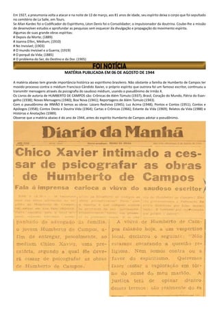 MATÉRIA PUBLICADA EM 06 DE AGOSTO DE 1944
A matéria abaixo tem grande importância histórica ao espiritismo brasileiro. Não obstante a família de Humberto de Campos ter
movido processo contra o médium Francisco Cândido Xavier, o próprio espírito que outrora foi um famoso escritor, continuou a
transmitir mensagens através da psicografia do saudoso médium, usando o pseudônimo de Irmão X.
Os Livros de autoria de HUMBERTO DE CAMPOS são: Crônicas de Além Túmulo (1937); Brasil, Coração do Mundo, Pátria do Evan-
gelho (1938); Novas Mensagens (1940); Boa Nova (1941); Reportagens de Além Túmulo (1943).
Com o pseudônimo de IRMÃO X temos as obras: Lázaro Redivivo (1945); Luz Acima (1948); Pontos e Contos (1951); Contos e
Apólogos (1958); Contos Desta e Doutra Vida (1964); Cartas e Crônicas (1966); Estante da Vida (1969); Relatos da Vida (1988) e
Histórias e Anotações (1989).
Observe que a matéria abaixo é do ano de 1944, antes do espírito Humberto de Campos adotar o pseudônimo.
Em 1927, a pneumonia volta a atacar e na noite de 12 de março, aos 81 anos de idade, seu espírito deixa o corpo que foi sepultado
no cemitério de La Salle, em Tours.
Se Allan Kardec foi o Codificador do Espiritismo, Léon Denis foi o Consolidador; o impulsionador da doutrina. Coube-lhe a missão
de desenvolver estudos e aprofundar as pesquisas sem esquecer da divulgação e propagação do movimento espírita.
Algumas de suas grande obras espíritas:
# Depois da Morte; (1889)
# Joanna D’Arc, Médium; (1910)
# No Invisível; (1903)
# O mundo Invisível e a Guerra; (1919)
# O porquê da Vida; (1885)
# O problema do Ser, do Destino e da Dor. (1905)
 