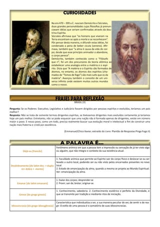 Déjà-vu [francês]
Fenômeno anímico em que a pessoa tem a impressão ou sensação de já ter visto algo
ou alguém, que não integra o contexto da sua existência atual.
Desdobramento [do latim des- + dupla-
re> dobra + -mento]
1. Faculdade anímica que permite ao Espírito sair do corpo físico e deslocar-se ou ser
levado a outro local, podendo ser ou não visto pelos encarnados presentes no novo
local.
2. Estado de emancipação da alma, quando a mesma se projeta ao Mundo Espiritual.
Ver: emancipação da alma.
Emanar [do latim emanare]
1. Exalar dos corpos; desprender-se
2. Provir; sair de; brotar; originar-se.
Gnose [do grego gnosis]
1. Conhecimento, sabedoria. 2. Conhecimento esotérico e perfeito da Divindade, e
que se transmite por tradição e mediante ritos de iniciação.
Idiossincrasia [do grego idiosygkrasía]
Característica que individualiza o ser, a sua maneira peculiar de ver, de sentir e de rea-
gir. O estilo de uma pessoa é o somatório de suas idiossincrasias.
 