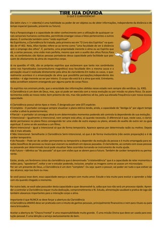 O QUE É CLARIVIDÊNCIA?
[Do latim claru + i + videntia] é uma habilidade ou poder de ver objetos ou de obter informações, independente da distância e do
tempo espacial (passado, presente ou futuro).
Para a Parapsicologia é a capacidade de obter conhecimento sem a utilização de quaisquer ca-
nais sensoriais humanos conhecidos, permitindo enxergar coisas e fatos pertencentes a outros
planos. É conhecida também como “visão espiritual”.
No Espiritismo, a Clarividência foi tratada, pela primeira vez em “O Livro dos Espíritos” na ques-
tão de nº 402. Nela, Allan Kardec refere-se ao termo como “uma faculdade de ver à distância
sem o emprego dos olhos”. É, portanto, uma propriedade inerente à alma ou ao Espírito que
dá, a certas pessoas, uma visão mais perfeita, mesmo que sem o auxílio dos olhos físicos.Para
ele, os sonâmbulos são típicas pessoas portadoras dessa capacidade pela facilidade que pos-
suem de afastamento da alma do respectivo corpo.
Já na questão nº 426, são os próprios espíritos que esclarecem que tanto nos sonâmbulos
como nos hipnotizados (sonambulismo magnético) essa faculdade têm a mesma causa e a
percepção visual é realizada diretamente pela alma do clarividente.Em todos os casos, o que-
realmente acontece é a emancipação da alma que possibilita percepções,independente dos
sentidos – é algo inerente ao ser por inteiro. O corpo não está lá é a alma que está. Entretanto,
todos acreditam estarem enxergando por alguma parte do corpo físico.
Os espíritos nos ensinam,ainda, que a veracidade das informações obtidas nesse estado nem sempre são verídicas. (q. 430).
A Clarividência é um dom de Deus, mas, que só pode ser exercida com a nossa evolução ou por missão no plano físico. Os acon-
tecimentos estão ao nosso redor, bem próximo de nós, mas não podemos vê-los, pela sua elevada frequência e por nossa escassa
capacidade.
A Clarividência possui vários tipos e níveis. É designada por sete (07) espécies
# Completa - O portador consegue sempre visualizar o plano etérico tendo, ainda, a capacidade de “desliga-la” por algum tempo
e voltar a ativá-la posteriormente;
# Parcial – o portador só consegue ativá-la em determinados momentos podendo até controla-la dependendo de sua evolução;
# Intencional – Igualmente à Intencional, nem sempre está ativa, só quando necessita. O diferencial é que, neste caso, o clarivi-
dente permanece no plano físico conseguindo ter uma visão de outro espaço ou plano, através do auxílio de outro ser ou guia
espiritual. É como se ele assistisse a um filme;
#Semi-Intencional – Igual a Intencional só que de forma temporária. Aparece apenas por determinada razão ou motivo. Depois
não é mais ativada.
# Não Intencional- Semelhante à Clarividência Semi-Intencional, só que é de forma involuntária (não existe preparação) e é de
caráter temporário.
# do Passado – Pode ser de caráter permanente ou temporário a depender da evolução da pessoa e é muito empregada para es-
tudos teosóficos de pessoas ou locais que viveram ou existiram em épocas passadas. O clarividente, ao contato com essas pessoas
ou passando por determinado local pode visualizar fatos ocorridos tornando-se instrumento de muita ajuda.
# do Futuro – Idêntico ao “do passado” só que com visões que se abrem para o futuro. Também de caráter temporário ou perma-
nente.
Existe, ainda, um fenômeno único da clarividência que é denominado “cristalovidência” que é a capacidade de reter momentos e
visões para, “aposteriori”, voltar a ver e estudar podendo, inclusive, ampliar as imagens como se usasse um microscópio.
Por ser um presente de Deus, a Clarividência é um dom “completo”. Ou seja: quem o possuir, vai poder ver tudo o que estiver ao
seu alcance; seja isso bom ou mau.
Se você possui esse dom; essa capacidade exerça-a sempre com muito amor. Estude e leia muito para evoluir e aprender a lidar
com ela quando chegado o momento.
Por outro lado, se você sabe possuidor desta capacidade e quer desenvolvê-la, saiba que isso não será um processo rápido. Apren-
der a controlar a Clarividência requer muita dedicação, comprometimento e fé. Estudo, alimentação saudável e pratica de ioga são
também alavancas importantes para a interação corpo x alma.
Importante é que NUNCA se deve forçar a abertura da Clarividência
A Clarividência JAMAIS deve ser praticada com o intuito de ganhos pessoais, principalmente financeiros e nem para rituais ou para
mera brincadeira.
Aceitar a abertura do “Chacra Frontal” é uma responsabilidade muito grande. É uma missão Divina que deve ser usada para evo-
lução pessoal. É uma bênção a serviço exclusivamente do bem.
 