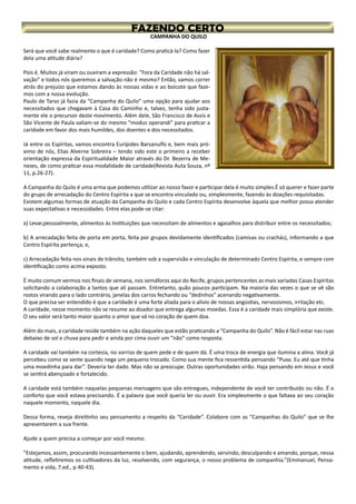 CAMPANHA DO QUILO
Será que você sabe realmente o que é caridade? Como praticá-la? Como fazer
dela uma atitude diária?
Pois é. Muitos já viram ou ouviram a expressão: “Fora da Caridade não há sal-
vação” e todos nós queremos a salvação não é mesmo? Então, vamos correr
atrás do prejuízo que estamos dando às nossas vidas e ao boicote que faze-
mos com a nossa evolução.
Paulo de Tarso já fazia da “Campanha do Quilo” uma opção para ajudar aos
necessitados que chegavam à Casa do Caminho e, talvez, tenha sido justa-
mente ele o precursor deste movimento. Além dele, São Francisco de Assis e
São Vicente de Paula valiam-se do mesmo “modus operandi” para praticar a
caridade em favor dos mais humildes, dos doentes e dos necessitados.
Já entre os Espíritas, vamos encontra Eurípides Barsanulfo e, bem mais pró-
ximo de nós, Elias Alverne Sobreira – tendo sido este o primeiro a receber
orientação expressa da Espiritualidade Maior através do Dr. Bezerra de Me-
nezes, de como praticar essa modalidade de caridade(Revista Auta Souza, nº
11, p.26-27).
A Campanha do Quilo é uma arma que podemos utilizar ao nosso favor e participar dela é muito simples.É só querer e fazer parte
do grupo de arrecadação do Centro Espírita a que se encontra vinculado ou, simplesmente, fazendo às doações requisitadas.
Existem algumas formas de atuação da Campanha do Quilo e cada Centro Espírita desenvolve àquela que melhor possa atender
suas expectativas e necessidades. Entre elas pode-se citar:
a) Levar,pessoalmente, alimentos às Instituições que necessitam de alimentos e agasalhos para distribuir entre os necessitados;
b) A arrecadação feita de porta em porta, feita por grupos devidamente identificados (camisas ou crachás), informando a que
Centro Espírita pertença; e,
c) Arrecadação feita nos sinais de trânsito, também sob a supervisão e vinculação de determinado Centro Espírita, e sempre com
identificação como acima exposto.
É muito comum vermos nos finais de semana, nos semáforos aqui do Recife, grupos pertencentes as mais variadas Casas Espíritas
solicitando a colaboração a tantos que ali passam. Entretanto, quão poucos participam. Na maioria das vezes o que se vê são
rostos virando para o lado contrário, janelas dos carros fechando ou “dedinhos” acenando negativamente.
O que precisa ser entendido é que a caridade é uma forte aliada para o alívio de nossas angústias, nervosismos, irritação etc.
A caridade, nesse momento não se resume ao doador que entrega algumas moedas. Essa é a caridade mais simplória que existe.
O seu valor será tanto maior quanto o amor que vá no coração de quem doa.
Além do mais, a caridade reside também na ação daqueles que estão praticando a “Campanha do Quilo”. Não é fácil estar nas ruas
debaixo de sol e chuva para pedir e ainda por cima ouvir um “não” como resposta.
A caridade vai também na cortesia, no sorriso de quem pede e de quem dá. É uma troca de energia que ilumina a alma. Você já
percebeu como se sente quando nega um pequeno trocado. Como sua mente fica ressentida pensando “Puxa. Eu até que tinha
uma moedinha para dar”. Deveria ter dado. Mas não se preocupe. Outras oportunidades virão. Haja pensando em Jesus e você
se sentirá abençoado e fortalecido.
A caridade está também naquelas pequenas mensagens que são entregues, independente de você ter contribuído ou não. É o
conforto que você estava precisando. É a palavra que você queria ler ou ouvir. Era simplesmente o que faltava ao seu coração
naquele momento, naquele dia.
Dessa forma, reveja direitinho seu pensamento a respeito da “Caridade”. Colabore com as “Campanhas do Quilo” que se lhe
apresentarem a sua frente.
Ajude a quem precisa a começar por você mesmo.
“Estejamos, assim, procurando incessantemente o bem, ajudando, aprendendo, servindo, desculpando e amando, porque, nessa
atitude, refletiremos os cultivadores da luz, resolvendo, com segurança, o nosso problema de companhia.”(Emmanuel, Pensa-
mento e vida, 7.ed., p.40-43).
 