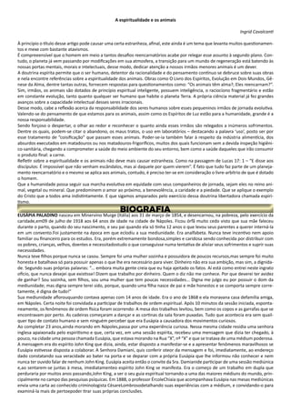 A espiritualidade e os animais
Ingrid Cavalcanti
À princípio o título desse artigo pode causar uma certa estranheza, afinal, este ainda é um tema que levanta muitos questionamen-
tos e mexe com bastante atavismos.
É compreeensível que o homem em meio a tantos desafios reencarnatórios acabe por relegar esse assunto à segundo plano. Con-
tudo, o planeta já vem passando por modificações em sua atmosfera, a transição para um mundo de regeneração está batendo às
nossas portas mentais, morais e intelectuais, desse modo, dedicar atenção a nossos irmãos menores animais é um dever.
A doutrina espírita permite que o ser humano, detentor da racionalidade e do pensamento contínuo se debruce sobre suas obras
e nela encontre referências sobre a espiritualidade dos animais. Obras como O Livro dos Espíritos, Evolução em Dois Mundos, Gê-
nese da Alma, dentre tantas outras, fornecem respostas para questionamentos como: “Os animais têm alma?; Eles reencarnam?”.
Sim, irmãos, os animais são dotados de princípio espiritual inteligente, possuem inteligência, o raciocíono fragmentário e estão
em constante evolução, tanto quanto qualquer ser humano que habite o planeta Terra. A própria ciência material já fez grandes
avanços sobre a capacidade intelectual desses seres irracionais.
Desse modo, cabe a reflexão acerca da responsabilidade dos seres humanos sobre esses pequeninos irmãos de jornada evolutiva.
Valendo-se do pensamento de que estamos para os animais, assim como os Espíritos de Luz estão para a humanidade, grande é a
nossa responsabilidade.
Sendo forçoso o despertar, o olhar ao redor e reconhecer o quanto ainda esses irmãos são relegados a inúmeros sofrimentos.
Dentre os quais, podem-se citar o abandono, os maus tratos, o uso em laboratórios – destacando a palavra ‘uso’, posto ser por
esse tratamento de “coisificação” que passam esses animais. Poder-se-ia também falar à respeito da indústria alimentícia, dos
absurdos executados em matadouros ou nos matadouros-frigoríficos, muitos dos quais funcionam sem a devida inspeção higiêni-
co-sanitária, chegando a comprometer a saúde do meio ambiente do seu entorno, bem como a saúde daqueles que irão consumir
o produto final: a carne.
Refletir sobre a espiritualidade e os animais não deve mais causar estranheza. Como na passagem de Lucas 17: 1 – “E disse aos
discípulos: É impossível que não venham escândalos, mas ai daquele por quem vierem”. É fato que tudo faz parte de um planeja-
mento reencarnatório e o mesmo se aplica aos animais, contudo, é preciso ter-se em consideração o livre-arbítrio de que é dotado
o homem.
Que a humanidade possa seguir sua marcha evolutiva em equidade com seus companheiros de jornada, sejam eles no reino ani-
mal, vegetal ou mineral. Que predominem o amor ao próximo, a benevolência, a caridade e a piedade. Que se aplique o exemplo
do Cristo que a todos ama indistintamente. E que sigamos amparados pelo exercício dessa doutrina libertadora chamada espiri-
tismo.
EUSÁPIA PALADINO nasceu em Minervino Murge (Itália) aos 31 de março de 1854, e desencarnou, na pobreza, pelo exercício da
caridade,em09 de julho de 1918 aos 64 anos de idade na cidade de Nápoles. Ficou órfã muito cedo visto que sua mãe faleceu
durante o parto, quando do seu nascimento, e seu pai quando ela só tinha 12 anos o que levou seus parentes a querer interná-la
em um convento.Foi justamente na época em que eclodiu a sua mediunidade. Era analfabeta. Nunca teve incentivo nem apoio
familiar ou financeiro para os estudos. Era, porém extremamente bondosa,simples e caridosa sendo conhecida por distribuir com
os pobres, crianças, velhos, doentes e necessitadostudo o que conseguisse numa tentativa de aliviar seus sofrimentos e suprir suas
necessidades.
Nunca teve filhos porque nunca se casou. Sempre foi uma mulher sozinha e possuidora de poucos recursos,mas sempre foi muito
honesta e batalhava só para possuir apenas o que lhe era necessário para viver. Dinheiro não era sua ambição, mas sim, a dignida-
de. Segundo suas próprias palavras: ”... embora muita gente creia que eu haja ajeitado os fatos. Aí está como entrei neste ingrato
ofício, que nunca desejei que existisse! Dizem que trabalho por dinheiro. Quem o diz não me conhece. Por que deverei ter avidez
de ganhar? Sou sozinha, sem filhos, sou uma mulher que tem poucas necessidades... Digna me julgo eu por possuir o dom da
mediunidade; mas digna sempre terei sido, porque, quando uma filha nasce de pai e mãe honestos e se comporta sempre corre-
tamente, é digna de tudo!”
Sua mediunidade aflorouquando contava apenas com 14 anos de idade. Era o ano de 1868 e ela moravana casa defamília amiga,
em Nápoles. Certa noite foi convidada a participar de trabalhos de ordem espiritual. Após 10 minutos da sessão iniciada, esponta-
neamente, os fenômenos de ordem física foram ocorrendo: A mesa dos trabalhos levitou, bem como os copos e as garrafas que se
encontravam por perto. As cadeiras começaram a dançar e as cortinas da sala foram puxadas. Tudo que acontecia era sem quail-
quer tipo de contato humano e sem ninguém perceber que era Eusápia a causadora dos movimentos curiosos.
Ao completar 23 anos,ainda morando em Nápoles,passa por uma experiência curiosa. Nessa mesma cidade residia uma senhora
inglesa apaixonada pelo espiritismo e que, certa vez, em uma sessão espírita, recebeu uma mensagem que dizia ter chegado, à
pouco, na cidade uma pessoa chamada Eusápia, que estava morando na Rua “X”, nº “X” e que se tratava de uma médium poderosa.
A mensagem era do espírito John King que dizia, ainda, estar disposto a manifestar-se e a apresentar fenômenos maravilhosos se
Eusápia estivesse disposta a colaborar. A Senhora Damiani, quis conferir oteor da mensagem e foi, imediatamente, ao endereço
dado constatando sua veracidade ao bater na porta e se deparar com a própria Eusápia que lhe informou não conhecer e nem
nunca ter ouvido falar de nenhum John King. Eusápia aceita então o convite da Sra. Damianide participar de uma sessão mediúnica
e,ao sentarem-se juntas à mesa, imediatamenteo espírito John King se manifesta. Era o começo de um trabalho em dupla que
perduraria por muitos anos passando,John King, a ser o seu guia espiritual tornando-a uma das maiores médiuns do mundo, prin-
cipalmente no campo das pesquisas psíquicas. Em 1888, o professor ÉrcoleChiaia que acompanhava Eusápia nas mesas mediúnicas
envia uma carta ao conhecido criminologista CèsareLombrosodetalhando suas experiências com a médium, e convidando-o para
examiná-la mais de pertoepoder tirar suas próprias conclusões.
 