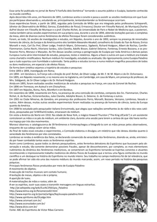 Essa carta foi publicada no jornal de Roma”Il Fanfulla dela Domênica” tornando o assunto público e Eusápia, bastante conhecida
no mundo científico.
Após decorridos três anos, em fevereiro de 1891, Lombroso aceita o convite e passa a assistir as sessões mediúnicas em que Eusá-
pia participava observando-a, estudando-ae, principalmente, tentandoentender os fenômenosque ocorriam.
Essas experiências foram, a partir de 1892, seguidas pela Comissão de Milão que era integrada pelos professores Schiaparelli,
(diretor do Observatório de Milão); Gerosa, (Catedrático de física); Ermacora,( Doutor em Filosofia Natural, de Munique),Charles
duPrel doutor em Filosofia de Munique e o prof. Charles Richet, da Universidade de Paris e Nobel de Medicina que, a posteriori,
realiza também várias sessões experimentais em sua própria casa, durante o ano de 1894, obtendo levitações parciais e completas
da mesa, além de diversos outros fenômenos de efeitos físicosque foram considerandos autênticos.
Foram, ao todo, 16 sessões de investigações e estudos, em Nápoles, durante o ano de 1893, sempre na presença de renomados
homens de ciência, da Europa e da América,entre eles também Alexandre Aksakof, conselheiro do Estado do Tzar da Rússia, Enrico
Morselli e mais, Carl Du Prel, Oliver Lodge, Fredrich Myers, Ochorowicz, Sigdwick, Richard Hodgson, Albert de Rochas, Camille-
Flammarion, Carlos Rochi, Vitoriano Sardou, Júlio Claretio, Adolfo Bisson, Gabriel Delanne, Fontenay, Ernesto Bozzano, e os pro-
fessores Porro, Morseui e Massales. Ao fim dessas sessões começa a peregrinação de Eusápia por toda América e demais países
Europeus numa série interminável de estudos, pesquisas, testes e relatórios. Alguns a favor e outros em que a médium era tratada
como charlatã e mistificadora. Nenhum médium foi investigado, estudado ou analisado, tão rigorosamente,como Eusápia Paladino
que a tudo suportou com humildade e submissão. Tanta prática e estudos tornou-a numa médium magnífica possuidora de todos
os dons mediúnicos, em especial o de efeitos físicos.
De forma bem sintética vejamos a trajetória de estudos e pesquisas:
Entre 1893 e 1894, investigação em Roma;
em 1894 - em Varsóvia e, na França sob a direção do prof. Richet, de Oliver Lodge, de Mr. F. W. M. Myers e do Dr. Ochorowicz.
Em 1895, em Nápoles novamente; e no mesmo ano na Inglaterra, em Cambridge, em casa de Myers, em presença do professor, de
Mrs. Siddgwick, de Sir Oliver Lodge e do Dr. Richard Hodgson.
Ainda em 1895, foram realizadas sessões mediúnicas de estudos e pesquisas na França, em casa do Coronel de Rochas.
Em 1896 em Tremezzo, em Auteuil e em ChoisyYvrac.
Em 1897 em Nápoles, Roma, Paris, Montfort e em Bordeus.
Em novembro de 1898, novamente em Paris, na presença de uma comissão de cientistas, composta dos Srs. Flammarion, Charles
Richet, A. de Rochas, VictorienSardou, Jules Claretie, Adolphe Bisson, G. Delanne, G. de Fontenay e outros.
Em 1901 no Clube Minerva, de Genebra, em presença dos professores Porro, Morselli, Bozzano, Venzano, Lombroso, Vassalo e
outros. Além dessas, muitas outras sessões experimentais foram realizadas na presença de homens de ciência, tanto da Europa
quanto da América.
Em 1908 foi estudada pelo pesquisador italiano EnricoImoda, que alegou que radiações semelhantes às do rádio e dos raios cató-
dicos, pesquisadas por SirWilliamCrookes, emanavam da médium.
Em visita a América do Norte em 1910. Na cidade de Nova York, o mágico Howard Thurston (“The King ofCards”) e um assistente
controlaram as mãos e os pés da médium, em ambiente claro, durante uma sessão para terem a certeza de que não havia nenhu-
ma trapaça por trás dos movimentos.
Morseui observou e catalogoucerca de 39 fenômenos e Fontenaychegou a fotografá-la com as mãos presas pelos observadores,
enquanto de sua cabeça saíam várias mãos.
Ao final de todos esses estudos e experimentos, a Comissão elaborou e divulgou um relatório que não deixou dúvidas quanto à
veracidade dos fenômenos por eles constatados.
Lombroso se rendeu à evidência dos fatos, se declarando convencido da veracidade dos fenômenos, dizendo-se, ainda, entristeci-
do por haver combatido tantas vezes os fenômenos espíritas.
Assim como Lombroso, quase todos os demais pesquisadores, antes ferrenhos detratores do Espiritismo que buscavam pela ob-
servação e estudo, tão-somente demonstrar possíveis fraudes, apesar de desconhecerem, por completo, os mais elementares
rudimentos da dinâmica dos fenômenos mediúnicos, se converteram ao Espiritismo tornando-se Espíritas convictos e atuantes
reconhecendo o impressionante trabalho mediúnico de efeitos físicos de Eusápiao que a tornou uma figura conhecida no mundo
científico e um destaque na história do Espiritismo no mundo inteiro. Seu trabalho no campo mediúnico foi de tal relevância, que
se pode afirmar ter sido ela uma das maiores médiuns do mundo marcando, assim, um novo período na história das pesquisas
psíquicas.
Principais fenômenos físicos produzidos por meio de Eusápia Paladino:
# movimento de objetos;
# execução de trechos musicais sem contato humano;
# levitação de mesas, objetos e de si própria;
# aparição de luzes;
# materializações de mãos e rostos; além de
# ver os espíritos, ouvir suas vozes e transmitir mensagens em línguas estranhas.
http://pt.wikipedia.org/wiki/Eus%C3%A1pia_Paladino
http://www.telma.org.br/fenomenos02.html
http://www.espirito.org.br/portal/artigos/fep/eusapia-paladino.html
http://www.spiritismo.de/OLodge.htm
http://www.ceismael.com.br/
http://www.oconsolador.com.br/
http://www.dicio.com.br/
Fonte: ABC do Espiritismo de Victor Ribas Carneiro
 