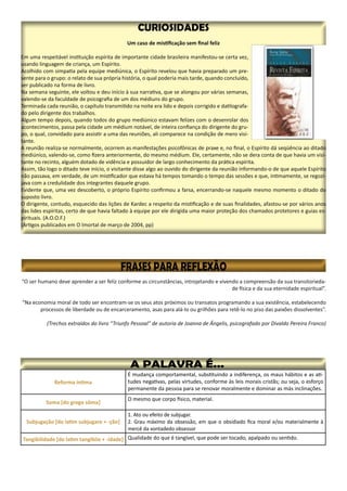 Reforma íntima
É mudança comportamental, substituindo a indiferença, os maus hábitos e as ati-
tudes negativas, pelas virtudes, conforme às leis morais cristãs; ou seja, o esforço
permanente da pessoa para se renovar moralmente e dominar as más inclinações.
Soma [do grego sôma]
O mesmo que corpo físico, material.
Subjugação [do latim subjugare + -ção]
1. Ato ou efeito de subjugar.
2. Grau máximo da obsessão, em que o obsidiado fica moral e/ou materialmente à
mercê da vontadedo obsessor
Tangibilidade [do latim tangibile + -idade] Qualidade do que é tangível, que pode ser tocado, apalpado ou sentido.
 