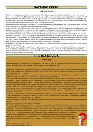 MISTIFICAÇÃO
substantivo feminino. pl. mistificações. (Etm. mistificar + ção). 1.ato ou efeito de enganar alguém, induzira crer em uma mentira;
ludibriar, trapacear, iludir, farsa, embuste, abusar da boa fé.2.coisa enganadora, falsa.
Todo espírita, principalmente aqueles que se dedicam à mediunidade, sabe, perfeitamente, os perigos da falta de estudo e da
falta de vigilância para evitar as falsas comunicações que, tendo em vista o mundo no qual vivemos, tornam-se maisfrequentes
do que se possa querer ou imaginar.
Entretanto, como nada é por acaso, é necessário ficar vigilante e longe da vaidade e da soberba para que os espíritos brincalhões
não façam morada nas mentes dos que trabalham na seara da comunicaçãomediúnica.
Outra importante consideração é a humildade e a benevolência sempre buscando, na prece, o aconchego do Amor Maior e a
instrução dos Espíritos Superiores que nos advertem para não fazer do exercício mediúnico um trabalho lucrativo. O objetivo
dessaprática é o aperfeiçoamento moral e a caridade. Não se deve pedir além do que nos é permitido ou oferecido enem evocar
interesses próprios para não atrairmos espíritos levianos que estão sempre à espreita para nos ludibriar além desempre rejeitar
instruções que levem a vantagens materiais. Mantendo-se dentro dessa linha, dificilmente seremos enganados.
Mesmo que pareçam convincentes, se estiver fora dos fundamentos da doutrina é melhor desconfiar para não ser enganado, pois
suas consequências podem ser desagradáveis e bastante prejudiciais. A verdade é que só é mistificado aquele que merece e que
não se eleva moralmente.
Nos adverte Erasto: “Melhor será repelir dez verdades do que admitir uma única mentira, uma só teoria falsa”. (cap. XX, item 230,
d´O Livro dos Médiuns). E, nos ensina Divaldo: “são avisos para que não se considere infalível e não se ensoberbeça.” (Moldando
o Terceiro Milênio, de Fernando Worm, cap. 7, pág. 62.)
A mistificação pode ser provocada pelo encarnado e/ou pelos desencarnados sendo a cautela e a prece fundamentais para evitar
esse mal.
Muito comum é confundir Animismo com Mistificação
Diferente da Mistificação, o Animismo (anima – alma) ocorrequando a alma do médium se manifesta comose fosse outro espírito
a se comunicar falando como tal e não como encarnado. Cabe assim, ao médium, a busca da sua renovação para aprender a anular
o animismo e deixar apenas o espírito desencarnado se manifestar. Não se trata, portanto, de um fenômeno mediúnico, mas de
um fenômeno anímico.Na primeira, temos a mentira; no segundo, o desajuste psíquico.(Nos Domínios da Mediunidade, de André
Luiz, cap. 22, p. 212.)Importante salientar que o fenômeno espírita puro não existe uma vez que se faz necessário
a presença da faculdade da alma do médiumencarnado. Nãohá fenômenomediúnicosemparticipaçãoanímica.
O Espírito de Verdade afirma que “Deus permite as mistificações para provar a perseverança dos verdadeiros
adeptos e punir os que fazem do Espiritismo um objeto de divertimento”. (L.M., cap. XXVII, item 303, 2a per-
gunta.)
O Livro dos Espíritos, questão no 103.
O Livro dos Médiuns, cap. XXVII, item 303
HÁBITO DA LEITURA
Estamos na terra para evoluir. Essa é a nossa fundamental missão; nosso compromisso com o Altíssimo e com nós mesmos.
Qual o nosso caminho então? Quais atitudes devemos tomar? O que fazer e como se comportar para atingir essa meta de vida?
A resposta é fácil e, com certeza, está na ponta da língua de todos nós. Estudar e Aprender. Sim. Isso é a pura verdade. Mas então
questiono dessa vez: O que estamos fazendo para aprender? Um aluno só passa de ano se vencer as dificuldades obtendo segu-
rança para um novo passo; um novo desafio. Isso é aprender, vencer, evoluir.
No Jornal CH Notícias (Novembro, 2015 – Ano I – nº 05), o tema tratado foi justamente esse: LER, ESTUDAR, APRENDER. Desta vez,
porém, quero ser mais sintética e ficar resumida apenas à leitura.
Ler é um mundo à parte. É um encontro com vidas reais ou imaginárias que podem refletir o que vivenciamos ou apresentar pos-
sibilidades mil como se fosse um trapézio de cristal onde a luz é refletida de forma multicolorida. É como viver. Múltiplas opções,
vários caminhos, diversas pessoas que se cruzam e se afastam num eterno movimento de aprendizado.
As possibilidades de leituras são inúmeras, romances, biografias, poemas, histórias reais, ficção, política, religião, etc...etc...etc.
Escolha o que melhor se adequa ao seu gosto. O importante é sempre ter um livro lhe fazendo companhia. Mas, atenção: selecio-
ne com cuidado o conteúdo a ser lido. Busque autores que tenham boas referências e que possam transmitir conteúdos elegan-
tes, sóbrios, dignos. Fuja das leituras caóticas, dos contextos imorais e inconsistentes. Essas últimas não nos levarão a nenhum
lugar sendo, portanto, incapazes de nos acrescentar algum elemento de crescimento.
Faça da leitura um hábito do dia-a dia. Torne a sua evolução uma opção concreta. Ler não significa exatamente estudar mas sim
buscar conhecimentos.
Então, comece agora. Escolha um bom livro e experimente como é bom entrar em um mundo novo. Deixe a preguiça para os
“incautos”. Vamos lá!. Sempre existe um livro numa prateleira perto de você esperando ser folheado, lido e compartilhado.
Seja um exemplo de aprimoramento moral e intelectual sendo amigo dos livros e perceba como vai ser reconfortante saber que
você está fazendo o melhor para si mesmo.
 