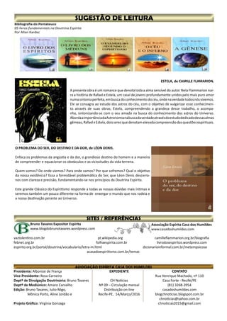 Presidente: Albonize de França
Vice-Presidente: Rosa Carneiro
Deptº de Divulgação Doutrinária: Bruno Tavares
Deptº de Mediúnico: Amaro Carvalho
Edição: Bruno Tavares, Julio Rêgo,
	 Mônica Porto, Aline Jordão e
	
Projeto Gráfico: Virgínia Gonzaga
CONTATO
Rua Henrique Machado, nº 110
Casa Forte - Recife/PE
(81) 3268-3954
casadoshumildes.com
blogchnoticias.blogspot.com.br
chnoticias@yahoo.com.br
chnoticias2015@gmail.com
EXPEDIENTE
CH Notícias
Nº 09 – Circulação mensal
Distribuição on-line
Recife-PE, 14/Março/2016
Associação Espírita Casa dos Humildes
www.casadoshumildes.com
Bruno Tavares Expositor Espírita
www.blogdobrunotavares.wordpress.com
vaztolentino.com.br		 		 pt.wikipedia.org			 camilleflammarion.org.br/biografia
febnet.org.br					 folhaespirita.com.br		 livrodosespiritos.wordpress.com
espirito.org.br/portal/doutrina/vocabulario/letra-m.html			 dicionarioinformal.com.br/metempsicose
acasadoespiritismo.com.br/temas
Bibliografia do Pentateuco
05 livros fundamentais na Doutrina Espírita
Por Allan Kardec
ESTELA, de CAMILLE FLAMARION.
A presente obra é um romance que denota toda a alma sensível do autor. Nela Flammarion nar-
ra a história de Rafael e Estela, um casal de jovens profundamente unidos pelo mais puro amor
numasintoniaperfeita,embuscadoconhecimentodocéu,ondenaverdadetodosnósvivemos.
Ele se consagra ao estudo dos astros do céu, com o objetivo de vulgarizar esse conhecimen-
to através de suas obras; Estela, compreendendo a grandeza desse trabalho, o acompa-
nha, sintonizando-se com o seu amado na busca do conhecimento dos astros do Universo.
AbordaaimportânciadaAstronomianabuscadaverdadeatravésdoestudodedicadodessasalmas
gêmeas,RafaeleEstela,doisseresquedenotamelevadacompreensãodasquestõesespirituais.
O PROBLEMA DO SER, DO DESTINO E DA DOR, de LÉON DENIS.
Enfoca os problemas da angústia e da dor, o grandioso destino do homem e a maneira
de compreender e equacionar os obstáculos e as vicissitudes da vida terrena.
Quem somos? De onde viemos? Para onde vamos? Por que sofremos? Qual o objetivo
da nossa existência? Essa a formidável problemática do Ser, que Léon Denis descerra-
nos com clareza e precisão, fundamentando-se nos princípios da Doutrina Espírita.
Este grande Clássico do Espiritismo responde a todas as nossas dúvidas mais íntimas e
seremos também um pouco diferente na forma de enxergar o mundo que nos rodeia e
a nossa destinação perante ao Universo.
 
