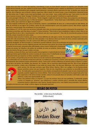 O que Jesus quis dizer e é como nós espíritas, entendemos, é que: na carne devem renascer os espíritos com vibrações ainda
muito densas estando, por isso, sujeitos à Lei de Causa e Efeito ( individual, grupal, coletivo ou planetário). É preciso reencarnar
tantas vezes sejam necessárias para progredir espiritualmente e alcançar planos superiores de vida. Já aqueles que nascem do
espírito, são os libertos, que se elevam a planos superiores. Não é nascer no mesmo corpo, o que é totalmente impossível já que
ele não existe mais. É seguir numa nova oportunidade, num novo corpo. Jesus, ainda reafirmou que “para entrar no reino de
Deus é preciso renascer tanto “da água” (símbolo da matéria) “como do espírito” (melhorar-se espiritualmente).
Em outra passagem (Mateus 16, 13-14), temos: “Tendo chegado à região de Cesáreia de Felipo, Jesus perguntou aos discípulos:
“Quem dizem por aí as pessoas que é o Filho do homem?”. Responderam: “Umas dizem que é João Batista; outras, que é Elias;
outras, enfim, que é Jeremias ou algum dos profetas”.
Por essa resposta verificamos que, para os discípulos, haveria a possibilidade de Jesus ser a reencarnação de João Batista, de
Elias, de Jeremias ou de algum dos profetas, apesar de não compreenderem como isso poderia ocorrer. Não tinham noção do
que seria a reencarnação mas acreditavam na sua ocorrência.
Já em Mateus (17, 10-13), mais uma vez temos indicação, bem clara, da reencarnação quando os discípulos lhe perguntam: “Por
que dizem os escribas, que Elias deve vir antes?”. E Jesus esclarece: “Elias há de vir para restabelecer todas as coisas. Mas eu vos
digo que Elias já veio e não o reconheceram, mas fizeram com ele o que quiseram.”. Elias não foi reconhecido porque já tendo
morrido, estava renascido em outro corpo.
O interesse nesse assunto é imenso, pois seria a certeza definitiva da vida após a morte. Os estudos são frequentes e inúmeras
provas têm sido encontradas nos relatos de vidas passadas e nas diversas obras que tratam do tema, sempre explorado pelos
cientistas e médicos dispostos a nos dar a prova mais difícil que a ciência procura.
O grande divulgador da Reencarnação é o espiritismo quando defende a busca da purificação do Espírito num processo obriga-
tório até que este atinja a pureza angelical quando não precisará mais passar por provas nem expiações.
O Espírito encarna para, passando pelas dificuldades, possa crescer intelectual e moralmente
através do estudo, do trabalho e da prática da caridade; do amor ao próximo. Somos todos
filhos do mesmo Pai que nos quer unidos e em paz.
É, portanto, na busca de Deus, que lutamos pelo nosso progresso e é pela bênção da reencar-
nação que temos oportunidade de acertar as arestas de nossos erros. É trabalhando no nosso
desenvolvimento que expiamos as faltas cometidas e aprendemos a amar.
É, com certeza, uma grande prova do amor Divino ao nos dar inúmeras oportunidades, nunca
nos condenando mas nos fazendo amadurecer pela dor, na medida que causamos a outrem, para nos levar ao aperfeiçoamento.
Normalmente não aceitamos tantos sofrimentos e dores. Como achar correto a diferença ao extremo entre a riqueza e a pobre-
za; do feio e do bonito, dos aleijões, das doenças, etc. Simples. São os caminhos determinados pelo Pai. São os Seus desígnios
como a nos mostrar, a todos, que a felicidade e a paz estão em nossas mãos. Ele não quer diferenças, nós é que insistimos em
assim sermos. Ele não quer escravos; quer filhos felizes, libertos. Não é um castigo, é Lei de Reciprocidade.
Nossos caminhos somos nós que traçamos. Tolos de nós, imperfeitos, que andamos na escuridão de nossos
erros. Os males pelos quais passamos é uma simples consequência do passado e que só será, inexoravelmente
reparado, quando resgatarmos nossos débitos. Toda reencarnação é minuciosamente programada pelos Espí-
ritos superiores e não temos tempo a perder. Cada erro do passado deve ser excluído e eliminado a cada nova
vivência; a cada nova oportunidade de vida.
“Ama o teu próximo como a ti mesmo”. É o que nos ensinou Jesus em suas parábolas. É praticando sempre
o amor e o respeito ao “próximo”, que trilharemos o melhor caminho para a remissão dos nossos débitos,
erraremos menos e obteremos a paz interior. Quanto menos erros, mais rápida nossa ascensão e menos reen-
carnação precisaremos para atingir o último degrau da elevação espiritual.
Rio Jordão - onde Jesus foi batizado
(Fotos atuais)
 
