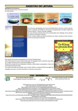 Associação Espírita Casa dos Humildes
www.casadoshumildes.com
Bruno Tavares Expositor Espírita
www.blogdobrunotavares.wordpress.com
http://educacao.uol.com.br/biografias/sao-joao-batista.htm
https://pt.wikipedia.org/wiki/Jo%C3%A3o_Batista
http://www.renato.burity.com.br/t-biografiadesaojoaobatista.htm
https://biografiadossantos.wordpress.com/2010/04/05/sao-joao-batista-martir/
http://entendendooespiritismo.blogspot.com.br/2009/04/joao-batista-o-precursor.html
http://www.redeamigoespirita.com.br/group/espiritismo-e-evangelho/forum/topics/joao-batista-um-homem-enviado-de-deus
http://universoespirita.blogspot.com.br/2011/01/joao-batista-foi-reencarnacao-do.html
http://bndigital.bn.br/hemeroteca-digital/
http://memoria.bn.br/DocReader/DocReader.aspx?bib=170054_01&pesq=M%C3%89DIUM%20FRANCISCO%20CANDIDO%20
XAVIER&pasta=ano%20197
http://www.catolicismoromano.com.br/content/view/4563/29/
http://noticias.terra.com.br/educacao/dia-de-sao-joao-veja-curiosidades-da-festa-junina
http://www.portalkardec.com.br/Livros/Dicionario%20Espirita.htm#O
Bibliografia do Pentateuco
05 livros fundamentais na Doutrina Espírita
Por Allan Kardec
De Emmanuel, psicografado por Francisco Cândido Xavier. Este livro, na forma de per-
guntas e respostas, é dividido em três partes correspondentes ao tríplice aspecto da
Doutrina Espírita - Ciência, Filosofia e Religião.
Sob essas diretrizes aborda vários temas relacionados com a Biologia, Física, Sociolo-
gia, Química, Psicologia e Filosofia.
Enfoca o tríplice aspecto da Doutrina Espírita com vistas a propiciar maior esclareci-
mento aos que buscam estudá-la.
Pelo espírito Veneranda, psicografado por Francisco Cândido Xavier.
Obra infanto-juvenil em que a autora espiritual, em linguagem doce e cativante, traça rotei-
ros e sugere diretrizes para o Culto do Evangelho no Lar.
Através da narração de cinco hipotéticas reuniões, enfoca desde a preparação, a leitura, os
comentários até à prece final.
Traz contos ilustrados que facilitam, para a mente infantil, a compreensão da mensagem do
Evangelho, para que a luz do Cristo brilhe no santuário doméstico.
 