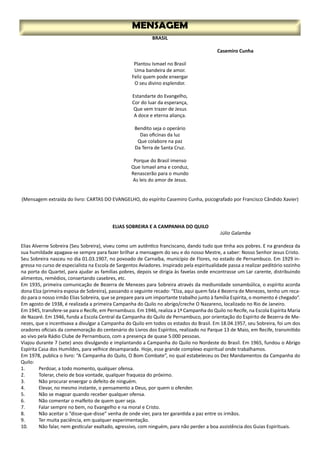 MENSAGEM
BRASIL
Casemiro Cunha
Plantou Ismael no Brasil
Uma bandeira de amor.
Feliz quem pode enxergar
O seu divino esplendor.
Estandarte do Evangelho,
Cor do luar da esperança,
Que vem trazer de Jesus
A doce e eterna aliança.
Bendito seja o operário
Das oficinas da luz
Que colabore na paz
Da Terra de Santa Cruz.
Porque do Brasil imenso
Que Ismael ama e conduz,
Renascerão para o mundo
As leis do amor de Jesus.
(Mensagem extraída do livro: CARTAS DO EVANGELHO, do espírito Casemiro Cunha, psicografado por Francisco Cândido Xavier)
ELIAS SOBREIRA E A CAMPANHA DO QUILO
Júlio Galamba
Elias Alverne Sobreira (Seu Sobreira), viveu como um autêntico franciscano, dando tudo que tinha aos pobres. E na grandeza da
sua humildade apagava-se sempre para fazer brilhar a mensagem do seu e do nosso Mestre, a saber: Nosso Senhor Jesus Cristo.
Seu Sobreira nasceu no dia 01.03.1907, no povoado de Carnaíba, município de Flores, no estado de Pernambuco. Em 1929 in-
gressa no curso de especialista na Escola de Sargentos Aviadores. Inspirado pela espiritualidade passa a realizar peditório sozinho
na porta do Quartel, para ajudar as famílias pobres, depois se dirigia às favelas onde encontrasse um Lar carente, distribuindo
alimentos, remédios, consertando casebres, etc.
Em 1935, primeira comunicação de Bezerra de Menezes para Sobreira através da mediunidade sonambúlica, o espírito acorda
dona Elza (primeira esposa de Sobreira), passando o seguinte recado: “Elza, aqui quem fala é Bezerra de Menezes, tenho um reca-
do para o nosso irmão Elias Sobreira, que se prepare para um importante trabalho junto à família Espírita, o momento é chegado”.
Em agosto de 1938, é realizada a primeira Campanha do Quilo no abrigo/creche O Nazareno, localizado no Rio de Janeiro.
Em 1945, transfere-se para o Recife, em Pernambuco. Em 1946, realiza a 1ª Campanha do Quilo no Recife, na Escola Espírita Maria
de Nazaré. Em 1946, funda a Escola Central da Campanha do Quilo de Pernambuco, por orientação do Espírito de Bezerra de Me-
nezes, que o incentivava a divulgar a Campanha do Quilo em todos os estados do Brasil. Em 18.04.1957, seu Sobreira, foi um dos
oradores oficiais da comemoração do centenário do Livros dos Espíritos, realizado no Parque 13 de Maio, em Recife, transmitido
ao vivo pela Rádio Clube de Pernambuco, com a presença de quase 5.000 pessoas.
Viajou durante 7 (sete) anos divulgando e implantando a Campanha do Quilo no Nordeste do Brasil. Em 1965, fundou o Abrigo
Espírita Casa dos Humildes, para velhice desamparada. Hoje, esse grande complexo espiritual onde trabalhamos.
Em 1978, publica o livro: “A Campanha do Quilo, O Bom Combate”, no qual estabeleceu os Dez Mandamentos da Campanha do
Quilo:
1.	 Perdoar, a todo momento, qualquer ofensa.
2.	 Tolerar, cheio de boa vontade, qualquer fraqueza do próximo.
3.	 Não procurar enxergar o defeito de ninguém.
4.	 Elevar, no mesmo instante, o pensamento a Deus, por quem o ofender.
5.	 Não se magoar quando receber qualquer ofensa.
6.	 Não comentar o malfeito de quem quer seja.
7.	 Falar sempre no bem, no Evangelho e na moral e Cristo.
8.	 Não aceitar o “disse-que-disse” venha de onde vier, para ter garantida a paz entre os irmãos.
9.	 Ter muita paciência, em qualquer experimentação.
10.	 Não falar, nem gesticular exaltado, agressivo, com ninguém, para não perder a boa assistência dos Guias Espirituais.
 
