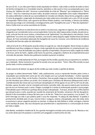 No ano 22 d.C. é sua mãe quem falece sendo sepultada em Hebron. João então se desfaz de todos os bens
da família entregando-os à irmandade nazarita, abandona a vida social e inicia sua preparação para o que
chamou de “objetivo de vida”: Anunciar a proximidade da vinda do “Messias” que estabeleceria o “Reino
do Céu”. Esta era a esperança do povo Judeu; de poder restaurar a dignidade como nação independente.
Os Judeus defendiam a ideia de sua nacionalidade ter iniciado com Abraão. Dessa forma, pregando e adver
O início da pregação e angariação de discípulos por toda Judéia teria coincidido com o ano 15º do reinado
do imperador Tibério César, sob o governo de Pôncio Pilates (Judéia), e de Herodes, o Tetrarca da Galiléia,
data esta que chega a ser contestada, cronologicamente, pelo “Evangelho de Lucas” e “Atos dos Apóstolos”.
Anás e Caifás eram os sumos sacerdotes do Templo.
Sua principal influência na vida (forma de se vestir) e nos discursos, segundo os registros, foi o profeta Elias,
chegando a ser considerado como a encarnação deste. Como ele, João trajava vestes simples, de pelo de ca-
melo, cinto de tiras de couro rústico, e alimentava-se de “gafanhotos” (ou alfarrobas) e mel silvestre. Como
“gafanhoto” era como era conhecida, também, uma árvore nativa daquela região mediterrânea (Ceratonia
ciliqua), de fruto comestível adocicado No Evangelho de Lucas há, inclusive, uma referência da incidência
do Espírito de Elias das ações de João Batista.
João já teria de 25 a 30 discípulos quando estava no auge de sua vida de pregador. Nesse tempo os judeus
acreditavam que Deus castigava os iníquos e toda a geração de seus dependentes e é, justamente por isso,
que ele inicia o ritual de batizados aos judeus e gentios arrependidos. Ele percorria toda a região do Jordão
e de Enon, perto de Salim, regiões onde havia rios perenes, pregando o batismo de arrependimento para
remissão dos pecados. Muitos dos publicanos também quiseram se batizar.
Encontrava-se, então batizando em Pela, às margens do Rio Jordão, quando Jesus se aproxima e é, também,
por e batizado. Neste momento é quando foi ouvido uma voz que dizia: “Este é Meu filho amado no qual
ponho toda a minha complacência”.
É pelo costume de batizar nas águas do Rio Jordão que João recebe o apelido de Batista.
Ao pregar na aldeia denominada “Adão”, João, publicamente, acusa e repreende Herodes pelos crimes e
iniquidades que cometia bem como por ter uma relação com sua cunhada Herodíades – mulher separada
de seu meio-irmão, Filipe, rei da Ituréia e Traconites. Esta acusação chega aos ouvidos do tetrarca Antipas
(ou Rei Herodes) que ordena sua prisão. Ele é levado para a fortaleza de Macareos (Maqueronte) onde é
mantido durante dez meses até sua morte por decapitação em 29 de agosto no seu 32º ou 33º ano de vida.
Herodes, apesar de odiar e de ter mandado acorrentar e prender João, não queria matá-lo pois reconhecia
que ele era um homem justo e santo. Chegou a protegê-lo e sentia-se embaraçado quando o ouvia pregar.
É Herodíades quem influencia e participa dessa prisão e decapitação. É ela que, através de sua filha Salomé
que dançaria para a corte, quando por ocasião do aniversário de Herodes, convence o Rei de decapitá-lo.
Salomé é tão encantadora e dança tão bem que o rei lhe diz: “Pede-me o que quiseres, e eu to darei”. Sa-
lomé interroga sua mãe o que poderia pedir e essa lhe responde: “A cabeça de João Batista”. O pedido é
prontamente atendido pelo rei que, mesmo triste e inseguro, ordena a decapitação, para não voltar atrás
na promessa e passar vergonha perante os convivas. A cabeça de João Batista é, então, entregue a Salomé
numa bandeja de prata. São seus discípulos que providenciam o sepultamento e a comunicação da morte
por toda a região.
João Batista, verdadeiro modelo de fé, foi o grande mensageiro enviado como precursor do Messias e nas-
ceu antes deste para lhe preparar o caminho com pregações e testemunhos de vida.
 