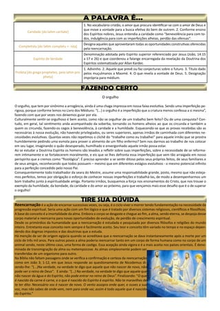 Caridade [do latim caritate]
1. No vocabulário cristão, o amor que procura identificar-se com o amor de Deus e
que move a vontade para a busca efetiva do bem de outrem. 2. Conforme ensino
dos Espíritos nobres, Jesus entendia a caridade como “benevolência para com to-
dos, indulgência para com as imperfeições alheias, perdão das ofensas”.
Completista [do latim completu + -ista]
Designa aqueles que aproveitaram todas as oportunidades construtivas oferecidas
pela reencarnação.
Espírito de Verdade
Denominação adotada pelo Espírito superior referenciado por Jesus (João, 14:15
a 17 e 26) e que coordenou a falange encarregada da revelação da Doutrina dos
Espíritos sistematizada por Allan Kardec.
Profeta [do grego prophétes, pelo latim pro-
pheta]
1. Adivinho. 2. Aquele que prevê ou faz conjecturas sobre o futuro. 3. Título dado
pelos muçulmanos a Maomé. 4. O que revela a vontade de Deus. 5. Designação
imprópria para médium.
O orgulho
O orgulho, que tem por sinônimo a arrogância, ainda é uma chaga impressa em nossa faixa evolutiva. Sendo uma imperfeição pe-
rigosa, porque conforme lemos no Livro dos Médiuns: “(...) o orgulho é a imperfeição que a criatura menos confessa a si mesma”,
fazendo com que por vezes nos deixemos guiar por ela.
Culturalmente sentir-se orgulhoso é bem aceito, como não se orgulhar de um trabalho bem feito? Ou de uma conquista? Con-
tudo, em geral, tal sentimento anda acompanhado da soberba, tornando os homens alheios ao que os circunda e também a
quem os circunda, fazendo-os cegos à benevolência, à caridade e a humildade. Esquecendo-se que as provas recebidas são as
necessárias à nossa evolução, não havendo privilegiados, ou seres superiores, apenas irmãos de caminhada com diferentes ne-
cessidades evolutivas. Quantas vezes não repetimos o clichê do “trabalhe como eu trabalhei” para aquele irmão que se prostra
humildemente pedindo uma esmola para prover o alimento de um filho enfermo? Sem nos darmos ao trabalho de nos colocar
em seu lugar, imaginando o quão desesperado, humilhado e envergonhado aquele irmão possa estar.
Ao se estudar a Doutrina Espírita os homens são levados a refletir sobre suas imperfeições, sobre a necessidade de se reforma-
rem intimamente e se fortalecerem moralmente, e eis que se lhes defronta essa imperfeição que vem tão arraigada em nosso
períspirito que a cremos como “fisiológica”. É preciso aprender a se sentir ditoso pelos seus próprios feitos, de seus familiares e
de seus amigos, reconhecendo que todos possuem – mesmo que em diferentes estágios evolutivos - o mesmo potencial infinito
para a perfeição concedido pelo nosso Pai.
Consequentemente todo trabalhador da seara do Mestre, assume uma responsabilidade grande, posto, mesmo que não esteja-
mos perfeitos, temos por obrigação o esforço de conhecer nossas imperfeições e trabalhá-las, de modo a desempenharmos um
bom trabalho junto à espiritualidade amiga. Portanto irmãos, busquemos a força nos ensinamentos do Cristo, que nos trouxe o
exemplo da humildade, da bondade, da caridade e do amor ao próximo, para que vençamos mais esse desafio que é o de superar
o orgulho!
Reencarnação é a ação de encarnar sucessivas vezes, ou seja, é o ciclo viver x morrer tendo fundamentação na necessidade da
progressão espiritual. Seria uma ação com um fim lógico e que é tratado por diversos sistemas religiosos, científicos e filosóficos.
A base do conceito é a imortalidade da alma. Embora o corpo se desgaste e chegue ao fim, a alma, sendo eterna, se despoja desse
corpo material e reencarna para novas oportunidades de evolução, de perdão de crescimento espiritual.
Desde os primórdios da humanidade que a reencarnação é estudada e pesquisada por diversos filósofos e religiões do mundo
inteiro. Entretanto esse conceito nem sempre é facilmente aceito. Seu teor e conceito têm variado no tempo e no espaço depen-
dendo dos dogmas impostos e das doutrinas que a estuda.
Há menção de ser de origem egípcia quando se acreditava que a reencarnação se dava instantaneamente após a morte por um
ciclo de três mil anos. Para outros povos a alma poderia reencarnar tanto em um corpo de forma humana como no corpo de um
animal sendo, neste último caso, uma forma de castigo. Essa acepção ainda vigora e é a mais aceita nos países orientais. É deno-
minada de transmigração da alma ou metempsicose. As almas simplesmente podem ser
transferidas de um organismo para outro.
Na Bíblia não faltam passagens onde se verifica a confirmação e certeza da reencarnação
como em João 3; 1-12, em que Jesus responde ao questionamento de Nicodemus di-
zendo-lhe: “(...)Na verdade, na verdade te digo que aquele que não nascer de novo, não
pode ver o reino de Deus”. E ainda: “(...) Na verdade, na verdade te digo que aquele que
não nascer da água e do Espírito, não pode entrar no reino de Deus”. Finalizando: “O que
é nascido da carne é carne, e o que é nascido do Espírito é espírito. Não te maravilhes de
te ter dito: Necessário vos é nascer de novo. O vento assopra onde quer, e ouves a sua
voz, mas não sabes de onde vem, nem para onde vai; assim é todo aquele que é nascido
do Espírito.”
 