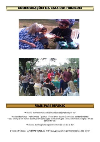 “A criança é uma edificação espiritual dos responsáveis por ela”.
“Não existe criança – nem uma só - que não solicite amor e auxílio, educação e entendimento”.
“Toda criança é um mundo espiritual em construção ou reconstrução, solicitando material digno a fim de
consolidar-se”.
“A criança é um capítulo especial no livro do seu dia-a-dia”.
(Frases extraídas do Livro SINAL VERDE, de André Luiz, psicografado por Francisco Cândido Xavier)
 