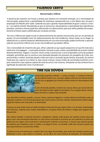Reencarnação e infância
A doutrina dos espíritos nos trouxe a certeza que estamos em constante evolução, eis a necessidade da
reencarnação, proporcionar a possibilidade de recomeçar, equiparando-nos a uma tábula rasa, tal qual a
proposição do filósofo John Locke. Cabendo aos pais a grande responsabilidade de guiar e educar a crian-
ça – um espírito imortal. Ressaltando-se que ao reencarnar, não perdemos o aprendizado das experiências
passadas, contudo o mesmo pode ficar adormecido no subconsciente, para que velhos padrões de compor-
tamento errôneos sejam substituídos por condutas corretas.
Por isso a infância tem papel crucial no desenvolvimento do espírito reencarnante, por ser um período de
ajustes, há uma facilidade maior de redirecionamento das más tendências. Desse modo, ao se chegar na
adolescência e o espírito despertar definitivamente em sua nova encarnação, poderá confrontar o aprendi-
zado de sua primeira infância com as tais más tendências que podem aflorar.
Daí a necessidade de empenho dos pais, afinal, sabendo-se que aquele pequenino ser que lhe está sob a
tutela tem uma bagagem - a qual pode envolver inclusive os pais, existe a possibilidade de já terem havido
desentendimentos, mágoas e rancores. Assim sendo, é preciso que o amor prepondere acima de qualquer
antipatia, permitindo que se construa uma educação baseada nos preceitos do evangelho do Cristo, pro-
porcionando o melhor recomeço àquele irmão que está se reunindo àquela família, buscando, do mesmo
modo que nós, superar-se e elevar-se. Que nossas crianças, nossos irmãos de caminhada encontrem o am-
paro necessário e que sejamos capazes de amá-los como a nós mesmos, almejando um dia conhecermos o
significado da expressão ‘amor incondicional’.
Umbral [do espanhol umbral] - 1. Limiar, entrada. 2. Conforme informa-
ção do Espírito André Luiz, uma das regiões inferiores do Mundo Espiri-
tual em que se agregam por sintonia mentes ainda em descompasso com
o bem.
É uma dimensão paralela, invisível aos nossos olhos que vai do solo ter-
restre até determinada região da atmosfera. É um espaço divisor entre o
plano terrestre e o plano mais evoluído.
Sua atmosfera é densa, pesada, e escura. Possui cavernas lúgubres e muitos abismos profundos onde, se
vislumbra espíritos com formas grosseiras que vivem presos a formas mentais violentamente deformadas.
A grande maioria vive chorando e se lastimando.
A pouca luz que ainda entra em determinados locais permite que sejam vistos a se arrastar, enlameados,
mal cheirosos, cobertos com roupas maltrapilhas e, em geral cheios de feridas e chagas que sangram con-
tinuamente.
No umbral também é possível encontrar verdadeiras cidades onde grupos de espíritos brutos (que em
geral criam uma hierarquia) dominam os mais fracos tornando-os escravos de seus exércitos na busca da
prática do mal. Agem como justiceiros e são bastante violentos e perversos. E mesmo que existam grupos
de espíritos que trabalhem para os chefes e se julguem livres, na verdade, estão tão escravos quanto aos
que supervisionam à mando dos chefes.
É preciso se ter em mente que o umbral não é um lugar de punições, para onde são enviados àqueles que
praticaram o mal, o que existe é a sintonia , ao se vibrar em uma sintonia de desajuste, de desequilíbrio
 