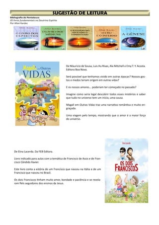 Bibliografia do Pentateuco
05 livros fundamentais na Doutrina Espírita
Por Allan Kardec
De Mauricio de Sousa, Luis Hu Rivas, Ala Mitchell e Emy T. Y. Acosta.
Editora Boa Nova.
Será possível que tenhamos vivido em outras épocas? Nossos gos-
tos e medos teriam origem em outras vidas?
E os nossos amores... poderiam ter começado no passado?
Imagine como seria legal descobrir todos esses mistérios e saber
que tudo no universo tem um início, uma causa.
Magali em Outras Vidas traz uma narrativa romântica e muito en-
graçada.
Uma viagem pelo tempo, mostrando que o amor é a maior força
do universo.
De Etna Lacerda. Da FEB Editora.
Livro indicado para aulas com a temática de Francisco de Assis e de Fran-
cisco Cândido Xavier.
Este livro conta a estória de um Francisco que nasceu na Itália e de um
Francisco que nasceu no Brasil.
Os dois Franciscos tinham muito amor, bondade e paciência e se revela-
ram fiéis seguidores dos ensinos de Jesus.
 