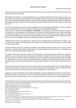 MICROCEFALIA E ABORTO
Aline Etiene de Arruda Jordão
Mais uma vez volta à tona o assunto do aborto no Brasil. Desta vez, por causa do crescente número de crianças com
microcefalia em diversos estados.
Pelo Código Penal Brasileiro, só há duas hipóteses para que o aborto, praticado pelo médico, não seja punido: a) se
não há outro meio de salvar a vida da gestante; e b) se a gravidez resulta de estupro e há o consentimento da gestante
ou do seu representante legal. Recentemente, o Supremo Tribunal Federal julgou procedente a ADPFi
54, liberando a
interrupção da gravidez de feto com má formação do cérebro (anencéfalo), cabendo à mulher decidir pela interrup-
ção ou não.
No Brasil a prática de aborto é crime previsto nos artigos 124 a 126 do Código Penal Brasileiroii
, inclusive o aborto de
feto com microcefalia, pois o direito à vida está amparado na Constituição Federal Brasileiraiii
Cabe esclarecer a diferença entre anencefalia e microcefalia: a anencefalia é a ausência do cérebro ou a falta de
uma parte dele, o que impossibilita a vida pós uterina. Geralmente o bebê não sobrevive após o parto (natimorto),
ou viverá apenas algumas horas. Já a microcefalia se caracteriza por ser uma doença em que a cabeça e o cérebro
das crianças são menores que o normal para a sua idade, influenciando o seu desenvolvimento. O bebê terá vida pós
uterina, com muitas limitações e atrasos, mas sobreviverá ao parto e se desenvolverá.
Sabendo-se que o Brasil é um Estado laicoiv
, contudo, cabe uma reflexão sobre os fundamentos do aborto e suas
consequências, principalmente pelos espíritas, que acreditam na preexistência do espírito ao corpo, na reencarnação
e na Lei de causa e efeito.
A doutrina espírita ensina que a origem da inteligência e das emoções estão no espírito, e não no corpo. A mente
é espiritual, o cérebro é tão somente o órgão físico que a mente comanda. Desta forma, mesmo o anencéfalo, que
possui uma má formação do cérebro, possui mente.
Os espíritas sabem que a união entre a alma e o corpo começa com a concepção, mas se completa por ocasião do
nascimento , pois, no intervalo entre a concepção ao nascimentov
, não goza o Espírito de todas as suas faculdades.
Eles as possuem mais ou menos, conforme o ponto, em que se ache, dessa fase, porquanto ainda não está encarnado,
mas apenas ligado. A partir do instante da concepção, começa o Espírito a ser tomado de perturbação, que cresce
de contínuo até ao nascimento. Nesse intervalo, seu estado é quase idêntico ao de um Espírito encarnado durante o
sonovi
.
O feto não tem ainda uma alma, pois encontra-se ainda fora do corpo, apenas ligado a este por laços fluídicos. A
reencarnação está ainda em via de operar-se. Ocorrendo o aborto, como consequência, anula-se a chance do espírito
reencarnar e ele terá que recomeçar, passando por outro planejamento no plano espiritual.
Pergunta-se: apesar de ainda não estar completa sua ligação ao corpo em gestação haverá crime em interromper a
gravidez? Respondem os espíritos que “Há crime sempre que transgredis a lei de Deus. Uma mãe, ou quem quer que
seja, cometerá crime sempre que tirar a vida a uma criança antes do seu nascimento, por isso que impede uma
_______________________________________________________________________________________________________
i
ADPF: Argüição de Descumprimento de Preceito Fundamental, regulamentado pela Lei nº 9.882/1999. Tem por objeto evitar ou reparar lesão a preceito funda-
mental, resultante de ato do Poder Público. Cabe também quando for relevante o fundamento da controvérsia constitucional sobre lei ou ato normativo federal,
estadual ou municipal, incluídos os anteriores à Constituição.
ii
Código Penal Brasileiro (Decreto-Lei nº 2.848 de 07/12/1940):
Aborto provocado pela gestante ou com seu consentimento
Art. 124 - Provocar aborto em si mesma ou consentir que outrem lho provoque:
Pena - detenção, de um a três anos.
Aborto provocado por terceiro
Art. 125 - Provocar aborto, sem o consentimento da gestante:
Pena - reclusão, de três a dez anos.
Art. 126 - Provocar aborto com o consentimento da gestante:
Pena - reclusão, de um a quatro anos.
iii
Constituição Federal Brasileira: Art. 5º: Todos são iguais perante a lei, sem distinção de qualquer natureza, garantindo-se aos brasileiros e aos estrangeiros
residentes no País a inviolabilidade do direito à vida, à liberdade, à igualdade, à segurança e à propriedade (...)
iv
País neutro no campo religioso. Tem como princípio a imparcialidade em assuntos religiosos, não apoiando ou discriminando nenhuma religião.
v
Questão 344 de O Livro dos Espíritos
vi
Questão 351 de O Livro dos Espíritos
 
