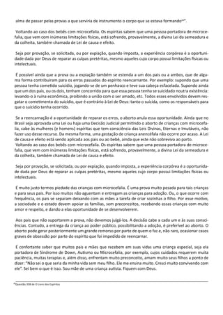 alma de passar pelas provas a que serviria de instrumento o corpo que se estava formandovii
”.
Voltando ao caso dos bebês com microcefalia. Os espíritas sabem que uma pessoa portadora de microce-
falia, que vem com inúmeras limitações físicas, está sofrendo, provavelmente, a divina Lei da semeadura e
da colheita, também chamada de Lei de causa e efeito.
Seja por provação, se solicitada, ou por expiação, quando imposta, a experiência corpórea é a oportuni-
dade dada por Deus de reparar as culpas pretéritas, mesmo aqueles cujo corpo possui limitações físicas ou
intelectuais.
É possível ainda que a prova ou a expiação também se estenda a um dos pais ou a ambos, que de algu-
ma forma contribuíram para os erros passados do espírito reencarnante. Por exemplo: supondo que uma
pessoa tenha cometido suicídio, jogando-se de um penhasco e teve sua cabeça esfacelada. Supondo ainda
que um dos pais, ou os dois, tenham concorrido para que essa pessoa tenha se suicidado noutra existência:
levando-o à ruína econômica, proibindo a união com o ser amado, etc. Todos esses envolvidos devem res-
gatar o cometimento do suicídio, que é contrário à Lei de Deus: tanto o suicida, como os responsáveis para
que o suicídio tenha ocorrido.
Se a reencarnação é a oportunidade de reparar os erros, o aborto anula essa oportunidade. Ainda que no
Brasil seja aprovada uma Lei ou haja uma Decisão Judicial permitindo o aborto de crianças com microcefa-
lia, cabe às mulheres (e homens) espíritas que tem consciência das Leis Divinas, Eternas e Imutáveis, não
fazer uso desse recurso. Da mesma forma, uma gestação de criança anencéfala não ocorre por acaso. A Lei
de causa e efeito está sendo aplicada aos pais ou ao bebê, ainda que este não sobreviva ao parto.
Voltando ao caso dos bebês com microcefalia. Os espíritas sabem que uma pessoa portadora de microce-
falia, que vem com inúmeras limitações físicas, está sofrendo, provavelmente, a divina Lei da semeadura e
da colheita, também chamada de Lei de causa e efeito.
Seja por provação, se solicitada, ou por expiação, quando imposta, a experiência corpórea é a oportunida-
de dada por Deus de reparar as culpas pretéritas, mesmo aqueles cujo corpo possui limitações físicas ou
intelectuais.
É muito justo termos piedade das crianças com microcefalia. É uma prova muito pesada para tais crianças
e para seus pais. Por isso muitos não aguentam e entregam as crianças para adoção. Ou, o que ocorre com
frequência, os pais se separam deixando com as mães a tarefa de criar sozinhas o filho. Por esse motivo,
a sociedade e o estado devem apoiar as famílias, sem preconceitos, recebendo essas crianças com muito
amor e respeito, e dando a elas oportunidade de se desenvolverem.
Aos pais que não suportarem a prova, não devemos julgá-los. A decisão cabe a cada um e às suas consci-
ências. Contudo, a entrega da criança ao poder público, possibilitando a adoção, é preferível ao aborto. O
aborto pode gerar posteriormente um grande remorso por parte de quem o faz e, não raro, ocasionar casos
graves de obsessão por parte do espírito que foi impedido de reencarnar.
É confortante saber que muitos pais e mães que recebem em suas vidas uma criança especial, seja ela
portadora de Síndrome de Down, Autismo ou Microcefalia, por exemplo, cujos cuidados requerem muita
paciência, muitas terapias e, além disso, enfrentam muito preconceito, amam muito seus filhos a ponto de
dizer: “Não sei o que seria da minha vida sem meu filho. Ele me ensina muito. Cresci muito convivendo com
ele”. Sei bem o que é isso. Sou mãe de uma criança autista. Fiquem com Deus.
______________________________________________________________________________________
vii
Questão 358 de O Livro dos Espíritos
 