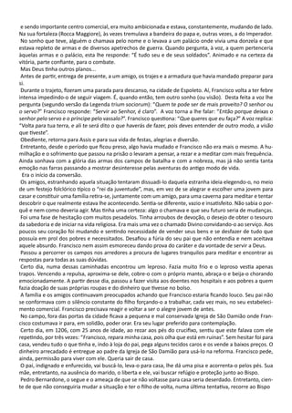 e sendo importante centro comercial, era muito ambicionada e estava, constantemente, mudando de lado.
Na sua fortaleza (Rocca Maggiore), às vezes tremulava a bandeira do papa e, outras vezes, a do Imperador.
No sonho que teve, alguém o chamava pelo nome e o levava a um palácio onde vivia uma donzela e que
estava repleto de armas e de diversos apetrechos de guerra. Quando pergunta, à voz, a quem pertenceria
àquelas armas e o palácio, esta lhe responde: “É tudo seu e de seus soldados”. Animado e na certeza da
vitória, parte confiante, para o combate.
Mas Deus tinha outros planos...
Antes de partir, entrega de presente, a um amigo, os trajes e a armadura que havia mandado preparar para
si.
Durante o trajeto, fizeram uma parada para descanso, na cidade de Espoleto. Aí, Francisco volta a ter febre
intensa impedindo-o de seguir viagem. É, quando então, tem outro sonho (ou visão). Desta feita a voz lhe
pergunta (segundo versão da Legenda trium sociorum): “Quem te pode ser de mais proveito? O senhor ou
o servo?” Francisco responde: “Servir ao Senhor, é claro”. A voz torna a lhe falar: “Então porque deixas o
senhor pelo servo e o príncipe pelo vassalo?”. Francisco questiona: “Que queres que eu faça?” A voz replica:
“Volta para tua terra, e ali te será dito o que haverás de fazer, pois deves entender de outro modo, a visão
que tiveste”.
Obediente, retorna para Assis e para sua vida de festas, alegrias e diversão.
Entretanto, desde o período que ficou preso, algo havia mudado e Francisco não era mais o mesmo. A hu-
milhação e o sofrimento que passou na prisão o levaram a pensar, a rezar e a meditar com mais frequência.
Ainda sonhava com a glória das armas dos campos de batalha e com a nobreza, mas já não sentia tanta
emoção nas farras passando a mostrar desinteresse pelas aventuras do antigo modo de vida.
Era o início da conversão.
Os amigos, estranhando aquela situação tentaram dissuadi-lo daquela estranha ideia elegendo-o, no meio
de um festejo folclórico típico o “rei da juventude”, mas, em vez de se alegrar e escolher uma jovem para
casar e constituir uma família retira-se, juntamente com um amigo, para uma caverna para meditar e tentar
descobrir o que realmente estava lhe acontecendo. Sentia-se diferente, vazio e insatisfeito. Não sabia o por-
quê e nem como deveria agir. Mas tinha uma certeza: algo o chamava e que seu futuro seria de mudanças.
Foi uma fase de hesitação com muitos pesadelos. Tinha arroubos de devoção, o desejo de obter o tesouro
da sabedoria e de iniciar na vida religiosa. Era mais uma vez o chamado Divino convidando-o ao serviço. Aos
poucos seu coração foi mudando e sentindo necessidade de vender seus bens e se desfazer de tudo que
possuía em prol dos pobres e necessitados. Desafiou a fúria do seu pai que não entendia e nem aceitava
aquele absurdo. Francisco nem assim esmoreceu dando prova do caráter e da vontade de servir a Deus.
Passou a percorrer os campos nos arredores a procura de lugares tranquilos para meditar e encontrar as
respostas para todas as suas dúvidas.
Certo dia, numa dessas caminhadas encontrou um leproso. Fazia muito frio e o leproso vestia apenas
trapos. Vencendo a repulsa, aproxima-se dele, cobre-o com o próprio manto, abraça-o e beija-o chorando
emocionadamente. A partir desse dia, passou a fazer visita aos doentes nos hospitais e aos pobres a quem
fazia doação de suas próprias roupas e do dinheiro que tivesse no bolso.
A família e os amigos continuavam preocupados achando que Francisco estaria ficando louco. Seu pai não
se conformava com o silêncio constante do filho forçando-o a trabalhar, cada vez mais, no seu estabeleci-
mento comercial. Francisco precisava reagir e voltar a ser o alegre jovem de antes.
No campo, fora das portas da cidade ficava a pequena e mal conservada Igreja de São Damião onde Fran-
cisco costumava ir para, em solidão, poder orar. Era seu lugar preferido para contemplação.
Certo dia, em 1206, com 25 anos de idade, ao rezar aos pés do crucifixo, sentiu que este falava com ele
repetindo, por três vezes: “Francisco, repara minha casa, pois olha que está em ruinas”. Sem hesitar foi para
casa, vendeu tudo o que tinha e, indo à loja do pai, pega alguns tecidos caros e os vende a baixos preços. O
dinheiro arrecadado é entregue ao padre da Igreja de São Damião para usá-lo na reforma. Francisco pede,
ainda, permissão para viver com ele. Queria sair de casa.
O pai, indignado e enfurecido, vai buscá-lo, leva-o para casa, lhe dá uma pisa e acorrenta-o pelos pés. Sua
mãe, entretanto, na ausência do marido, o liberta e ele, vai buscar refúgio e proteção junto ao Bispo.
Pedro Bernardone, o segue e o ameaça de que se não voltasse para casa seria deserdado. Entretanto, cien-
te de que não conseguiria mudar a situação e ter o filho de volta, numa última tentativa, recorre ao Bispo
 