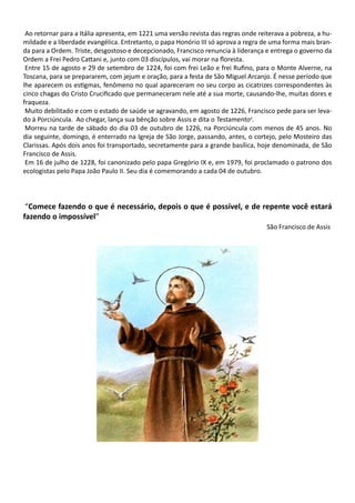 Ao retornar para a Itália apresenta, em 1221 uma versão revista das regras onde reiterava a pobreza, a hu-
mildade e a liberdade evangélica. Entretanto, o papa Honório III só aprova a regra de uma forma mais bran-
da para a Ordem. Triste, desgostoso e decepcionado, Francisco renuncia à liderança e entrega o governo da
Ordem a Frei Pedro Cattani e, junto com 03 discípulos, vai morar na floresta.
Entre 15 de agosto e 29 de setembro de 1224, foi com frei Leão e frei Rufino, para o Monte Alverne, na
Toscana, para se prepararem, com jejum e oração, para a festa de São Miguel Arcanjo. É nesse período que
lhe aparecem os estigmas, fenômeno no qual apareceram no seu corpo as cicatrizes correspondentes às
cinco chagas do Cristo Crucificado que permaneceram nele até a sua morte, causando-lhe, muitas dores e
fraqueza.
Muito debilitado e com o estado de saúde se agravando, em agosto de 1226, Francisco pede para ser leva-
do à Porciúncula. Ao chegar, lança sua bênção sobre Assis e dita o Testamentov
.
Morreu na tarde de sábado do dia 03 de outubro de 1226, na Porciúncula com menos de 45 anos. No
dia seguinte, domingo, é enterrado na Igreja de São Jorge, passando, antes, o cortejo, pelo Mosteiro das
Clarissas. Após dois anos foi transportado, secretamente para a grande basílica, hoje denominada, de São
Francisco de Assis.
Em 16 de julho de 1228, foi canonizado pelo papa Gregório IX e, em 1979, foi proclamado o patrono dos
ecologistas pelo Papa João Paulo II. Seu dia é comemorando a cada 04 de outubro.
“Comece fazendo o que é necessário, depois o que é possível, e de repente você estará
fazendo o impossível”
São Francisco de Assis
 