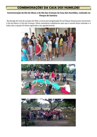 No domigo de nove de outubro de 2016, a turma da evangelização foi ao Parque Santana para comemorar
o Dia do Idoso e o Dia das Crianças. Vários voluntários trabalharam para que o evento fosse realizado e a
todos eles a equipe CH deixa registrado o seu agradecimento.
Comemoração do Dia do Idoso e do Dia das Crianças da Casa dos Humildes, realizada no
Parque de Santana
 