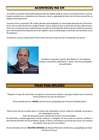 Por todos os assuntos conversados naquela tarde de sábado, pode-se concluir que quanto maior a concen-
tração no próprio eu e o abandono das máscaras, maior a capacidade de lidar com os vícios e preencher os
espaços vazios pelo amor.
Quando ocorre a repressão, são criados decretos pela obrigação, já a iluminação depende do conhecimen-
to de como os fatos funcionam e exige trabalho. Assim, espera-se que os presentes tenham saído do semi-
nário com a certeza de que o melhoramento só pode ser acionado pelo atributo do livre arbítrio consciente,
que o desenvolvimento depende da lei do trabalho e que só então pode-se desfrutar dos benefícios da lei
do progresso.
Escolhemos crescer e desenvolver? Que o amor de Jesus cresça em nós e transborde nos outros!
O médium e expositor espírita, Afro Stefanini II, da cidade de
Cuiabá, é compositor, publicitário e possui três livros psicografa-
dos publicados.
“Ninguém é capaz de interromper o progresso, tanto quanto ninguém consegue impedir que as trevas da
noite transforme nas luzes do alvorecer”.
(Frase extraída do livro: AMIGO, de Emmanuel, psicografado por Francisco Cândido Xavier)
“Muito maior do que se pode supor é o número dos obsidiados na Terra. Estão em soledade, em grupos e
em coletividades inteiras...
Estes são dias graves para o destino do homem e da Humanidade.
Ao Espiritismo compete gigantesca missão: restaurar o Evangelho de Jesus para as criaturas, clarificar o
pensamento filosófico da Humanidade e ajudar a ciência, concitando-a ao estudo das causas nos recessos
do espírito, antes que nos seus efeitos”.
(Frases extraídas do livro: GRILHÕES PARTIDOS, de Manoel Philomeno de Miranda, psicografado por Dival-
do Pereira Franco)
 