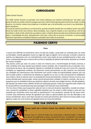 Prece
A prece vem definida nos dicionários como um tipo de oração, a qual pode ser realizada para um santo
ou divindade, visando agradecer, louvar ou rogar por algo ou alguém. Ao se começar a estudar a doutrina
espírita nos deparamos com um entendimento muito mais amplo do que verdadeiramente é fazer uma
prece, compreendendo que a mesma não se limita à repetição de palavras decoradas, devendo ser emitida
por nossos corações.
Nos damos conta que estar em prece é estar em sintonia com a movimentação do fluido universal, é
estar emitindo amor para aqueles que habitam nossos corações. Daí a importância de se entender o fun-
cionamento da prece, não se podendo rebaixá-la à condição de moeda de troca com nosso Pai, impondo
condições ou negociando condutas. Ao elevarmos nossos pensamentos ao alto, estamos nos colocando
em condições de sintonizarmos mais facilmente com nossos irmãos da espiritualidade superior, por isso
não se pode cultivar o sentimento de soberba ou orgulho ao se orar, ou não será possível se estabelecer
essa sintonia. Deve-se atentar assim ao conteúdo de nossos pensamentos, estamos imersos na carne, essa
escola ofertada pela reencarnação, sendo normal pensamentos voltados à matéria, contudo, não nos es-
queçamos que os verdadeiros bens que podemos adquirir durante esse estágio terreno, não são palpáveis,
são àqueles de ordem moral, obtidos através da superação pessoal, então que roguemos pelo amparo da
fé, da persistência e da perseverança para passagem com êxito por essa empreitada.
Por isso meus irmãos, que busquemos cada vez mais o concurso da prece reparadora, visando nos elevar-
mos e estarmos susceptíveis as boas sugestões daqueles que nos amam e estão sempre a velar por nós,
ansiando por momentos como esse para se aproximarem e nos auxiliarem, quando for de nosso mere-
cimento. Que lembremos sempre de agradecer por todas as oportunidades que nos são ofertadas e aos
nossos semelhantes. Que o amor faça morada em nossos pensamentos, bem como em nossas ações e que
sigamos unidos em uma só prece de agradecimento ao nosso Pai Celestial.
“Porque aquilo que o homem semear, isso também colherá”. (Paulo, Gálatas,
6:8)
Avançar. Essa é a meta de todos nós, encarnados e desencarnados. É elevar-se
ao patamar da angelitude na busca incessante de Deus. É progredir na escala dos
seres, do mais bruto ao mais inteligente, numa cadeia infinita que cedo ou tarde
atingiremos.
 