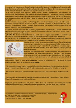 Entretanto, esse progresso moral e espiritual depende, exclusivamente, de nós. Da nossa força de vontade,
do conhecimento do bem, da humildade, da fraternidade, do amor. É o uso do nosso Livre Arbítrio, que,
porém não é absoluto porque devemos agir respeitando nossos semelhantes.
Assim, como no campo físico, regendo a matéria, existe a terceira Lei de Newton1
que demonstra um
resultado a ser obtido para cada ação praticada, no campo espiritual, é a “Lei de Ação e Reação” que vem
para mostrar a Justiça Divina, através da qual sempre predominará o equilíbrio da criação. “Em todo o Uni-
verso nada existe contrário às Leis sábias e justas de Deus que sempre dá a cada um conforme suas obras”
(Mt: 16:27).
Esta lei, universal e imutável atribui um “motivo justo”, e uma “finalidade proveitosa” para todos os acon-
tecimentos, felizes ou infelizes, com que se depara o homem, encarnado ou desencarnado. Se a conse-
quência é o sofrimento é porque a violamos e não podemos, nem devemos, nos queixar senão de nós
mesmos que somos imprevidentes e egoístas.
Entretanto, se no início de nossa fase evolutiva, nosso livre arbítrio é quase nulo, à medida que evoluímos
e ganhamos consciência, ele se amplia e nos vai facilitando o aprendizado e ensinando a reparar, mais ra-
pidamente, nossos erros e desatinos.
Ação e Reação – “É a conta do destino criada, por nós mesmos englobando os créditos e os débitos que
em particular nos digam respeito. É o sistema de contabilidade do Governo da Vida” (André Luiz).
Pela Lei de Causa (Ação) e Efeito (Reação) as boas ações gerarão evolução. As más gerarão sofrimentos e
desequilíbrios, imediatos ou futuros. Não é castigo ou punição. É ensinamento.
Todo agir é uma escolha nossa; do nosso livre arbítrio. É uma liberalidade
de atitudes que nos dará o termômetro de nossa evolução. Entretanto, lem-
bremos que estamos sempre sob o olhar da Justiça Divina. Se quisermos pro-
gresso evolutivo, façamos escolhas felizes. Caso contrário, teremos provas e
expiações a cumprir.
Assim, tão logo compreendemos estes ensinamentos, perceberemos que o
acaso não existe. Que sofremos porque somos devedores e que temos de
quitar, ou pelo menos ir tentando amenizar nossos débitos. Não somos ví-
timas e sabemos muito bem que: “A semeadura é livre, mas a colheita é
obrigatória” (Jesus).
Segundo Allan Kardec, no Livro “O Céu e o Inferno”, Capítulo VII, parágrafos 16º a 17º, são três os passos
necessário para ficarmos de acordo com as Leis Divinas:
1º O arrependimento que suaviza as dores facilitando nossa reabilitação. Entretanto, só ele não é sufi-
ciente. É necessária, ainda, a reparação de todas as dores e danos causados, até o último vestígio;
2º A expiação, como sendo os sofrimentos físicos e morais como pura consequência das faltas cometi-
das;
3º A reparação – verdadeira lei de reabilitação moral dos Espíritos, que é fazer o bem a quem se havia
feito o mal, nesta ou em uma próxima existência.
Se possível, quitemos ainda nessa vida, nossos débitos atuais para não levá-los ao mundo espiritual e não
serem integrados ao quinhão que trazemos na bagagem de vidas passadas. Basta usar a vontade.
___________________________________________________________________
1
Para toda interação, na forma de força, que um corpo A aplica sobre um corpo B, dele A irá receber
uma força de mesma direção, intensidade e sentido oposto.
“O Céu e o Inferno” – Questões 843 a 850 e 983 a 1004.
“Livro dos Espíritos” – Capítulo II, itens 963 e 964.
 