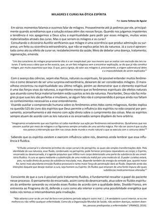 Milagres e curas na ótica espírita
Por Juana Feitosa de Aguiar
Em vários momentos falamos e ouvimos falar de milagres. Provavelmente até já pedimos por ele, principal-
mente quando acreditamos que a solução estava além das nossas forças. Quando nos julgamos impotentes
a tendência é nos apegarmos a Deus e/ou a espiritualidade para pedir por esses milagres, muitas vezes
materializados através das curas. Mas o que seriam os milagres e as curas?
Consultando o dicionário Aurélio verificamos que milagre é uma ocorrência que produz admiração ou sur-
presa; um feito ou ocorrência extraordinária, que não se explica pelas leis da natureza. Já a cura é apresen-
tada como ato ou efeito de curar-se; restabelecimento da saúde; Meio de debelar uma doença, tratamento;
regeneração, emenda.
“Um dos caracteres do milagre propriamente dito é o ser inexplicável, por isso mesmo que se realiza com exclusão das leis na-
turais. É tanto essa a ideia que se lhe associa, que, se um fato milagroso vem a encontrar explicação, se diz que já não constitui
milagre, por muito espantoso que seja. O que, para a Igreja, dá valor aos milagres é, precisamente, a origem sobrenatural deles
e a impossibilidade de serem explicados”¹
Com o avanço das ciências, sejam elas físicas, naturais ou espirituais, foi possível entender muitos fenôme-
nos e como deixaram de ser uma surpresa extraordinária, deixaram de ser considerados milagres. O mara-
vilhoso encontrou na espiritualidade seu último refúgio, porém ao demonstrar que o elemento espiritual
é uma das forças vivas da natureza, o espiritismo mostra que os fenômenos espirituais são efeitos naturais
que atuando como força material também estão sujeitos as leis da natureza. Para Kardec, Deus não faz mila-
gres já que suas leis são perfeitas e imutáveis, se algum fato não é compreendido é porque ainda nos faltam
os conhecimentos necessários a esse entendimento.
Visando auxiliar a compreensão humana sobre os fenômenos antes tidos como milagrosos, Kardec explica
na questão 525 do Livro dos espíritos que Deus permite a influência dos espíritos na vida corporal por pen-
samento, aconselhamento e até mesmo com ação direta sobre o cumprimento das coisas. Mas os espíritos
sempre atuam de acordo com as leis naturais e os encarnados sempre dispõem do livre-arbítrio.
“Imaginamos erradamente que aos Espíritos só caiba manifestar sua ação por fenômenos extraordinários. Quiséramos que nos
viessem auxiliar por meio de milagres e os figuramos sempre armados de uma varinha mágica. Por não ser assim é que oculta
nos parece a intervenção que têm nas coisas deste mundo e muito natural o que se executa com o concurso deles”²
Sabendo que os espíritos existem e exercem influência sobre nós, devemos ainda lembrar que essa influ-
ência é fluídica.
“O fluido universal é o elemento primitivo do corpo carnal e do perispírito, os quais são simples transformações dele. Pela
identidade da sua natureza, esse fluido, condensado no perispírito, pode fornecer princípios reparadores ao corpo; o Espírito,
encarnado ou desencarnado, é o agente propulsor que infiltra num corpo deteriorado uma parte da substância do seu envol-
tório fluídico. A cura se opera mediante a substituição de uma molécula malsã por uma molécula sã. O poder curativo estará,
pois, na razão direta da pureza da substância inoculada; mas, depende também da energia da vontade que, quanto maior
for, tanto mais abundante emissão fluídica provocará e tanto maior força de penetração dará ao fluido. Depende ainda das
intenções daquele que deseje realizar a cura, seja homem ou Espírito. Os fluidos que emanam de uma fonte impura são quais
substâncias medicamentosas alteradas”¹
Consciente de que a cura é possível pelo tratamento fluídico, é fundamental ressaltar o papel do paciente
nesse processo. O pensamento do encarnado, assim como do desencarnado, atua sobre os fluidos espiritu-
ais do ambiente saneando ou viciando esses fluidos de acordo com a qualidade deles. Divaldo Franco, em
entrevista ao Programa do Jô, defende a cura como ato interior e como uma possibilidade energética que
todos nós temos e intercambiamos pela irradiação.
“Não adianta curar-se de um mal de fora e em próximo período adquirir outro mal. (...) A verdadeira cura é interior, se eu me
melhoro eu não reflito qualquer enfermidade. Como diz a Organização Mundial de Saúde, não existem doenças, existem doen-
tes, pessoas predispostas a enfermidades” (FRANCO, 2016).
 