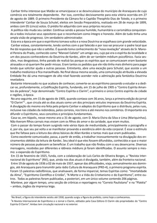 Cairbar tinha interesse que Matão se emancipasse e se desvinculasse do município de Araraquara de cujo
comércio era totalmente dependente. Por isso, contribui decisivamente para esta vitória ocorrida em 27
de agosto de 1889. O primeiro Presidente da Câmara foi o Capitão Theophilo Dias de Toledo, e o primeiro
Intendente1
Cairbar de Souza Schutel, eleitos em Sessão Preparatória, realizada em 28 de março de 1899,
ambos com 05 (cinco) votos. O prédio foi adquirido com seus próprios recursos
A política não muda seu caráter. Continua sendo a pessoa humilde, humanitária e carismática conquistan-
do a todos inclusive seus opositores que o reconheciam como íntegro e honesto. Além de tudo tinha uma
ampla visão de progresso. Um verdadeiro administrador.
Esta era a época em que o espiritismo tomava vulto e a nova Doutrina se espalhava com grande velocidade.
Cairbar estava, constantemente, tendo sonhos com o pai falecido e por isso vai procurar o padre local que
lhe dá respostas que não o satisfaz. É quando toma conhecimento da “nova revelação” através do Sr. Mano-
el Pereira do Prado, conhecido como “Manoel Calixto” um amigo seu, cujo pai era o espírita da localidade e
um dos poucos conhecedores da Doutrina de Kardec, além de ser também médium psicofônico. Fazia ses-
sões, mas desgostoso, tinha parado de realizá-las porque os espíritos que se comunicavam eram bastante
atrasados e só queriam lhe pedir missas. Eram tantos os pedidos que ele não tinha mais dinheiro para pagar
tendo que solicitar ajuda a outras pessoas. Entretanto, abre uma exceção para Schutel, que assiste a um
trabalho mediúnico e fica maravilhado. No final dessa mesma sessão, uma comunicação atribuída a elevada
Entidade lhe dá uma mensagem de alto nível fazendo acender nele a admiração pela fantástica Doutrina
reveladora.
Bastante interessado no que acabara de conhecer, converte-se ao espiritismo passando a estudar e a dedi-
car-se, profundamente, a Codificação Espírita, fundando, em 15 de julho de 1905 o “Centro Espírita Aman-
tes da pobreza”, hoje denominado “Centro Espírita o Clarim”, o primeiro e único Centro espírita da cidade
e regiões, à época.
No ano seguinte, em 15 de agosto de 1905, quando contava com 36 anos, lança a primeira edição do jornal
“O Clarim”2
, que circula até os dias atuais como um dos principais veículos impressos da Doutrina Espírita.
A divulgação do mesmo era feita pelo próprio Cairbar e adeptos do Espiritismo que o distribuía, pelas ruas,
inclusive nas cidades da redondeza, pelos correios, nos trens e até mesmo nos cemitérios. O importante era
difundir o Espiritismo, seus conceitos e princípios fundamentais.
Casa-se, em Itápolis, nesse mesmo ano a 31 de agosto, com D. Maria Elvira da Silva e Lima (Mariquinhas).
Não tiveram filhos carnais mas viviam com os filhos do amor e da caridade, que eram muitos.
Com o passar do tempo foram surgindo nele vários tipos de mediunidade, principalmente a psicografia e
é, por ela, que seu pai volta a se manifestar provando a existência além da vida corporal. É esse o estímulo
que lhe faltava para a leitura das obras básicas de Allan Kardec e tantas mais que eram publicadas.
Como excelente comunicador, passa, a partir de então, a trabalhar incessantemente na divulgação dos en-
sinamentos obtidos da leitura de Kardec. Seu ideal é que eles fossem difundidos, conhecidos e que o maior
número de pessoas pudessem se beneficiar. É um trabalho que não findou com o seu desencarne. Diversas
mensagens, recebidas por diferentes e idôneos médiuns já foram identificadas. O assunto sempre o mes-
mo: a expansão do Espiritismo.
Em 15 de fevereiro de 1925, funda, com a colaboração de Luís Carlos de Oliveira Borges, a “Revista Inter-
nacional do Espiritismo” (RIE), que, ainda nos dias atuais é divulgada, também, além da fronteira nacional.
Entre 19 de agosto de 1936 a 02 de maio de 1937, apesar das dificuldades, viaja, semanalmente aos domin-
gos, até Araraquara para transmitir pela rádio Cultura de Araraquara (PRD-4), o primeiro programa espírita.
Foram 15 palestras radiofônicas, que analisavam, de forma imparcial, temas Espíritas como: “Imortalidade
da Alma”, “Espiritismo Científico e Cristão”, “A Morte e a Vida do Cristianismo e do Espiritismo”, entre ou-
tros. Todas as palestras foram publicadas, a posteriori, em um único volume contendo 206 páginas.
Manteve, por algum tempo, uma secção de crônicas e reportagens no “Correio Paulistano” e na “Platéia”
– ambos, órgãos da imprensa leiga.
_____________________________________________________________________________________
1
No Brasil, a figura do intendente existiu até 1930, quando surgiu a figura do prefeito, como hoje a conhecemos.
2
A Revista Internacional de Espiritismo e o Jornal o Clarim, editados pela Casa Editora O Clarim são propriedades do “Centro
Espírita O Clarim”. Ambas tem circulação nacional e no exterior.
 
