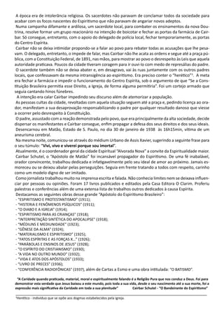 A época era de intolerância religiosa. Os sacerdotes não paravam de conclamar todos da sociedade para
acabar com os focos nascentes do Espiritismo que não paravam de angariar novos adeptos.
Numa campanha difamante e ardilosa, um sacerdote local, para combater os ensinamentos da nova Dou-
trina, resolve formar um grupo reacionário na intenção de boicotar e fechar as portas da farmácia de Cair-
bar. Só consegue, entretanto, com o apoio do delegado de polícia local, fechar temporariamente, as portas
do Centro Espírita.
Cairbar não se deixa intimidar propondo-se a falar ao povo para rebater todas as acusações que lhe pesa-
vam. O delegado, entretanto, o impede de falar, mas Cairbar não lhe acata as ordens e segue até a praça pú-
blica, com a Constituição Federal, de 1891, nas mãos, para mostrar ao povo o desrespeito às Leis que aquela
autoridade praticava. Poucos da cidade tiveram coragem para ir ouvi-lo com medo de represálias do padre.
O sacerdote também não se deixa abater e, em desagravo, vai às ruas juntamente com os outros padres
locais, que confessavam da mesma intransigência ao espiritismo. Era preciso conter o “herético”3
. A meta
era fechar a farmácia e impedir o funcionamento do Centro Espírita, sob o argumento de que “Se a Cons-
tituição Brasileira permitia esse Direito, a Igreja, de forma alguma permitiria”. Foi um cortejo armado que
seguia cantando hinos fúnebres.
A intenção era calar Cairbar impedindo seu discurso além de atemorizar a população.
As pessoas cultas da cidade, revoltadas com aquela situação seguem até a praça e, pedindo licença ao ora-
dor, manifestam a sua desaprovação responsabilizando o padre por qualquer resultado danoso que viesse
a ocorrer pelo desrespeito à Constituição.
O padre, assustado com a reação demonstrada pelo povo, que era principalmente da alta sociedade, decide
dispersar os manifestantes e Cairbar consegue, enfim propagar a defesa dos seus direitos e dos seus ideais.
Desencarnou em Matão, Estado de S. Paulo, no dia 30 de janeiro de 1938 às 16h15min, vítima de um
aneurisma cerebral.
Na mesma noite, comunicou-se através do médium Urbano de Assis Xavier, sugerindo a seguinte frase para
o seu túmulo: “Vivi, vivo e viverei porque sou imortal”.
Atualmente, é o coordenador geral da cidade Espiritual “Alvorada Nova” a convite da Espiritualidade maior.
Cairbar Schutel, o “Apóstolo de Matão” foi incansável propagador do Espiritismo. De uma fé inabalável,
orador convincente, trabalhou dedicada e infatigavelmente pelo seu ideal de amor ao próximo. Jamais es-
moreceu ou se deixou abalar pelas perseguições. Seguia em frente tratando a todos com respeito, carinho
como um modelo digno de ser imitado.
Como jornalista trabalhou muito na imprensa escrita e falada. Não conhecia limites nem se deixava influen-
ciar por pessoas ou opiniões. Foram 17 livros publicados e editados pela Casa Editora O Clarim. Proferiu
palestras e conferências além de uma extensa lista de trabalhos outros dedicados à causa Espírita.
Destacamos as seguintes obras desse grande “Apóstolo do Espiritismo Brasileiro”:
- “ESPIRITISMO E PROTESTANTISMO” (1911);
- “HISTERIA E FENÔMENOS PSÍQUICOS” (1911);
- “O DIABO E A IGREJA” (1914);
- “ESPIRITISMO PARA AS CRIANÇAS” (1918);
- “INTERPRETAÇÃO SINTÉTICA DO APOCALIPSE” (1918);
- “MÉDIUNS E MEDIUNIDADE” (1923);
- “GÊNESE DA ALMA” (1924);
- “MATERIALISMO E ESPIRITISMO” (1925);
- “FATOS ESPÍRITAS E AS FORÇAS X…” (1926);
- “PARÁBOLAS E ENSINOS DE JESUS” (1928);
- “O ESPÍRITO DO CRISTIANISMO” (1930);
- “A VIDA NO OUTRO MUNDO” (1932);
- “VIDA E ATOS DOS APÓSTOLOS” (1933);
- “LIVRO DE PRECES” (1936);
- “CONFERÊNCIA RADIOFÔNICAS” (1937), além de Cartas a Esmo e uma obra intitulada: “O BATISMO”.
“A Caridade quando praticada, material, moral e espiritualmente falando é a Religião Pura que nos conduz a Deus. Foi para
demonstrar esta verdade que Jesus baixou a este mundo, pois toda a sua vida, desde o seu nascimento até a sua morte, foi a
expressão mais significativa da Caridade em toda a sua plenitude” Cairbar Schutel - “O Bandeirante do Espiritismo”
_____________________________________________________________________________________
3
Herético - indivíduo que se opõe aos dogmas estabelecidos pela igreja.
 