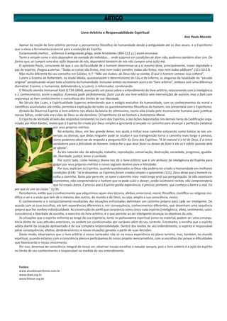 Livre-Arbítrio e Responsabilidade Espiritual
Ana Paula Macedo
Apesar da noção de livre-arbítrio permear o pensamento filosófico da humanidade desde a antiguidade até os dias atuais, é o Espiritismo
que o eleva a ferramenta essencial para a evolução do Espírito.
Esclarecendo melhor... voltemos à antiguidade grega, onde Aristóteles (384-322 a.c) assim ensinava:
Tanto a virtude como o vício dependem da vontade do indivíduo.... onde estamos em condições de dizer não, podemos também dizer sim. De
forma que, se cumprir uma boa ação depende de nós, dependerá também de nós não cumprir uma ação má.
O apóstolo Paulo, consciente de que o uso da faculdade de o homem determinar-se a si mesmo deve, principalmente, trazer dignidade e
paz de espírito, chegou a alertar: “Todas as coisas são lícitas, mas nem todas convêm; todas são lícitas, mas nem todas edificam” (1Co 10:23).
Não muito diferente foi seu conselho em Gálatas, 6:7: “Não vos iludais; de Deus não se zomba. O que o homem semear, isso colherá”.
Lutero e Erasmo de Rotterdam, na Idade Média, questionavam o determinismo do Céu e do Inferno, as alegorias da fatalidade do “pecado
original” perpetuando-se por toda a história da humanidade. Inclusive ambos escreveram acerca do “livre arbítrio”, embora com uma diferença
diametral: Erasmo, o humanista, defendendo-o; e Lutero, o reformador, condenando.
O filósofo alemão Immanuel Kant (1724-1804), avançando um passo sobre o entendimento do livre-arbítrio, relacionando com a inteligência
e o conhecimento, assim o explica: A pessoa pode perfeitamente, fazer uso do seu livre-arbítrio sem intervenções de outrem, mas o fará com
segurança se tiver conhecimento e consciência dos limites de sua liberdade.
No Século das Luzes, a Espiritualidade Superior, entendendo que o estágio evolutivo da humanidade, com os conhecimentos da moral e
científicos acumulados até então, permitia a explicação de todos os questionamentos filosóficos do homem, nos presenteia com o Espiritismo.
Através da Doutrina Espírita o livre-arbítrio nos afasta da teoria do vitimíssimo, teoria esta criada pelo inconsciente humano para justificar
nossas falhas, onde tudo era culpa de Deus ou do demônio. O Espiritismo dá ao homem a Autonomia Moral.
O Espírito de Verdade através das respostas constantes no Livro dos Espíritos, e das lições depositadas nos demais livros da Codificação orga-
nizada por Allan Kardec, revela que o Espírito foi criado por Deus simples e ignorante e lançado no caminho para alcançar a perfeição (relativa)
por seus próprios méritos.
No entanto, Deus, em Seu grande Amor, nos ajuda a trilhar esse caminho colocando como balizas as leis uni-
versais ou divinas, que delas ninguém pode se ocultar e sua transgressão torna o caminho mais longo e penoso,
como podemos observar da resposta a pergunta 614 do Livro dos Espíritos: “A lei natural é a lei de Deus. É a única
verdadeira para a felicidade do homem. Indica-lhe o que deve fazer ou deixar de fazer e ele só é infeliz quando dela
se afasta”.
As leis naturais são: de adoração, trabalho, reprodução, conservação, destruição, sociedade, progresso, igualda-
de, liberdade, justiça, amor e caridade.
Por outro lado, como herança divina nos dá o livre-arbítrio que é um atributo de inteligência do Espírito para
galgar por seus próprios méritos o nosso sagrado destino para a felicidade.
Por isso, explicam os Espíritos, quando questionados se Deus não poderia ter criado a Humanidade em melhores
condições (634): “Já te dissemos: os Espíritos foram criados simples e ignorantes (115). Deus deixa que o homem es-
colha o caminho. Tanto pior para ele, se toma o caminho mau: mais longa será sua peregrinação. Se não existissem
montanhas, não compreenderia o homem que se pode subir e descer; senão existissem rochas, não compreenderia
que há corpos duros. É preciso que o Espírito ganhe experiência; é preciso, portanto, que conheça o bem e o mal. Eis
por que se une ao corpo.” (119)
Percebemos, então que o conhecimento que adquirimos sejam eles técnico, afetivo, emocional, moral, filosófico, científico ou religioso mo-
difica o ser e a visão que tem de si mesmo, dos outros, do mundo e de Deus, ou seja, amplia a sua consciência, evolui.
O conhecimento e o comportamento resultantes das situações enfrentadas delimitam um caminho próprio para cada ser inteligente. De
acordo com as suas escolhas, ele tem experiências diferentes e, em consequência, conhecimentos diferentes, que desenham uma sequência
própria que lhe confere individualidade. Na construção do perfil que caracteriza como único cada espírito (inteligência, afeto, sentimento, valor,
consciência) a liberdade de escolha, o exercício do livre-arbítrio, é o que permite ao ser inteligente alcançar os objetivos da vida.
As situações que o espírito enfrenta ao longo de sua trajetória, tanto no polissistema espiritual como no material, podem ser uma consequ-
ência direta de suas atitudes anteriores, ou podem ser condicionadas por variáveis além do seu controle. Entretanto, a escolha que o espírito
adota diante da situação apresentada é de sua completa responsabilidade. Dentro dos limites de seu entendimento, o espírito é responsável
pelas consequências, efeitos, desdobramentos e novas situações geradas a partir de suas decisões.
Deste modo, observamos que o livre-arbítrio é nosso norteador não só na nossa experiência no plano terreno, mas, também, no mundo
espiritual, quando estamos com a consciência plena e participamos do nosso projeto reencarnatório, com as escolhas das provas e dificuldades
que favorecerão o nosso crescimento.
Por isso, devemos ter consciência integral do nosso ser, observar nossas escolhas e estudar sempre, pois o livre-arbítrio é a ação do espírito
no limite de seu conhecimento e responsável na medida do seu entendimento.
Fontes:
www.aluzdoespiritismo.com.br
www.sbee.org.br
www.febnet.org.br
 