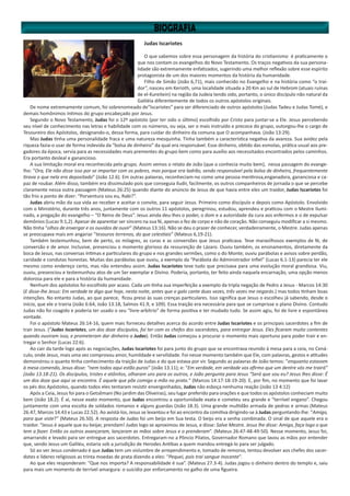 Judas Iscariotes
O que sabemos sobre essa personagem da história do cristianismo é praticamente o
que nos contam os evangelhos do Novo Testamento. Os traços negativos da sua persona-
lidade são extremamente enfatizados, sugerindo uma melhor reflexão sobre esse espírito
protagonista de um dos maiores momentos da história da humanidade.
Filho de Simão (João 6,71), mais conhecido no Evangelho e na história como “o trai-
dor”, nasceu em Kerioth, uma localidade situada a 20 Km ao sul de Hebrom (atuais ruínas
de el-Kureitein) na região da Judeia tendo sido, portanto, o único discípulo não natural da
Galiléia diferentemente de todos os outros apóstolos originais.
De nome extremamente comum, foi sobrenomeado de“Iscariotes” para ser diferenciado de outros apóstolos (Judas Tadeu e Judas Tomé), e
demais homônimos íntimos do grupo encabeçado por Jesus.
Segundo o Novo Testamento, Judas foi o 12º apóstolo (por ter sido o último) escolhido por Cristo para juntar-se a Ele. Jesus percebendo
seu nível de conhecimento nas letras e habilidade com os números, ou seja, ser o mais instruído e precoce do grupo, outorgou-lhe o cargo de
Tesoureiro dos Apóstolos, designando-o, dessa forma, para cuidar do dinheiro da comuna que O acompanhava. (João 13:29).
Mas Judas tinha uma personalidade fraca e uma natureza mesquinha. Tinha também a característica negativa da avareza. Sua avidez pela
riqueza fazia-o usar de forma indevida da “bolsa de dinheiro” da qual era responsável. Esse dinheiro, obtido das esmolas, prática usual aos pre-
gadores da época, servia para as necessidades mais prementes do grupo bem como para auxílio aos necessitados encontrados pelos caminhos.
Era portanto desleal e ganancioso.
A sua limitação moral era reconhecida pelo grupo. Assim vemos o relato de João (que o conhecia muito bem), nessa passagem do evange-
lho: “Ora, Ele não disse isso por se importar com os pobres, mas porque era ladrão, sendo responsável pela bolsa de dinheiro, frequentemente
tirava o que nela era depositado” (João 12.6). Em outras palavras, reconheciam-no como uma pessoa mentirosa,enganadora, gananciosa e ca-
paz de roubar. Além disso, também era dissimulado pois que conseguia iludir, facilmente, os outros companheiros de jornada o que se percebe
claramente nessa outra passagem (Mateus 26:25) quando diante do anúncio de Jesus de que havia entre eles um traidor, Judas Iscariotes foi
tão frio a ponto de dizer: “Porventura sou eu, Rabi?”.
Judas abriu mão da sua vida ao receber e aceitar o convite, para seguir Jesus. Primeiro como discípulo e depois como Apóstolo. Envolvido
com o Ministério, durante três anos, juntamente com os outros 11 apóstolos, peregrinou, estudou, aprendeu e praticou com o Mestre Ilumi-
nado, a pregação do evangelho – “O Reino de Deus”. Jesus ainda deu-lhes o poder, o dom e a autoridade da cura aos enfermos e o de expulsar
demônios (Lucas 9:1,2). Apesar de aparentar ser sincero na sua fé, apenas o fez de corpo e não de coração. Não conseguiu modificar a si mesmo.
Não tinha “olhos de enxergar e os ouvidos de ouvir” (Mateus 13:16). Não se deu o prazer de conhecer, verdadeiramente, o Mestre. Judas apenas
se preocupava mais em angariar “tesouros terrenos, do que celestiais” (Mateus 6,19-21).
Também testemunhou, bem de perto, os milagres, as curas e as conversões que Jesus praticava. Teve maravilhosos exemplos de fé, de
conversão e de amor. Inclusive, presenciou o momento glorioso da ressureição de Lázaro. Ouviu também, os ensinamentos, diretamente da
boca de Jesus, nas conversas íntimas e particulares do grupo e nos grandes sermões, como o do Monte; ouviu parábolas e avisos sobre perdão,
caridade e condutas honestas. Muitas das parábolas que ouviu, a exemplo da “Parábola do Administrador Infiel” (Lucas 6.1-13) parecia ter ele
mesmo como endereço certo, mas não entendeu assim. Judas Iscariotes teve tudo que precisava para uma evolução moral grandiosa. Viu,
ouviu, presenciou e testemunhou atos de um Ser exemplar e Divino. Poderia, portanto, ter feito ainda naquela encarnação, uma opção menos
dolorosa para ele e para a história da humanidade.
Nenhum dos apóstolos foi escolhido por acaso. Cada um tinha sua imperfeição a exemplo da tripla negação de Pedro a Jesus - Marcos 14:30
(E disse-lhe Jesus: Em verdade te digo que hoje, nesta noite, antes que o galo cante duas vezes, três vezes me negarás.) mas todos tinham boas
intenções. No entanto Judas, ao que parece, ficou preso às suas crenças particulares. Isso significa que Jesus o escolheu já sabendo, desde o
início, que ele o trairia (João 6:64, João 13.18, Salmos 41.9, e 109). Essa traição era necessária para que se cumprisse o plano Divino. Contudo
Judas não foi coagido e poderia ter usado o seu “livre-arbítrio” de forma positiva e ter mudado tudo. Se assim agiu, foi de livre e espontânea
vontade.
Foi o apóstolo Mateus 26:14-16, quem mais forneceu detalhes acerca do acordo entre Judas Iscariotes e os principais sacerdotes a fim de
trair Jesus. (“Judas Iscariotes, um dos doze discípulos, foi ter com os chefes dos sacerdotes, para entregar Jesus. Eles ficaram muito contentes
quando ouviram isso, e prometeram dar dinheiro a Judas). Então Judas começou a procurar o momento mais oportuno para poder trair e en-
tregar o Senhor (Lucas 22:6).
Ao cair da tarde logo após as negociações, Judas Iscariotes foi para junto do grupo que se encontrava reunido à mesa para a ceia, no Cená-
culo, onde Jesus, mais uma vez comprovou amor, humildade e servilidade. Foi nesse momento também que Ele, com palavras, gestos e atitudes
demonstrou o quanto tinha conhecimento da traição de Judas e do que estava por vir. Segundo as palavras de João temos: “enquanto estavam
à mesa comendo, Jesus disse: “nem todos aqui estão puros” (João 13.11); e: “Em verdade, em verdade vos afirmo que um dentre vós me trairá”
(João 13.18-21). Os discípulos, tristes e atônitos, olharam uns para os outros, e João pergunta para Jesus “Será que sou eu? Jesus lhes disse: É
um dos doze que aqui se encontra. É aquele que põe comigo a mão no prato.” (Marcos 14:17-18-19-20). E, por fim, no momento que foi lavar
os pés dos Apóstolos, quando todos eles tentaram resistir envergonhados, Judas não esboça nenhuma reação (João 13 4:12)
Após a Ceia, Jesus foi para o Getsêmani (No jardim das Oliveiras), seu lugar preferido para orações e que todos os apóstolos conheciam muito
bem (João 18.2). É aí, nesse exato momento, que Judas encontrou a oportunidade exata e cometeu seu grande e “terrível engano”. Chegou
juntamente com uma escolta de soldados romanos e alguns guardas (João 18.3). Uma grande multidão armada de pedras e armas (Mateus
26.47, Marcos 14.43 e Lucas 22.52). Ao avistá-los, Jesus se levantou e foi ao encontro da comitiva dirigindo-se à Judas perguntando-lhe: “Amigo,
para que viste?” (Mateus 26.50). A resposta de Judas foi um beijo em Sua testa. O beijo era a senha combinada. O sinal de que aquele era o
traidor. “Jesus é aquele que eu beijar, prendam! Judas logo se aproximou de Jesus, e disse: Salve Mestre. Jesus lhe disse: Amigo, faça logo o que
tem a fazer. Então os outros avançaram, lançaram as mãos sobre Jesus e o prenderam”. (Mateus 26:47-48-49-50). Nesse momento, Jesus foi,
amarrando e levado para ser entregue aos sacerdotes. Entregaram-no a Pôncio Pilatos, Governador Romano que lavou as mãos por entender
que, sendo Jesus um Galiléu, estaria sob a jurisdição de Herodes Antibas a quem mandou entregá-lo para ser julgado.
Só ao ver Jesus condenado é que Judas tem um vislumbre de arrependimento e, tomado de remorso, tentou devolver aos chefes dos sacer-
dotes e líderes religiosos as trinta moedas de prata dizendo a eles: “Pequei, pois traí sangue inocente”.
Ao que eles responderam: “Que nos importa? A responsabilidade é sua”. (Mateus 27.3-4). Judas jogou o dinheiro dentro do templo e, saiu
para mais um momento de terrível amargura: o suicídio por enforcamento no galho de uma figueira.
 