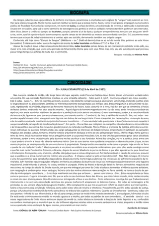 Os clérigos, sabendo que a procedência do dinheiro era impura, pecaminosa e envolvidas num negócio de “sangue” não puderam as reco-
lher para o tesouro sagrado. Muito menos puderam restituir ao dono que já estava morto. Assim, como era de práxis, empregam-na numa obra
pública de finalidade humanitária e compraram, em nome de Judas, o campo do Oleiro, uma depressão de terreno já extenuado e abandonado
situado em Jerusalém, para usá-lo como cemitério de estrangeiros (os gentios) e onde os soldados romanos também poderiam ser enterrados.
Além disso, deram o crédito da compra ao Iscariotes, porque, perante a Lei da época, qualquer arrependimento atenuava um ato grave. Verifi-
ca-se, assim, que foi o próprio Judas quem comprou aquele campo ao ter devolvido as moedas aossacerdotes e anciãos. E é, justamente neste
terreno que o corpo de Judas Iscariotes veio a tombar, após seu suicídio, derramando também seu próprio sangue.
Conhecido, até hoje como “Campo de Sangue” (Akéldama – ou ” (Hakl-ed-damm),situa-se ao sul do monte Sião, próximo ao vale Hinon
(Jerusalém). É interessante saber que só há registro da morte de Judas Iscariotes em Mateus 27:3-5 e Atos 1:18.
Apesar da traição à Jesus e das consequência dela decorridas, Judas Iscariotes jamais deixou de ser chamado de Apóstolo tendo sido, seu
maior erro, não a traição, que já era uma previsão da Misericórdia Divina para com seus filhos mas, sim, seu ato suicida pelo qual precisou
passar longo tempo nas esferas de muita dor e sofrimento.
Pesquisa realizada por Mônica Porto
Fontes:
Há Dois Mil Anos - Espírito Emmanuel, pela mediunidade de Francisco Cândido Xavier,
http://pt.wikipedia.org/wiki/Judas_Iscariotes
https://www.infoescola.com/biografias/judas-iscariotes/
https://www.bibliaonline.com.br/nvi
05 - JUDAS ESCARIOTES (19 de Abril de 1935)
Nas margens caladas do Jordão, não longe talvez do lugar sagrado, onde Precursor batizou Jesus Cristo, divisei um homem sentado sobre
uma pedra. De sua expressão fisionômica irradiava-se uma simpatia cativante. - Sabe quem é este? - murmurou alguém aos meus ouvidos. -
Este é Judas. - Judas?!... - Sim. Os espíritos apreciam, às vezes, não obstante o progresso que já alcançaram, volver atrás, visitando os sítios onde
se engrandeceram ou prevaricaram, sentindo-se momentaneamente transportados aos tempos idos. Então mergulham o pensamento no pas-
sado, regressando ao presente, dispostos ao heroísmo necessário do futuro. Judas costuma vir à Terra, nos dias em que se comemora a Paixão
de Nosso Senhor, meditando nos seus atos de antanho... Aquela figura de homem magnetizava-me. Eu não estou ainda livre da curiosidade do
repórter, mas entre as minhas maldades de pecador e a perfeição de Judas existia um abismo. O meu atrevimento, porém, e a santa humildade
de seu coração, ligaram-se para que eu o atravessasse, procurando ouvi-lo. - O senhor é, de fato, o ex-filho de Iscariot? - Sim, sou Judas - res-
pondeu aquele homem triste, enxugando uma lágrima nas dobras de sua longa túnica. Como o Jeremias, das Lamentações, contemplo às vezes
esta Jerusalém arruinada, meditando no juízo dos homens transitórios... - É uma verdade tudo quanto reza o Novo Testamento com respeito à
sua personalidade na tragédia da condenação de Jesus? - Em parte... Os escribas que redigiram os evangelhos não atenderam às circunstâncias
e às tricas políticas que acima dos meus atos predominaram na nefanda crucificação. Pôncio Pilatos e o tetrarca da Galiléia, além dos seus inte-
resses individuais na questão, tinham ainda a seu cargo salvaguardar os interesses do Estado romano, empenhado em satisfazer as aspirações
religiosas dos anciãos judeus. Sempre a mesma história. O Sanedrim desejava o reino do céu pelejando por Jeová, a ferro e fogo; Roma queria o
reino da Terra. Jesus estava entre essas forças antagônicas com a sua pureza imaculada. Ora, eu era um dos apaixonados pelas ideias socialistas
do Mestre, porém o meu excessivo zelo pela doutrina me fez sacrificar o seu fundador. Acima dos corações, eu via a política, única arma com
a qual poderia triunfar e Jesus não obteria nenhuma vitória. Com as suas teorias nunca poderia conquistar as rédeas do poder já que, no seu
manto de pobre, se sentia possuído de um santo horror à propriedade. Planejei então uma revolta surda como se projeta hoje em dia na Terra
a queda de um chefe de Estado.O Mestre passaria a um plano secundário e eu arranjaria colaboradores para uma obra vasta e enérgica como
a que fez mais tarde Constantino Primeiro, o Grande, depois de vencer Maxêncio às portas de Roma, o que aliás apenas serviu para desvirtuar
o Cristianismo. Entregando, pois, o Mestre, a Caifás, não julguei que as coisas atingissem um fim tão lamentável e, ralado de remorsos, presumi
que o suicídio era a única maneira de me redimir aos seus olhos. - E chegou a salvar-se pelo arrependimento? - Não. Não consegui. O remorso
é uma força preliminar para os trabalhos reparadores. Depois da minha morte trágica submergi-me em séculos de sofrimento expiatório da mi-
nha falta. Sofri horrores nas perseguições infligidas em Roma aos adeptos da doutrina de Jesus e as minhas provas culminaram em uma fogueira
inquisitorial, onde imitando o Mestre, fui traído, vendido e usurpado. Vítima da felonia e da traição deixei na Terra os derradeiros resquícios do
meu crime, na Europa do século XV. Desde esse dia, em que me entreguei por amor do Cristo a todos os tormentos e infâmias que me aviltavam,
com resignação e piedade pelos meus verdugos, fechei o ciclo das minhas dolorosas reencarnações na Terra, sentido na fronte o ósculo de per-
dão da minha própria consciência... - E está hoje meditando nos dias que se foram... - pensei com tristeza. - Sim... Estou recapitulando os fatos
como se passaram. E agora, irmanado com Ele, que se acha no seu luminoso Reino das Alturas, que não é deste mundo, sinto nestas estradas
os sinais dos seus divinos passos. Vejo-O ainda na cruz entregando a Deus o seu destino... Sinto a clamorosa injustiça dos que O abandonaram
inteiramente e me vem uma recordação carinhosa das poucas mulheres O ampararam no doloroso transe... Em todas as homenagens a Ele
prestadas, eu sou sempre a figura do repugnante traidor... Olho complacente os que me acusam sem refletir se podem atirar a primeira pedra...
Sobre o meu nome pesa a maldição milenária, como sobre estes sítios de miséria e infortúnio. Pessoalmente, porém, estou saciado de justiça,
porque já fui absolvido no tribunal da minha consciência no tribunal dos suplícios redentores. Quanto ao Divino Mestre - continuou Judas com
seus prantos - infinita é a sua Misericórdia, e não só para comigo, porque se recebi trinta moedas vendendo-O a seus algozes, há muitos séculos
Ele está sendo criminosamente vendido no mundo a grosso e a retalho, por todos os padrões de ouro amoedado... - É verdade - concluí - e os
novos negociadores do Cristo não se enforcam depois de vendê-Lo. Judas afastou-se tomando a direção do Santo Sepulcro e eu, confundido
nas sombras invisíveis para o mundo vi que no céu brilhavam algumas estrelas sobre as nuvens pardacentas e tristes, enquanto o Jordão rolava
na sua quietude como um lençol de águas mornas, procurando um mar morto.
Humberto de Campos
Fonte: CRÔNICAS DE ALÉM-TÚMULO – Francisco Cândido Xavier - Pelo Espírito Humberto de Campos
Pesquisa realizada por Mônica Porto
 