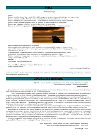 “Quando o homem aprender a respeitar até o menor ser da criação, seja animal ou vegetal,
ninguém precisará ensiná-lo a amar seus semelhantes. ”
Albert Schweitzer
O que motivou um homem intelectualmente dotado, socialmente reconhecido e abastado materialmente a deixar suas circunstâncias e se
dedicar aos cuidados de pobres e doentes em uma localidade longínqua?
	 Pouco conhecido em nosso meio Albert Schweitzer, conheceu os horrores da Primeira Grande Guerra num campo de concentração e
retornou a sua missão na África, onde morreu aos 90 anos de idade e dedicados ao respeito a vida em suas mais simples manifestações.
Doutor em Filosofia, Teologia, e em Medicina, músico internacionalmente reconhecido, principalmente nos estudos profundos de Bach e
Beethoven, pastor protestante, professor universitário, erudito, missionário, precursor da bioética e Prêmio Nobel da Paz em 1952. Abdicou das
ilusões transitórias e se dedicou ao chamado do Cristo. Quando Suas palavras tocaram o fundo da sua consciência, vem e segue-Me... deixou a
docência universitária, a erudição e a fama europeia, atendeu a esse chamado, cursou medicina e juntamente com sua esposa enfermeira, se
dedicou aos doentes africanos em Lambarené, na África Equatorial Francesa.
Se deparou com a miséria humana em suas mais diferentes faces, desde as mazelas orgânicas e as da ignorância intelectual, e num simples
galinheiro iniciou suas instalações hospitalares para o tratamento das doenças tropicais que castigavam o já tão castigado povo africano.	
Albert Schweitzer, desenvolveu uma filosofia calcada nos mais simples e mais profundos ensinamentos do Cristo, o respeito. Sua atitude para
com a vida representava um constante reconhecimento da obra de Deus. Sua ética de respeito, era vivenciada constantemente em seus atos
e suas ideias, postulava que a filosofia fora feita para o homem e não o contrário e que nossa responsabilidade extrapolava além do cuidado
com nossos semelhantes, mas para com todas as manifestações da vida. Estabelece com esses postulados, a precursão da bioética, lançando o
germe do respeito e responsabilidade para ajudar a ciência em seu desenvolvimento.
O respeito, obrigação de responder pelas ações próprias ou dos outros, foi levado em seu absoluto conceito por esse espírito que entendeu
a concepção de vida, como sendo a doação plena de suas atitudes e amor.
“Assim também vocês, quando tiverem feito tudo o que for ordenado, devem dizer:
‘Somos servos inúteis; apenas cumprimos o nosso dever’”. Lucas 17:10
Guttemberg A. C. Cruz
Oração de entrega
Senhor:
Eu sou o barro humilde em Tuas mãos de Oleiro Sublime, aguardando que modeles a felicidade que devo experienciar;
Eu sou o metal rijo que a Tua chama de amor ardente irá produzir a forma que delineias para mim;
Eu sou a pedra bruta, que o Teu cinzel trabalha, a fim de libertar-me das anfractuosidades que me deformam;
Eu sou a madeira grotesca, que sofre a lâmina do Teu labor, de modo a converter-me em utilidade;
Eu sou a água impura que o Teu filtro de misericórdia restitui a pureza perdida;
Eu sou a ave prisioneira na gaiola estreita das paixões e que Tu libertas para alçar o voo da imortalidade...
Nem sempre tenho sabido entender-Te os desígnios.
Supunha, equivocada, que o meu amor por ti, possuiria o miraculoso condão de poupar-me aos sofrimentos
e aos desafios necessários, dando me conta, agora, que esses mecanismos são teus instrumentos para purificar-me,
aproximando-me mais de ti.
Ó verdadeiro amor, faz-me descobrir que o infortúnio e a dor não passam de efeitos da insensatez que os
desencadeou, sendo, portanto, justo, experimentá-los, a fim de aprender disciplina e ordem.
Trabalha-me, cada vez mais, para que eu consiga romper a estrutura estreita que me asfixia, permitindo -me ser livre
contigo em comunhão profunda.
Senhor!
Toma-me nas Tuas mãos e trabalha-me!
Fonte: Livro: A Busca da Perfeição – Pelo Espírito EROS – Divaldo Franco – item 10
Imagem captada da Internet
Pesquisa realizada por Mônica Porto
__________________________________________________________________________________________________________________________________
A coluna de preces tem o objetivo de trazer belos exemplos de preces colhidas das comunicações com a espiritualidade amiga, buscando inspirar a todos nesse
importante momento de ligação com Deus.
 