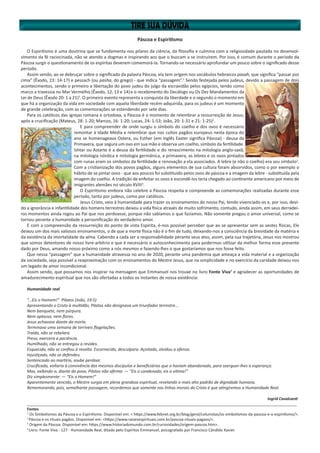 Páscoa e Espiritismo
O Espiritismo é uma doutrina que se fundamenta nos pilares da ciência, da filosofia e culmina com a religiosidade pautada no desenvol-
vimento da fé raciocinada, não se atendo a dogmas e inspirando aos que o buscam a se instruírem. Por isso, é comum durante o período da
Páscoa surgir o questionamento de os espíritas deverem comemorá-la. Tornando-se necessário aprofundar um pouco sobre o significado desse
período.
Assim sendo, ao se debruçar sobre o significado da palavra Páscoa, ela tem origem nos vocábulos hebraicos pasah, que significa “passar por
cima” (Êxodo, 23: 14-17) e pessach (ou pasha, do grego) - que indica “passagem”.1
Sendo festejada pelos judeus, devido a passagem de dois
acontecimentos, sendo o primeiro a libertação do povo judeu do julgo da escravidão pelos egípcios, tendo como
marco a travessia no Mar Vermelho (Êxodo, 12, 13 e 14)e o recebimento do Decálogo ou Os Dez Mandamentos da
Lei de Deus (Êxodo 20: 1 a 21)1
. O primeiro evento representa a conquista da liberdade e o segundo o momento em
que há a organização da vida em sociedade com aquela liberdade recém-adquirida, para os judeus é um momento
de grande celebração, com as comemorações se estendendo por sete dias.
Para os católicos das igrejas romana e ortodoxa, a Páscoa é o momento de relembrar a ressurreição de Jesus,
após a crucificação (Mateus, 28: 1-20; Marcos, 16: 1-20; Lucas, 24: 1-53; João, 20: 1-31 e 21: 1-25)1
.
E para compreender de onde surgiu o símbolo do coelho e dos ovos é necessário
remontar à Idade Média e relembrar que nos cultos pagãos europeus nesta época do
ano se homenageava Ostera, ou Esther (em inglês Easter significa Páscoa) - deusa da
Primavera, que segura um ovo em sua mão e observa um coelho, símbolo da fertilidade.
Ishtar ou Astarte é a deusa da fertilidade e do renascimento na mitologia anglo-saxã,
na mitologia nórdica e mitologia germânica, a primavera, as lebres e os ovos pintados
com runas eram os símbolos da fertilidade e renovação a ela associados. A lebre (e não o coelho) era seu símbolo2
.
Com a cristianização dos povos pagãos, alguns elementos de sua cultura foram absorvidos, como o por exemplo o
hábito de se pintar ovos - que aos poucos foi substituído pelos ovos de páscoa e a imagem da lebre - substituída pela
imagem do coelho. A tradição de enfeitar os ovos e escondê-los teria chegado ao continente americano por meio de
imigrantes alemães no século XVIII3
.
O Espiritismo embora não celebre a Páscoa respeita e compreende as comemorações realizadas durante esse
período, tanto por judeus, como por católicos.
Jesus Cristo, veio à humanidade para trazer os ensinamentos do nosso Pai, tendo vivenciado-os e, por isso, devi-
do a ignorância e infantilidade dos homens terrestres deixou a vida física através de muito sofrimento, contudo, ainda assim, em seus derradei-
ros momentos ainda rogou ao Pai que nos perdoasse, porque não sabíamos o que fazíamos. Não somente pregou o amor universal, como se
tornou perante a humanidade a personificação do verdadeiro amor.
E com a compreensão da ressurreição do ponto de vista Espírita, é-nos possível perceber que ao se apresentar sem as vestes físicas, Ele
deixou um dos mais valiosos ensinamentos, o de que a morte física não é o fim de tudo, deixando-nos a consciência da brevidade da matéria e
da existência da imortalidade da alma. Cabendo a cada ser a responsabilidade perante seus atos, assim, pela sua trajetória, Jesus nos mostrou
que somos detentores de nosso livre-arbítrio e que é necessário o autoconhecimento para podermos utilizar da melhor forma esse presente
dado por Deus, amando nosso próximo como a nós mesmos e fazendo-lhes o que gostaríamos que nos fosse feito.
Que nessa “passagem” que a humanidade atravessa no ano de 2020, perante uma pandemia que ameaça a vida material e a organização
da sociedade, seja possível a reaproximação com os ensinamentos do Mestre Jesus, que na simplicidade e no exercício da caridade deixou-nos
um legado de amor incondicional.
Assim sendo, que possamos nos inspirar na mensagem que Emmanuel nos trouxe no livro Fonte Viva4
e agradecer as oportunidades de
amadurecimento espiritual que nos são ofertadas a todos os instantes de nossa existência:
Humanidade real
“...Eis o Homem!” Pilatos (João, 19:5)
Apresentando o Cristo à multidão, Pilatos não designava um triunfador terrestre...
Nem banquete, nem púrpura.
Nem aplauso, nem flores.
Jesus achava­se diante da morte.
Terminava uma semana de terríveis flagelações.
Traído, não se rebelara.
Preso, exercera a paciência.
Humilhado, não se entregou a revides.
Esquecido, não se confiou à revolta. Escarnecido, desculpara. Açoitado, olvidou a ofensa.
Injustiçado, não se defendeu.
Sentenciado ao martírio, soube perdoar.
Crucificado, voltaria à convivência dos mesmos discípulos e beneficiários que o haviam abandonado, para soerguer­-lhes a esperança.
Mas, exibindo­-o, diante do povo, Pilatos não afirma: — “Eis o condenado, eis a vítima!”
Diz simplesmente: — “Eis o Homem!”
Aparentemente vencido, o Mestre surgia em plena grandeza espiritual, revelando o mais alto padrão de dignidade humana.
Rememorando, pois, semelhante passagem, recordemos que somente nas linhas morais do Cristo é que atingiremos a Humanidade Real.
Ingrid Cavalcanti
______________________________________________________________________________________________________________________________
Fontes
1
Os Simbolismos da Páscoa e o Espiritismo. Disponível em: < https://www.febnet.org.br/blog/geral/colunistas/os-simbolismos-da-pascoa-e-o-espiritismo/>.
2
Páscoa e os rituais pagãos. Disponível em: <https://www.raizesespirituais.com.br/pascoa-rituais-pagaos/>.
3
Origem da Páscoa. Disponível em: https://www.historiadomundo.com.br/curiosidades/origem-pascoa.htm>.
4
Livro: Fonte Viva - 127 - Humanidade Real, ditado pelo Espíritos Emmanuel, psicografado por Francisco Cândido Xavier.
 