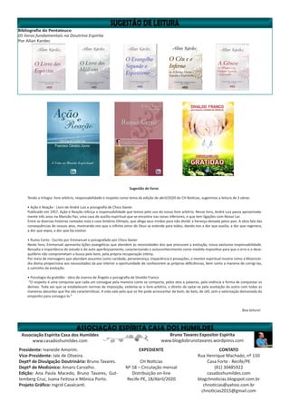 Bibliografia do Pentateuco
05 livros fundamentais na Doutrina Espírita
Por Allan Kardec
Bruno Tavares Expositor Espírita
www.blogdobrunotavares.wordpress.com
Associação Espírita Casa dos Humildes
www.casadoshumildes.com
Presidente: Ivaneide Amorim.
Vice-Presidente: Iale de Oliveira.
Deptº de Divulgação Doutrinária: Bruno Tavares.
Deptº de Mediúnico: Amaro Carvalho.
Edição: Ana Paula Macedo, Bruno Tavares, Gut-
temberg Cruz, Juana Feitosa e Mônica Porto.
Projeto Gráfico: Ingrid Cavalcanti.
EXPEDIENTE
CH Notícias
Nº 58 – Circulação mensal
Distribuição on-line
Recife-PE, 18/Abril/2020
CONTATO
Rua Henrique Machado, nº 110
Casa Forte - Recife/PE
(81) 30485922
casadoshumildes.com
blogchnoticias.blogspot.com.br
chnoticias@yahoo.com.br
chnoticias2015@gmail.com
Sugestão de livros
Tendo a trilogia: livre arbítrio, responsabilidade e respeito como tema da edição de abril/2020 do CH Notícias, sugerimos a leitura de 3 obras:
• Ação e Reação - Livro de André Luiz e psicografia de Chico Xavier.
Publicado em 1957, Ação e Reação reforça a responsabilidade que temos pelo uso do nosso livre arbítrio. Nesse livro, André Luiz passa aproximada-
mente três anos na Mansão Paz, uma casa de auxílio espiritual que se encontra nas zonas inferiores, e que tem ligações com Nosso Lar.
Entre as diversas histórias contadas está o caso Antônio Olímpio, que afoga seus irmãos para não dividir a herança deixada pelos pais. A obra fala das
consequências de nossos atos, mostrando-nos que o infinito amor de Deus se estende para todos, dando-nos a dor que auxilia, a dor que regenera,
a dor que expia, a dor que faz evoluir.
• Rumo Certo - Escrito por Emmanuel e psicografado por Chico Xavier
Neste livro, Emmanuel apresenta lições evangélicas que atendem às necessidades dos que procuram a evolução, nossa exclusiva responsabilidade.
Ressalta a importância do estudo e do auto aperfeiçoamento, caracterizando o autoconhecimento como medida impositiva para que o erro e o dese-
quilíbrio não comprometam a busca pelo bem, pela própria recuperação íntima.
Por meio de mensagens que abordam assuntos como caridade, perseverança, impaciência e provações, o mentor espiritual mostra como a Misericór-
dia divina proporciona aos necessitados da paz interior a oportunidade de conhecerem as próprias deficiências, bem como a maneira de corrigi-las,
a caminho da evolução.
• Psicologia da gratidão - obra de Joanna de Ângelis e psicografia de Divaldo Franco
“O respeito é uma conquista que cada um consegue pela maneira como se comporta, pelos atos e palavras, pela vivência e forma de conquistar os
demais. Toda vez que se estabelecem normas de imposição, violenta-se o livre-arbítrio, o direito de optar-se pela aceitação do outro com todas as
maneiras absurdas que lhe são características. A vida vale pelo que se lhe pode acrescentar de bom, de belo, de útil, sem a valorização demasiada do
empenho para consegui-lo.”
Boa leitura!
 