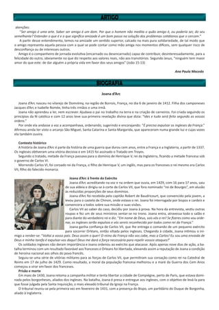 Joana d’Arc
Joana d’Arc nasceu no vilarejo de Domrémy, na região de Borrois, França, no dia 6 de janeiro de 1412. Filha dos camponeses
Jacques d’Arc e Isabelle Romée, tinha três irmãos e uma irmã.
Joana não aprendeu a ler, nem escrever. Ajudava o pai no trabalho na terra e na criação de carneiros. Foi criada seguindo os
princípios da fé católica e com 12 anos teve sua primeira revelação divina que dizia: “Ides e tudo será feito segundo as vossas
ordens.”
Por onde ela andasse a voz a acompanhava, ordenando, sugerindo e encorajando: “É preciso expulsar os ingleses da França.”
Afirmou ainda ter visto o arcanjo São Miguel, Santa Catarina e Santa Margarida, que apareceram numa grande luz e cujas vozes
ela também ouvira.
Contexto histórico
A história de Joana d’Arc é parte da história de uma guerra que durou cem anos, entre a França e a Inglaterra, a partir de 1337.
Os ingleses obtiveram uma vitória decisiva e em 1415 foi assinado o Tratado em Troyes.
Segundo o tratado, metade da França passava para o domínio de Henrique V, rei da Inglaterra, ficando a metade francesa sob
o governo de Carlos VI.
Morrendo Carlos VI, foi coroado rei da França, o filho de Henrique V, um inglês, mas para os franceses o rei mesmo era Carlos
VII, filho do falecido monarca.
Joana d’Arc à frente do Exército
Joana d’Arc acreditando na voz e na ordem que ouvia, em 1429, com 16 para 17 anos, saiu
de sua aldeia e dirigiu-se à corte de Carlos VII, que fora nominado “rei de Bourges”, em alusão
às reduzidas proporções de seus domínios.
Joana d’Arc foi recebida pelo capitão Robert de Baudricourt, que convencido pela jovem, a
levou para o castelo de Chinon, onde estava o rei. Joana foi interrogada por bispos e cardeis e
convencera a todos sobre sua missão e suas visões.
Carlos VII ao saber do caso, decidiu por Joana à prova. Na hora da entrevista, vestiu outras
roupas e fez um de seus ministros sentar-se no trono. Joana entra, atravessa todo o salão e
para diante do verdadeiro rei e diz: “Em nome de Deus, sois vós o rei! Se fizeres como vou orde-
nar, os ingleses serão expulsos e vós sereis reconhecido por todos como rei da França.”
Joana ganha confiança de Carlos VII, que lhe entrega o comando de um pequeno exército
para socorrer Orléans, então sitiada pelos ingleses. Chegando à cidade, Joana intimou o ini-
migo a render-se: “Voltai a vosso país. Deus assim o quer! O reino da França não vos cabe, mas a Carlos! Eu sou uma enviada de
Deus e minha tarefa é expulsar-vos daqui! Deus me dará a força necessária para repelir vossos ataques!”
Os soldados ingleses não deram importância e Joana ordenou ao exército que atacasse. Após apenas nove dias de ação, a ba-
talha terminou com um resultado favorável aos franceses e Orleans foi libertada, elevando assim a reputação de Joana a condição
de heroína nacional aos olhos do povo francês.
Seguiu-se uma série de vitórias militares para as forças de Carlos VII, que permitiram sua coroação como rei na Catedral de
Reims em 17 de julho de 1429. Como resultado, a moral da população francesa melhorou e a maré da Guerra dos Cem Anos
começou a virar em favor dos franceses.
Prisão e morte
Em maio de 1430, Joana retoma a campanha militar e tenta libertar a cidade de Compiègne, perto de Paris, que estava domi-
nada pelos borgonheses, aliados dos ingleses. Na batalha, Joana é presa e entregue aos ingleses, com o objetivo de levá-la para
que fosse julgada pela Santa Inquisição, o mais elevado tribunal da Igreja na França.
O tribunal reuniu-se pela primeira vez em fevereiro de 1431, com a presença do Bispo, um partidário do Duque de Borgonha,
aliado à Inglaterra.
atenções:
“Ser amigo é uma arte. Saber ser amigo é um dom. Por que o homem não medita o quão amigo é, ou poderia ser, do seu
semelhante? Entender o que é e o que significa amizade é um bom passo na solução dos problemas cotidianos que o cercam.”
A partir desse entendimento, temos na amizade um sentido superior, calcado na mais pura solidariedade, de tal modo que
o amigo representa aquela pessoa com a qual se pode contar como mão amiga nos momentos difíceis, sem qualquer risco de
desconfiança ou de interesses outros.
Amigo é o companheiro de jornada evolutiva (encarnado ou desencarnado) capaz de contribuir, desinteressadamente, para a
felicidade do outro, obviamente no que diz respeito aos valores reais, não aos transitórios. Segundo Jesus, “ninguém tem maior
amor do que este: de dar alguém a própria vida em favor dos seus amigos” (João 15:13)
Ana Paula Macedo
 