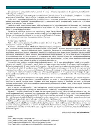 Seu julgamento foi uma verdadeira tortura, acusada de herege e feiticeira, depois de meses de julgamento, Joana foi conde-
nada à fogueira por heresia.
Finalmente, a execução se deu na Praça do Mercado Vermelho, em Roeun, no dia 30 de maio de 1431, com 19 anos. Seu cabelo
foi raspado e, por temerem a reação do povo, 120 homens armados a escoltam até o local.
Ela foi atada a um poste e a fogueira acesa. Quando as chamas a envolveram, ela exclama: “Sim, minhas vozes eram de Deus!
Minhas vozes não me enganaram.” Era a prova inequívoca da mediunidade que lhe guiara a trajetória terrena. Suas cinzas foram
jogadas no rio Sena para evitar adorações.
Depois de 15 anos, o papa Calixto III manda publicar o evidente erro do tribunal e a inocência de Joana d’Arc, que é reabilitada
de todas as acusações e torna-se a primeira heroína da nação francesa. Em 1909, Joana é beatificada por Pio X e canonizada por
Bento XV, no dia 16 de maio de 1920.
Joana d’Arc é atualmente uma dos nove padroeiros da França. Ela permanece
uma figura popular no país e pelo mundo, sendo retratada em inúmeras peças de
literatura, pinturas, esculturas e outras formas de arte, sendo figura central no traba-
lho de vários escritores, artistas, cineastas e compositores famosos.
Joana d´Arc e o Espiritismo
Pode-se dizer que duas obras espíritas dão a verdadeira dimensão do que foi a
vida de Joana d´Arc à luz do espiritismo.
A primeira é o livro Palavras do Infinito de Humberto de Campos, psicografado
por Chico Xavier, onde nos é revelado que Joana foi Judas em sua vida pretérita. Assim nos diz o espírito/repórter ao entrevistar
o espírito de Judas: “...Depois da minha morte trágica submergi-me em séculos de sofrimento expiatório da minha falta. Sofri
horrores nas perseguições infligidas em Roma aos adeptos da doutrina de Jesus e as minhas provas culminaram em uma fogueira
inquisitorial, onde imitando o Mestre, fui traído, vendido e usurpado. Vítima da felonia e da traição deixei na Terra os derradeiros
resquícios do meu crime, na Europa do século XV. Desde esse dia, em que me entreguei por amor do Cristo a todos os tormentos
e infâmias que me aviltavam, com resignação e piedade pelos meus verdugos, fechei o ciclo das minhas dolorosas reencarnações
na Terra, sentido na fronte o ósculo de perdão da minha própria consciência...”
Percebemos então pequenas semelhanças na missão de Joana com a vida de Jesus: a salvação de um povo (e nesse caso lite-
ralmente pela espada); a traição daqueles que ela ajudou; seu julgamento sem oportunidade de defesa e seu suplício na fogueira.
De fato vemos aqui o ciclo de causa e efeito, sendo concluído e libertando o espírito de culpas e dores carregadas por milênios.
O outro livro, de autoria de Léon Denis, Joana d´Arc Médium, publicado em Paris, França, em 1912, aborda com impressionante
riqueza de informações os fenômenos mediúnicos de voz direta, de vidência e de premonição na vida missionária de Joana d’Arc.
Inspirado pela própria Joana e com a lucidez que o notabilizou ao longo de mais de 60 anos a serviço da divulgação do Espiri-
tismo, Léon Denis deu à “Donzela de Lorena” sua real dimensão no conturbado período da Guerra dos 100 anos, entre a França
e a Inglaterra.
Na época da publicação do livro existiam contradições gritantes entre os “místicos” e os “históricos”, que estavam desfiguran-
do a grandeza das ações da extraordinária heroína nesse conflito que mudou os rumos da França, preparando-a para os feitos
do futuro, ao propiciar condições para o surgimento, mais tarde, do glorioso período do Iluminismo, que abriria as portas da
liberdade do pensamento, a fim de que a Revelação Consoladora, por intermédio de Allan Kardec, pudesse erguer a bandeira
alvinitente dos tempos novos.
Mais do que uma narrativa biográfica, “Joana d’Arc Médium” objetiva comprovar, de forma inconteste, a presença da Espiritu-
alidade Superior influenciando as decisões da “Virgem Guerreira” nos grandes momentos de sua vida.
Joana d’Arc é uma das grandes figuras da França, que se ergue na História como uma imensa contradição, no entanto, não é um
mistério para os espíritas. É um modelo eminente de quase todas as faculdades mediúnicas, cujos efeitos, como uma porção de
outros fenômenos, se explicam pelos princípios da doutrina, sem que haja necessidade de lhes buscar a causa no sobrenatural.
Ela é a brilhante confirmação do Espiritismo, do qual foi um dos mais eminentes precursores, não por seus ensinamentos, mas
pelos fatos, tanto quanto por suas virtudes, que nela denotam um Espírito superior.
Ao final, para firmar seu compromisso com o Cristianismo Redivivo, no capítulo XXXI de O Livro dos Médiuns, vindo a lume no
ano de 1861, quando o Codificador reúne Dissertações Espíritas, confere à de Joana D’Arc o número 12, onde ela se dirige aos
médiuns, em especial, concitando-os ao exercício da mediunidade. Recomenda-lhes, ainda, que confiem em seu anjo guardião e
que lutem contra o escolho da mediunidade que é o orgulho. Conselhos que ela, em sua vida terrena, na qualidade de médium,
muito bem seguira.
Pesquisa realizada por Ana Paula Macedo
Fontes:
https://www.ebiografia.com/joana_darc/
https://ipeak.net/site/estudo_janela_conteudo.php?origem=6123&idioma=1
http://www.mundoespirita.com.br/?materia=joana-darc-medium
https://www.febnet.org.br/wp-content/uploads/2012/06/Joana-DArc.pdf
 
