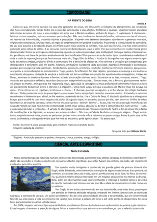NA FRENTE DO BEM
Irmão X
Conta-se que, em certa ocasião, na casa dos apóstolos de Jesus, em Jerusalém, o trabalho de atendimento aos necessita-
dos havia recrudescido. Simão Pedro era o alvo das solicitações e das aflições. Petitórios e queixas. Quantos haviam escutado
referências ao nome de Jesus e aos prodígios de amor que o Mestre realizara, vinham de longe... E suplicavam. E clamavam...
Muitos traziam querelas, outros carreavam perturbações. Não raro, irmãos em demanda familiar, entravam em rixa ali mesmo,
no recinto da fraternidade, trocando injúrias e pescoções. Viajantes em extremo desespero abordavam a generosa moradia,
implorando consolação. Muitas vezes, os rogos se degeneravam em gritaria e palavrão, frustrando a tranquilidade do santuário.
De vez que assumia a direção do grupo, era Pedro quem mais socorria os infelizes, mas, por isso mesmo, era mais intensamente
policiado pelos olhos da crítica. E as censuras contra ele desbordavam, aqui e além. Por que consentia em receber tanta gente
desorientada? Como se entregava a delinquentes, quando se sabia responsável pela instituição? Com que razões articulava tan-
tas gentilezas, em favor de pessoas evidentemente desclassificadas? Por que cercar-se de tantos tipos considerados malfeitores?
Ante a onda de reprovações que se fazia sempre mais alta, Tiago, filho de Alfeu, o lidador do Evangelho mais vigorosamente agar-
rado aos textos antigos, procurou Simão e comunicou-lhe a decisão de afastar-se. Não tolerava a situação que categorizava por
desequilíbrio e desordem. Dali em diante, habitaria um tugúrioi
isolado na saída para Jope. Aspirava à meditação e ao repouso.
Ansiava por sossego na vida espiritual... Simão tentou acalmá-lo, prometeu condições melhores em futuro próximo, apequenou-
se e pediu a reconsideração do companheiro. Tiago, porém, foi inflexível. Em dias rápidos, promoveu a mudança e encasulou-se
em risonha choupana, rodeada de verdura e batida de sol. Ali se confiava ao estudo dos apontamentos evangélicos, tratava de
flores, admirava os insetos e louvava o Senhor, através das orações de hora certa. Escoaram-se os dias, semanas, meses... Tiago,
insulado em quietude e reflexão, recordava Jesus com inexprimível saudade... Tantas vezes, vira o Mestre, gloriosamente redivi-
vo, depois da morte... Por que não lhe reaparecia Jesus, agora que se consagrara a mais profundo recolhimento? Não se achava
ali, plenamente disponível, entre o silêncio e a oração?!... Uma noite surgiu em que a ausência do Mestre mais lhe pesava na
alma... Concentrou-se em rogativas, lembrou-o e chorou... E chorava, quando viu alguém, a se lhe abeirar do refúgio, banhado
de luar... O desconhecido vinha de passo ligeiro, como quem fazia o seu próprio caminho, varando a noite... Extasiado, o apóstolo
reconheceu o itinerante que, afinal, se lhe revelou, aureolado de luz. Era o Cristo de Deus. O discípulo ajoelhou-se e alongou os
braços para recolhê-lo com mais largueza de júbilo. O augusto viajor, no entanto, passou por ele, sem deter-se. O filho de Alfeu
levantou-se, de espírito opresso, correu-lhe no encalço e gritou: -Senhor! Senhor!... Acaso, não me vês o coração mortificado de
saudade? Onde vais que não me vês a necessidade de ti? Jesus voltou, abraçou-o, de leve e comunicou-lhe, num sorriso: - Tiago,
estás a salvo de lutas e tentações... A virtude te abençoa no recanto de paz. Vou ao encontro de Pedro, a fim de aliviar-lhe o fardo
de humilhações e de lágrimas, no amparo aos nossos irmãos!... Dito isso, o Celeste Benfeitor prosseguiu viagem... Tiago, entre-
tanto, naquela mesma noite, reuniu os pertences pobres num carro de mão e retornou ao pouso antigo. Bateu à porta que se lhe
abriu, acolhedora, e abraçando Pedro que lhe veio ao encontro, pode apenas dizer: “Eu estou aqui.”
Fonte: Do livro Fé, obra psicografada pelo médium Francisco Cândido Xavier.
Imagem captada da internet
Pesquisa feita por Mônica Porto
______________________________________________________________________________________________________
i
Tugúrio - habitação pequena e pobre; choupana, choça, casebre, abrigo, refúgio.
Noite Estrelada
Nossa compreensão da natureza humana vem sendo desvendada sutilmente nas últimas décadas. Fenômenos incompreen-
didos são revelados e muitos aspectos de nossas faculdades cognitivas, que antes fugiam do controle da razão, são claramente
explicados pela ótica espírita.
Um quadro muito intrigante e conhecido do grande gênio da pintura Vincent Van
Gogh, Noite Estrelada, vem chamando a atenção de alguns especialistas. Essa pintura, ao
contrário das outras obras do artista, que as confeccionava ao ar livre, foi feita, de memó-
ria, quando o mesmo estava internado em um hospital psiquiátrico no interior da França.
Nela, além de observarmos suas cores brilhantes e intensas é notório como o desenho
do céu foi realizado sob intensas curvas que dão a ideia de movimento circular como um
torvelinho.
Van Gogh, foi um artista atormentado em sua maturidade, mas antes disso, passou por
um período de intensa atividade religiosa, entrando em íntimo contato com as escrituras
sagradas, a exemplo de seu pai, um pastor protestante. Era de uma personalidade altruísta e desprendida, que em determinada
fase de sua vida viveu a vida dos mineiros do carvão para ensinar a palavra de Deus e até certo ponto se desprendeu dos seus
bens para alimentar essa tão sofrida classe.
Em 2004, imagens do telescópio espacial Hubble, constataram formas turbulentas em redemoinho de poeira e gás cósmicos.
Essas imagens chamaram a atenção de alguns físicos e matemáticos que encontraram semelhanças com o referido quadro de
 