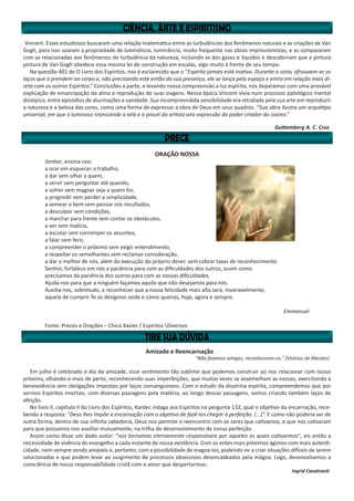 Vincent. Esses estudiosos buscaram uma relação matemática entre as turbulências dos fenômenos naturais e as criações de Van
Gogh, para isso usaram a propriedade de luminância, luminância, muito frequente nas obras impressionistas, e as compararam
com as relacionadas aos fenômenos de turbulência da natureza, incluindo as dos gases e líquidos e descobriram que a pintura
pintura de Van Gogh obedece essa mesma lei de construção em escalas, algo muito à frente de seu tempo.
Na questão 401 de O Livro dos Espíritos, nos é esclarecido que o “Espírito jamais está inativo. Durante o sono, afrouxam-se os
laços que o prendem ao corpo e, não precisando este então da sua presença, ele se lança pelo espaço e entra em relação mais di-
reta com os outros Espíritos.” Conclusões a parte, e levando nossa compreensão a luz espírita, nos deparamos com uma provável
explicação de emancipação da alma e reprodução de suas viagens. Nessa época Vincent vivia num processo patológico mental
distópico, entre episódios de alucinações e sanidade. Sua incompreendida sensibilidade era retratada pela sua arte em reproduzir
a natureza e a beleza das cores, como uma forma de expressar a obra de Deus em seus quadros. “Sua obra ilustra um arquétipo
universal, em que o luminoso transcende a tela e o pincel do artista vira expressão do poder criador do cosmo.”
Guttemberg A. C. Cruz
ORAÇÃO NOSSA
Senhor, ensina-nos:
a orar em esquecer o trabalho,
a dar sem olhar a quem,
a servir sem perguntar até quando,
a sofrer sem magoar seja a quem for,
a progredir sem perder a simplicidade,
a semear o bem sem pensar nos resultados,
a desculpar sem condições,
a marchar para frente sem contar os obstáculos,
a ver sem malícia,
a escutar sem corromper os assuntos,
a falar sem ferir,
a compreender o próximo sem exigir entendimento,
a respeitar os semelhantes sem reclamar consideração,
a dar o melhor de nós, além da execução do próprio dever, sem cobrar taxas de reconhecimento.
Senhor, fortalece em nós a paciência para com as dificuldades dos outros, assim como
precisamos da paciência dos outros para com as nossas dificuldades.
Ajuda-nos para que a ninguém façamos aquilo que não desejamos para nós.
Auxilia-nos, sobretudo, a reconhecer que a nossa felicidade mais alta será, invariavelmente,
aquela de cumprir-Te os desígnios onde e como queiras, hoje, agora e sempre.
Emmanuel
Fonte: Preces e Orações – Chico Xavier / Espíritos Diversos
Amizade e Reencarnação
“Não fazemos amigos, reconhecemo-os.” (Vinícius de Moraes)
Em julho é celebrado o dia da amizade, esse sentimento tão sublime que podemos construir ao nos relacionar com nosso
próximo, olhando-o mais de perto, reconhecendo suas imperfeições, que muitas vezes se assemelham as nossas, exercitando a
benevolência sem obrigações impostas por laços consanguíneos. Com o estudo da doutrina espírita, compreendemos que por
sermos Espíritos imortais, com diversas passagens pela matéria, ao longo dessas passagens, vamos criando também laços de
afeição.
No livro II, capítulo II do Livro dos Espíritos, Kardec indaga aos Espíritos na pergunta 132, qual o objetivo da encarnação, rece-
bendo a resposta: “Deus lhes impõe a encarnação com o objetivo de fazê-los chegar à perfeição. (...)”. E como não poderia ser de
outra forma, dentro de sua infinita sabedoria, Deus nos permite o reencontro com os seres que cativamos, e que nos cativaram
para que possamos nos auxiliar mutuamente, na trilha do desenvolvimento de nossa perfeição.
Assim como disse um dado autor: “nos tornamos eternamente responsáveis por aqueles os quais cativarmos”, eis então a
necessidade de vivência do evangelho a cada instante de nossa existência. Com os entes mais próximos agimos com mais autenti-
cidade, nem sempre sendo amáveis e, portanto, com a possibilidade de magoá-los, podendo vir a criar situações difíceis de serem
solucionadas e que podem levar ao surgimento de processos obsessivos desencadeados pela mágoa. Logo, desenvolvamos a
consciência de nossa responsabilidade cristã com o amor que despertarmos.
Ingrid Cavalcanti
 
