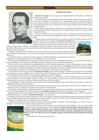 HUMBERTO DE CAMPOS
Humberto de Campos nasceu na pequena localidade de Miritiba, no Maranhão, em 1886, hoje
batizada com seu nome.
Foi menino pobre, era filho de Joaquim Gomes de Farias Veras e Ana de Campos Veras. Estudou
com esforço e sacrifício. Ficou órfão de pai aos 5 anos de idade quando se mudou para São Luís,
onde começou a trabalhar no comércio local para auxiliar na subsistência da família. Sua infância
foi marcada pela miséria. Em suas “Memórias”, ele conta alguns episódios que lhe deixaram sulcos
profundos na alma.
Tempo depois, mudou-se para o Rio de Janeiro, então Capital da República, onde se tornou
famoso. Brilhante jornalista e cronista perfeito, suas páginas foram “colunas” em todos os jornais
importantes do País.
Dedicou-se inteiramente à arte de escrever, e por isso eram parcos os recursos financeiros. A
certa altura da sua vida, quando minguadas se fizeram as economias, teve a ideia de mudar de
estilo.
Quando menino, sua família tinha casa em Parnaíba, no Piauí, lá, em 1896, ele plantou uma ár-
vore hoje conhecida como o Cajueiro de Humberto de Campos. Anos
depois, o cajueiro foi mencionado em uma de suas obras: “Faço com
as mãos uma pequena cova, enterro aí o projeto de árvore, cerco-o de
pedaços de tijolos. Rego-o. Protejo-o”. Atualmente o cajueiro é um espaço memorial que tem placas com versos
de Humberto de Campos e um monumento em bronze com a efígie do poeta e está protegido por lei municipal do
patrimônio histórico e cultura.
Adotando o pseudônimo de Conselheiro XX, escreveu uma crônica chistosa a respeito da figura eminente da
época - Medeiros e Albuquerque-, que se tornou assim motivo de riso, da zombaria e da chacota dos cariocas por
vários dias.
O Conselheiro, sibilino e mordaz, feriu fundo o orgulho e a vaidade de Medeiros, colocando na boca do povo os
argumentos que todos desejavam assacar contra Albuquerque. O sucesso foi total.
Tendo feito, por experiência, aquela crônica, de um momento para outro se viu na contingência de manter o estilo e escrever mais, pois seus
leitores multiplicaram, chovendo cartas às redações dos jornais, solicitando novas matérias do Conselheiro XX.
Além de manter o estilo, Humberto se foi aprofundando no mesmo, tornando-se para alguns, na época, quase imortal, saciando o paladar
de toda uma mentalidade que desejava mais liberdade de expressão e sendo mais explícito na abordagem dos problemas humanos e sociais.
Quando adoeceu, modificou completamente o estilo. Sepultou o Conselheiro XX, e das cinzas, qual Fênix luminosa, nasceu outro Humberto,
cheio de piedade, compreensão e entendimento para com as fraquezas e sofrimentos do seu semelhante.
A alma sofredora do País buscou avidamente Humberto de Campos e dele recebeu consolação e esperança. Eram cartas de dor e desespero
que chegavam às suas mãos, pedindo socorro e auxílio. E ele, tocado nas fibras mais sensíveis do coração, a todas respondia, em crônicas, pelos
jornais, atingindo milhares de leitores em circunstâncias idênticas de provações e lágrimas.
Fez-se amado por todo o Brasil, especialmente na Bahia e São Paulo. Seus padecimentos, contudo, aumentavam dia-a-dia. Parcialmente
cego e submetendo-se a várias cirurgias, morando em pensão, sem o calor da família, sua vida era, em si mesma, um quadro de dor e sofrimen-
to. Não desesperava, porém, e continuava escrevendo para consolo de muitos corações.
A 5 de dezembro de 1934, desencarnou. Partiu levando da Terra amargas decepções. Jamais o Maranhão, sua terra natal, o aceitou. Seus
conterrâneos chegaram mesmo a hostilizá-lo.
Com três meses apenas de desencarnado, retornou do Além, através do jovem médium Chico Xavier, este, com 24 anos de idade somente,
e começou a escrever, sacudindo o País inteiro com suas crônicas de além-túmulo.
O fato abalou a opinião pública. Os jornais do Rio de Janeiro e outros estados estamparam suas mensagens, despertando a atenção de toda
gente. Os jornaleiros gritavam. Extra, extra! Mensagens de Humberto de Campos, depois de morto! E o povo lia com sofreguidão.
Agripino Grieco e outros críticos literários famosos examinaram atenciosamente a produção de Humberto, agora no Além. E atestaram a
autenticidade do estilo. “Só podia ser Humberto de Campos!” - afirmaram eles.
Começou então uma fase nova para o Espiritismo no Brasil. Chico Xavier e a Federação Espírita Brasileira ganharam notoriedade. Vários livros
foram publicados. Apesar de se manter afastado por um tempo, Humberto retornou a escrever, e passou a usar o pseudônimo de Irmão X.
Nas duas fases do Além, grafou 12 obras pelo médium Chico Xavier.
“Crônicas de Além-Túmulo”, “Brasil, Coração do Mundo, Pátria do Evangelho”, “Boa Nova”, “Novas Mensagens”, “Luz Acima”, “Contos e
Apólogos” e outros foram livros que escreveu para deleite de muitas almas.
No prefácio de Emmanuel na obra “Brasil, Coração do Mundo, Pátria do Evangelho”, com sua primeira edição
publicada em 1938, nos comenta em seu último parágrafo: Peçamos a Deus que inspire os homens públicos, atu-
almente no leme da Pátria do Cruzeiro, e que, nesta hora amarga em que se verifica a inversão de quase todos
os valores morais, no seio das oficinas humanas, saibam eles colocar muito alto a magnitude dos seus precípuos
deveres. E a vós, meus filhos, que Deus vos fortaleça e abençoe, sustentando-vos nas lutas depuradoras da vida
material.
E 80 anos depois, parece que foi escrito ontem.
 