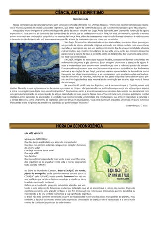 Noite Estrelada
	
Nossa compreensão da natureza humana vem sendo desvendada sutilmente nas últimas décadas. Fenômenos incompreendidos são revela-
dos e muitos aspectos de nossas faculdades cognitivas, que antes fugiam do controle da razão, são claramente explicados pela ótica espírita.
Um quadro muito intrigante e conhecido do grande gênio da pintura Vincent Van Gogh, Noite Estrelada, vem chamando a atenção de alguns
especialistas. Essa pintura, ao contrário das outras obras do artista, que as confeccionava ao ar livre, foi feita, de memória, quando o mesmo
estava internado em um hospital psiquiátrico no interior da França. Nela, além de observarmos suas cores brilhantes e intensas é notório como
o desenho do céu foi realizado sob intensas curvas que dão a ideia de movimento circular como um torvelinho.
Van Gogh, foi um artista atormentado em sua maturidade, mas antes disso, passou por
um período de intensa atividade religiosa, entrando em íntimo contato com as escrituras
sagradas, a exemplo de seu pai, um pastor protestante. Era de uma personalidade altruísta
e desprendida, que em determinada fase de sua vida viveu a vida dos mineiros do carvão
para ensinar a palavra de Deus e até certo ponto se desprendeu dos seus bens para alimen-
tar essa tão sofrida classe.
Em 2004, imagens do telescópio espacial Hubble, constataram formas turbulentas em
redemoinho de poeira e gás cósmicos. Essas imagens chamaram a atenção de alguns fí-
sicos e matemáticos que encontraram semelhanças com o referido quadro de Vincent.
Esses estudiosos buscaram uma relação matemática entre as turbulências dos fenômenos
naturais e as criações de Van Gogh, para isso usaram a propriedade de luminância, muito
frequente nas obras impressionistas, e as compararam com as relacionadas aos fenôme-
nos de turbulência da natureza, incluindo as dos gazes e líquidos e descobriram que a pin-
tura de Van Gogh obedece essa mesma lei de construção em escalas, algo muito à frente
de seu tempo.
Na questão 401 de O Livro dos Espíritos, nos é esclarecido que o “Espírito jamais está
inativo. Durante o sono, afrouxam-se os laços que o prendem ao corpo e, não precisando este então da sua presença, ele se lança pelo espaço
e entra em relação mais direta com os outros Espíritos.” Conclusões a parte, e levando nossa compreensão a luz espírita, nos deparamos com
uma provável explicação de emancipação da alma e reprodução de suas viagens. Nessa época Vincent vivia num processo patológico mental
distópico, entre episódios de alucinações e sanidade. Sua incompreendida sensibilidade era retratada pela sua arte em reproduzir a natureza e
a beleza das cores, como uma forma de expressar a obra de Deus em seus quadros. “Sua obra ilustra um arquétipo universal, em que o luminoso
transcende a tela e o pincel do artista vira expressão do poder criador do cosmo.”
Guttemberg A. C. Cruz.
UM MÊS VERDE!!!
Minha mãe NATUREZA!
Que teu berço esplêndido seja adorado e respeitado!
Que teus rios cortem as terras e alaguem os corações humanos
de amor e vida!
Que seja somente verde vida!
Que seja MÃE!
Seja família!
Que nosso Brasil seja cada dia mais verde e que seus filhos ama-
dos orgulhem-se de espalhar vento vida e moral, oxigenando
todo planeta TERRA!!
Na Obra de Humberto Campos, Brasil CORAÇÃO do mundo,
pátria do evangelho, onde carinhosamente ousaria trocar o
CORAÇÃO pelo PULMÃO, nosso querido Emmanuel nos traz em
seu prefácio que tal obra destina a explicar a missão da terra
brasileira no mundo moderno.
Refere-se a Humboldt, geografo, naturalista alemão, que visi-
tando o vale extenso do Amazonas, exclamou, extasiado, que ali se encontrava o celeiro do mundo. O grande
cientista asseverou uma grande verdade, e por fim Emmanuel nos reforça que precisamos, porém, desdobrá-la,
estendendo-a do seu sentido econômico à sua significação espiritual.
O Brasil não está somente destinado a suprir as necessidades materiais dos povos mais pobres do planeta, mas,
também, a facultar ao mundo inteiro uma expressão consoladora de crença e de fé raciocinada e a ser o maior
celeiro de claridades espirituais do orbe inteiro.
 