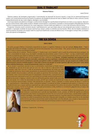 Palestras Públicas
Juana Feitosa
Palestras públicas são atividades programadas e sistematizadas de exposição da doutrina espírita, a cargo de um palestrante/expositor/
orador, com conhecimento da Doutrina Espírita. As palestras são dirigidas às pessoas de todas as idades e de todos os níveis culturais e sociais,
independentemente de raça, credo religioso, ideologia e nacionalidade.
O principal objetivo das palestras é divulgar o conhecimento abrangente e aprofundado do Espiritismo em todos os seus aspectos. Absorven-
do esse conhecimento, todos podem produzir reflexões esclarecedoras e consoladoras, baseadas na moral evangélica difundida pela Doutrina
Espírita e consequentemente abandonar com maior segurança o Homem Velho que habita em si, rumo a tão necessária reforma íntima.
O expositor necessita manter constante estudo e aperfeiçoamento, para que esteja cada vez mais preparado para receber e transmitir as
intuições e inspirações recebidas da equipe espiritual que sempre conduz os trabalhos da Casa Espírita. Afinal, não há trabalho individual na
doutrina espírita, há sempre uma equipe material e espiritual trabalhando na Seara do Mestre Jesus. A mensagem é sempre Dele, os trabalha-
dores são apenas os divulgadores.
ORAI E VIGIAI
Em várias passagens bíblicas é ressaltada a importância da oração e a vigilância. Podendo-se citar, por exemplo, Mateus 26:41 – “Vigiai e
orai, para não cairdes em tentação. O espírito, com certeza está preparado, mas a carne é fraca. ” Mas, porque é de fato tão importante essa
vigília? E como se alcança essa disciplina mental?
Pode-se ainda citar as máximas: “Buscai e achareis” e “Ajuda-te que o céu te ajudará”, para o auxílio da compreensão dessa passagem. Ao
exortar a necessidade da oração, Jesus nos impele à elevação dos pensamentos, posto a “carne ser fraca” – ou seja, a matéria pode acabar
turvando os propósitos que trazem os Espíritos de volta à escola terrena, e ao se buscar manter o pensamento elevado, atrair-se-á e sintonizar-
se-á com irmãos que trabalham sob a luz do evangelho do Cristo. Conforme traz A Gênese: “Os fluidos espirituais, que constituem um dos
estados do fluido cósmico universal, são a bem dizer, a atmosfera dos seres espirituais; o elemento donde eles tiram os materiais sobre que
operam; o meio onde ocorrem os fenômenos especiais, perceptíveis à visão e à audição do Espírito, mas que escapam aos sentidos carnais,
impressionáveis somente à matéria tangível; o meio onde se forma a luz peculiar ao mundo espiritual, diferente, pela cauda e pelos efeitos
da luz ordinária; finalmente, o veículo do pensamento, como o ar o é do som.”1
Ao se estudar o espiritismo aprende-se que os pensamentos movimentam os fluidos espiritu-
ais, modelando-os, por isso diz-se que cada um cria o seu “céu ou inferno”, o tão temido umbral,
por exemplo, nada mais é do que a união de pensamentos desequilibrados de irmãos que estão
em estado de sofrimento. Desse modo, pensamentos em desarmonia sintonizarão com irmãos que
estejam também desarmonizados e sofrendo, que podem se aproximar dos encarnados por laços
do pretérito, onde o atual encarnado possa ter prejudicado o desencarnado, o qual permanece ao
lado do encarnado (salientando-se que com a permissão do encarnado, devido os pensamentos em
desalinho) buscando a vingança, a desforra pelo seu sofrimento, guiando aquele irmão encarnado
para nova queda. Eis o motivo da necessidade da oração, permitir que se possa ser inspirado por irmãos de luz; é também inspirar àqueles
que se encontrem desencarnados e tenham sido prejudicados no passado – afinal, o exemplo é a melhor maneira de educar; é manter-se
são – espiritualmente e materialmente, afinal, o períspirito também é constituído de fluido, conseguintemente plástico; é sintonizar-se com
os fluidos de amor que a equipe espiritual responsável por cada cantinho do planeta Terra satura sua atmosfera, é beneficiar seu ambiente e
àqueles que o cercam, é tornar-se disciplinado – de início pelo pensamento e, então, modificar-se moralmente, galgando mais um degrau tão
importante e necessário para a evolução.
É ainda difícil manter-se em estado constante de oração, manter a constante vigilância dos pensamentos, por se
estar iniciando a caminhada para a extinção das imperfeições morais, contudo, ser difícil não significa ser sinônimo
de impossível, nem mesmo nos dicionários terrenos! Por isso é preciso fé e perseverança, o estudo aliado à prática irá
conduzir à perfeição, a eternidade é o tempo que aguarda essa busca. E quantas vezes forem necessárias será feito um
recomeço, se ontem os pensamentos não foram inspirados pelo evangelho, se a oração esteve fora da tão atarefada
rotina terrena, que hoje os pensamentos sejam acompanhados com mais atenção, que a oração se faça presente em
sua simplicidade amorosa e que amanhã essa perseverança continue a inspirar a todos nós.
____________________________________________________________________________________________
1
A Gênese – Capítulo XIV - Os fluidos.
 