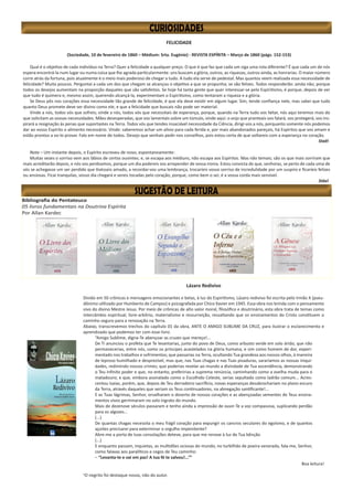 FELICIDADE
(Sociedade, 10 de fevereiro de 1860 – Médium: Srta. Eugénie) - REVISTA ESPÍRITA – Março de 1860 (págs. 152-153)
Qual é o objetivo de cada indivíduo na Terra? Quer a felicidade a qualquer preço. O que é que faz que cada um siga uma rota diferente? É que cada um de nós
espera encontrá-la num lugar ou numa coisa que lhe agrada particularmente: uns buscam a glória, outros, as riquezas, outros ainda, as honrarias. O maior número
corre atrás da fortuna, pois atualmente é o meio mais poderoso de chegar a tudo. A tudo ela serve de pedestal. Mas quantos veem realizada essa necessidade de
felicidade? Muito poucos. Perguntai a cada um dos que chegam se alcançou o objetivo a que se propunha; se são felizes. Todos responderão: ainda não; porque
todos os desejos aumentam na proporção daqueles que são satisfeitos. Se hoje há tanta gente que quer interessar-se pelo Espiritismo, é porque, depois de ver
que tudo é quimera e, mesmo assim, querendo alcançá-la, experimentam o Espiritismo, como tentaram a riqueza e a glória.
Se Deus pôs nos corações essa necessidade tão grande de felicidade, é que ela deve existir em algum lugar. Sim, tende confiança nele, mas sabei que tudo
quanto Deus promete deve ser divino como ele, e que a felicidade que buscais não pode ser material.
Vinde a nós, todos vós que sofreis; vinde a nós, todos vós que necessitais de esperança, porque, quando na Terra tudo vos faltar, nós aqui teremos mais do
que solicitam as vossas necessidades. Mães desesperadas, que vos lamentais sobre um túmulo, vinde aqui: o anjo que pranteais vos falará, vos protegerá, vos ins-
pirará a resignação às penas que suportastes na Terra. Todos vós que tendes insaciável necessidade da Ciência, dirigi-vos a nós, porquanto somente nós podemos
dar ao vosso Espírito o alimento necessário. Vinde: saberemos achar um alívio para cada ferida e, por mais abandonados pareçais, há Espíritos que vos amam e
estão prontos a vo-lo provar. Falo em nome de todos. Desejo que venhais pedir-nos conselhos, pois estou certa de que voltareis com a esperança no coração.
Staël
Nota – Um instante depois, o Espírito escreveu de novo, espontaneamente:
Muitas vezes o sorriso vem aos lábios de certos ouvintes; e, se escapa aos médiuns, não escapa aos Espíritos. Mas não temais; são os que mais sorriram que
mais acreditarão depois, e nós vos perdoamos, porque um dia podereis vos arrepender de vossa ironia. Estou convicta de que, senhoras, se perto de cada uma de
vós se achegasse um ser perdido que tivésseis amado, a recordar-vos uma lembrança, trocaríeis vosso sorriso de incredulidade por um suspiro e ficaríeis felizes
ou ansiosas. Ficai tranquilas, vosso dia chegará e sereis tocadas pelo coração, porque, como bem o sei, é a vossa corda mais sensível.
Stäel
Bibliografia do Pentateuco
05 livros fundamentais na Doutrina Espírita
Por Allan Kardec
Lázaro Redivivo
Divido em 50 crônicas e mensagens emocionantes e belas, à luz do Espiritismo, Lázaro redivivo foi escrita pelo Irmão X (pseu-
dônimo utilizado por Humberto de Campos) e psicografada por Chico Xavier em 1945. Essa obra nos brinda com o pensamento
vivo do divino Mestre Jesus. Por meio de crônicas de alto valor moral, filosófico e doutrinário, esta obra trata de temas como
intercâmbio espiritual, livre‐arbítrio, materialismo e ressurreição, ressaltando que os ensinamentos do Cristo constituem o
caminho seguro para a renovação na Terra.
Abaixo, transcrevemos trechos do capítulo 01 da obra, ANTE O AMIGO SUBLIME DA CRUZ, para ilustrar o esclarecimento e
aprendizado que podemos ter com esse livro.
“Amigo Sublime, digna-Te abençoar as cruzes que mereço!...
De Ti anunciou o profeta que Te levantarias, junto do povo de Deus, como arbusto verde em solo árido; que não
permanecerias, entre nós, como os príncipes acastelados na glória humana, e sim como homem de dor, experi-
mentado nos trabalhos e sofrimentos; que passarias na Terra, ocultando Tua grandeza aos nossos olhos, à maneira
de leproso humilhado e desprezível, mas que, nas Tuas chagas e nas Tuas pisaduras, sararíamos as nossas iniqui-
dades, redimindo nossos crimes; que poderias revelar ao mundo a divindade de Tua ascendência, demonstrando
o Teu infinito poder e que, no entanto, preferirias a suprema renúncia, caminhando como a ovelha muda para o
matadouro; e que, embora assinalado como o Escolhido Celeste, serias sepultado como ladrão comum... Acres-
centou Isaias, porém, que, depois de Teu derradeiro sacrifício, novas esperanças desabrochariam no plano escuro
da Terra, através daqueles que seriam os Teus continuadores, na abnegação santificante!...
E as Tuas lágrimas, Senhor, orvalharam o deserto de nossos corações e as abençoadas sementes de Teus ensina-
mentos vivos germinaram no solo ingrato do mundo.
Mais de dezenove séculos passaram e tenho ainda a impressão de ouvir-Te a voz compassiva, suplicando perdão
para os algozes...
(...)
De quantas chagas necessita o meu frágil coração para expungir os cancros seculares do egoísmo, e de quantos
açoites precisarei para exterminar o orgulho impenitente?
Abre-me a porta de tuas consolações deteve, para que me renove à luz de Tua bênção
(...)
E enquanto passam, inquietas, as multidões ociosas do mundo, no turbilhão de poeira venerada, fala-me, Senhor,
como falavas aos paralíticos e cegos de Teu caminho:
– “Levanta-te e vai em paz! A tua fé te salvou!...”¹
Boa leitura!
1
O negrito foi destaque nosso, não do autor.
 