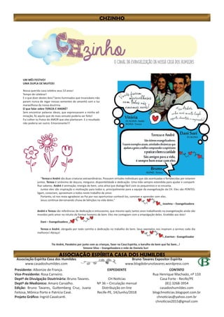 Bruno Tavares Expositor Espírita
www.blogdobrunotavares.wordpress.com
Associação Espírita Casa dos Humildes
www.casadoshumildes.com
Presidente: Albonize de França.
Vice-Presidente: Rosa Carneiro.
Deptº de Divulgação Doutrinária: Bruno Tavares.
Deptº de Mediúnico: Amaro Carvalho.
Edição: Bruno Tavares, Guttemberg Cruz, Juana
Feitosa, Mônica Porto e Patrícia Casé.
Projeto Gráfico: Ingrid Cavalcanti.
EXPEDIENTE
CH Notícias
Nº 36 – Circulação mensal
Distribuição on-line
Recife-PE, 14/Junho/2018
CONTATO
Rua Henrique Machado, nº 110
Casa Forte - Recife/PE
(81) 3268-3954
casadoshumildes.com
blogchnoticias.blogspot.com.br
chnoticias@yahoo.com.br
chnoticias2015@gmail.com
UM MÊS FESTIVO!
UMA DUPLA DE MUITOS!
Nossa querida casa celebra seus 53 anos!
Tempo de celebrar!
E o que dizer destes dois? Seres iluminados que incansáveis não
param nunca de regar nossas sementes do amanhã com a luz
maravilhosa da nossa doutrina.
O que falar sobre TEREZA E ANDRÉ?
Sem encontrar palavras ideais, que expressassem a minha ad-
miração, fiz aquilo que de mais sensato poderia ser feito!
Fui colher os frutos do AMOR que eles plantaram. E o resultado
não poderia ser outro: Emocionante!!!
“Tereza e André são duas criaturas extraordinárias. Possuem virtudes individuais que são acentuadas e fortalecidas por estarem
juntos. Tereza é sinônimo de doçura, meiguice, disponibilidade e dedicação. Uma mão sempre estendida para ajudar e comparti-
lhar saberes. André é animação, energia do bem, uma alma que dialoga fácil com os pequeninos e os encanta.
Juntos eles são inspiração e motivação para todos e, principalmente para a equipe da evangelização da CH. Eles são PONTES:
ligam, conectam, aproximam a todos neste trabalho de amor.
Portanto, só nos resta agradecer ao Pai por nos oportunizar conhecê-los, conviver e aprender com eles.
Jesus continue derramando chuva de bênçãos na vida deles.”
Joselma – Evangelizadora
André e Tereza são referências de dedicação e entusiasmo, que mesmo após tantos anos trabalhando na evangelização ainda são
movidos pelo amor no intuito de formar homens de bem. Eles me contagiam com a empolgação deles. Gratidão aos dois!
Dani – Evangelizadora
Tereza e André, obrigado por todo carinho e dedicação no trabalho do bem. Seus exemplos nos inspiram a sermos cada dia
melhores! Abraço!
Everton - Evangelizador
Tio André, Parabéns por junto com as crianças, fazer na Casa Espírita, o barulho do bem que faz bem...!
Simone Silva – Evangelizadora e mãe de Daniela Suri
 