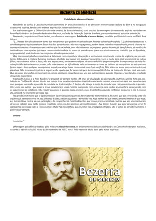 Fidelidade a Jesus e Kardec
Nesse mês de junho, a Casa dos Humildes comemora 54 anos de existência e de atividades ininterruptas na seara do bem e na divulgação
da doutrina espírita, tendo como mentor espiritual Dr. Bezerra de Menezes.
Em sua homenagem, o CH Notícias durante um ano, de forma trimestral, trará trechos de mensagens do venerando espírito recebidas nas
Reuniões Ordinárias do Conselho Federativo Nacional, na Sede da Federação Espírita Brasileira, para conhecimento, estudo e orientação.
Nesse mês, inspirados no filme Kardec, escolhemos a mensagem: Fidelidade a Jesus e Kardec, recebida por Divaldo Franco em 2001. Boa
leitura!
“(...) Nestes dias discutistes em torno dos mecanismos que podem ser aplicados em favor da coletividade sofrida; (...); delineastes técnicas e
atividades para a ação correta em favor dos dias porvindouros. Não nos esqueçamos, porém, desse trabalho extraordinário junto à criatura hu-
mana em si mesma. Pensemos no ser coletivo que é a sociedade, mas não olvidemos os pequenos gestos de amor, de beneficência, de perdão, de
caridade para com aqueles que vivem conosco na intimidade do nosso lar, aqueles com quem nos relacionamos no trabalho que dá dignidade,
no grupo social, onde todos cá e aí estejamos situados para evoluir.
Que nos vossos trabalhos respeitáveis e laborados com empenho e abnegação o ser humano em si tenha regime de urgência; que nos vol-
temos todos para a criatura humana, insegura, aturdida, que segue sem qualquer segurança e sem o norte para onde encaminhar-se. Meus
filhos, necessitamos voltar a Jesus, não nos esqueçamos, em momento algum, de que a adesão à proposta espírita é compromisso de auto-ilu-
minação. Não estranhemos as provas, não relacionemos as dificuldades, não reclamemos a chuva de calhaus ou os espículos do solo que nos
ferem os pés. Sem qualquer masoquismo, aquele que elege Jesus compreende que é no sacrifício, filho dileto do amor, que encontrará a sua
plenitude. Não temos outro roteiro a seguir senão aquele que foi percorrido pelo incomparável Benfeitor de todos nós. Uni-vos cada vez mais.
Que as vossas discussões permaneçam no campo ideológico, respeitando-vos uns aos outros mesmo quando litigantes, e aceitando o resultado
da opinião majoritária.
Fidelidade a Jesus e a Allan Kardec é a proposta de sempre nestes 144 anos de divulgação da abençoada Doutrina Espírita. Fiéis aos pos-
tulados da Codificação, demos direito aos outros de se movimentarem nos níveis de consciência em que se encontram sem nos perturbarmos
com qualquer expressão aguerrida de combate ou de destruição. O Senhor não deseja a morte do pecador mas o desaparecimento do pecado.
Vós - como nós outros - que amais a Jesus, esculpi-O em vosso Espírito, avançando com segurança para os dias de amanhã e apreendendo com
as experiências do cotidiano e não repetir equívocos e, quando esses ocorram, a vos levantardes seguindo confiantes porque se o hoje é o nosso
dia, amanhã é o momento da nossa paz.
Na grande crise moral que se apresenta com as terríveis consequências da hecatombe momentânea e de outras que por certo virão, sede vós
aqueles que permanecereis em paz, amando a todos, a todos ajudando e tornando-vos, hoje melhor do que ontem, amanhã melhor do que hoje,
em luta contínua contra as más inclinações. Os companheiros Espíritos-Espíritas que mourejaram nesta Casa e outros que vos acompanharam
de vossas cidades aqui estão conosco repetindo como nos dias gloriosos do martirológico: - Ave Cristo! Aqueles que aqui desejamos servir-Te
oferecemos as nossas vidas e o nosso amor. Muita Paz meus filhos, que o Senhor nos prodigalize bênçãos, são os votos do servidor humílimo e
paternal, de sempre,
Bezerra
Muita Paz!”
(Mensagem psicofônica recebida pelo médium Divaldo P. Franco, no encerramento da Reunião Ordinária do Conselho Federativo Nacional,
na Sede da FEB-Brasilia/DF, no dia 11de novembro de 2001) Nota: Texto revisto e título dado pelo Autor espiritual.
 