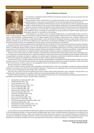 Manoel Philomeno de Miranda
Ao estudarmos a biografia de Manoel Philomeno de Miranda, podemos dizer que ela se estende entre dois
tempos, entre dois mundos.
Primeiro devemos tomar conhecimento da sua última encarnação na terra, quando já podemos vislumbrar
seu elevado espírito ao observarmos as orientações firmes com as quais lidava com a Doutrina Espírita.
Manoel Philomeno de Baptista de Miranda nasceu no dia 14 de novembro de 1876, em Jangada, Município
do Conde no Estado da Bahia. Foram seus pais Manoel Baptista de Miranda e D. Umbelina Maria da Conceição.
Diplomou-se pela Escola Municipal da Bahia, hoje Faculdade de Ciências Econômicas da Universidade Federal
da Bahia, colando grau na turma de 1910, como Bacharel em Comércio e Fazenda. Exerceu sua profissão com
muita probidade, sendo um exemplo de operosidade no campo profissional. Ajudava sempre aqueles que o
procuravam, pudessem ou não retribuir os seus serviços.
Foi tão grande em sua conduta, como na modéstia. Debilitado por uma enfermidade pertinaz, em 1914, e
tendo recorrido a diversos médicos, sem qualquer resultado positivo, foi curado pelo médium Saturnino Favila, na cidade de Alagoinhas, com
passes e água fluidificada, complementando a cura com alguns remédios da Flora Medicinal. Nessa época, indo a Salvador, conheceu José
Petitinga, que o convidou a freqüentar a União Espírita Baiana. A partir daí Philomeno de Miranda interessou-se pelo estudo e prática do Es-
piritismo, tornando-se um dos mais firmes adeptos de seus ensinamentos. Fiel discípulo de Petitinga, foi autêntico diplomata no trato com o
Movimento Espírita da Bahia, com capacidade para resolver todos os assuntos pertinentes às Casas Espíritas.
A serviço da doutrina, visitava periodicamente as Sociedades Espíritas, da Capital e do Interior, procurando soluções para qualquer dificulda-
de. Delicado, educado, porém decidido na luta, não dava trégua aos ataques descabidos, arremetidos por religiosos e cientistas que tentavam
destruir o trabalho dos espíritas. Mesmo modesto, não pôde impedir que suas atividades sobressaíssem nas diversas frentes de trabalho que
empreendeu em favor da Doutrina. Na literatura escreveu “Resenha do Espiritismo na Bahia” e “Excertos que justificam o Espiritismo”, que
publicou omitindo o próprio nome. Em resposta ao Padre Huberto Rohden, publicou um opúsculo intitulado “Por que sou Espírita”.
Dedicou-se com muito carinho às reuniões mediúnicas, especialmente às de desobsessão. Achava imprescindível que as instituições espíri-
tas se preparassem convenientemente para o intercâmbio espiritual, sendo de bom alvitre que os trabalhadores das atividades desobsessivas
se resguardassem ao máximo, na oração, na vigilância e no trabalho superior. Salientava a importância do trabalho da caridade, para se preca-
verem de sofrer ataques das Entidades que se sentem frustradas nos planos nefastos de perseguições.
A partir de 1921 passou a integrar a Diretoria da UEB. Sucedeu a José Petitinga na Presidência da União Espírita Baiana, função que exerceu
até desencarnar, em 14 de julho de 1942. Durante esse longo período Miranda foi um baluarte do Espiritismo. Delicado no trato, mas heróico
na luta, onde estivesse, aí estaria a doutrina e sua propaganda exercida com proficiência de um abnegado.
Após seu desencarne, o trabalho não parou.
Em 1950 o médium Francisco Cândido Xavier psicografou para Divaldo Pereira Franco uma mensagem assinada pelo espírito de Manoel
Philomeno, mas somente em 1970 é que esta entidade se apresentou a Divaldo como um trabalhador atuante na área da desobsessão quando
em vida, e que teria prosseguido nesses estudos, após a morte física.
Teve início, desse modo, uma parceria mediúnica que trouxe a público diversas obras enfocando o tema “obsessão”, visando auxiliar o seu
entendimento e oferecer suporte aos trabalhos mediúnicos nessa área desenvolvidos pelos Centros Espíritas no Brasil.
As obras de Manoel Philomeno, psicografadas pela mediunidade de Divaldo Franco, têm sido publicadas pela Federação Espírita Brasileira e
pela Editora Leal, de Salvador. Entre os principais títulos, destacam-se:
•	 Nos Bastidores da Obsessão 1970 - FEB
•	 Grilhões Partidos 1974 - LEAL
•	 Tramas do destino 1976 - FEB
•	 Nas Fronteiras da Loucura 1982 - LEAL
•	 Painéis de Obsessão 1984 - LEAL
•	 Loucura e Obsessão 1988 - FEB
•	 Temas da Vida e da Morte 1996 - FEB
•	 Trilhas da Libertação 1996 - FEB
•	 Tormentos da Obsessão 2001 - LEAL
•	 Sexo e Obsessão 2003 - LEAL
•	 Entre os Dois Mundos 2006 - LEAL
•	 Reencontro com a Vida 2006 - LEAL
•	 Transtornos Psiquiátricos e Obsessivos 2009 - LEAL
•	 Transição Planetária 2010 - LEAL
•	 Mediunidade: Desafios e Bençãos 2012 - LEAL
•	 Amanhecer de Uma Nova Era 2012 - LEAL
•	 Perturbações Espirituais 2015 - LEAL
Em seus últimos livros Manoel Philomeno de Miranda, seguindo no seu trabalho de orientação da humanidade, enfoca a transição do Plane-
ta Terra (de Mundo de Expiação e Provas para Mundo de Regeneração). São os livros Transição Planetária e Amanhecer de uma Nova Era. Por
seu turno, Perturbações Espirituais, a última obra, de alguma forma faz parte da série que inicia com o Transição Planetária e o Amanhecer de
uma Nova Era, abordando os desafios modernos em forma de obsessões coletivas e individuais, especialmente nas Sociedades Espíritas sérias
dedicadas à renovação da sociedade, bem como nos grupamentos humanos que se dedicam ao progresso e à felicidade das criaturas.
Pesquisa realizada por Ana Paula Macedo
Fonte: www.febnet.org.br
 