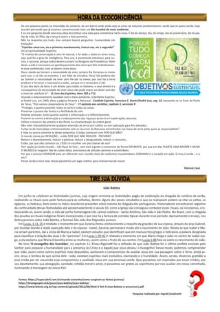 João Batista
Em junho se celebram as festividades juninas, cuja origem remonta as festividades pagãs de celebração da chegada do solstício de verão,
realizando-se rituais para pedir fartura para as colheitas, dentre alguns dos povos estudados e que os realizavam podem-se citar os celtas, os
egípcios, os hebreus, bem como os índios brasileiros presentes antes mesmo da chegada dos portugueses. Historiadores encontraram registros
da continuidade dessas festividades até aproximadamente o século 10, como a Igreja não conseguiu combater esses rituais, os incorporou, cris-
tianizando-os, assim sendo, o mês de junho homenageia três santos católicos - Santo Antônio, São João e São Pedro. No Brasil, com a chegada
dos jesuítas os rituais indígenas foram incorporados e por isso há a fartura de comidas típicas durante esse período. Aproveitando o ensejo, nos
debruçaremos sobre João Batista, o famoso São João dos folguedos juninos.
Em Lucas, 1:11-15 é relatado o momento em que Zacarias toma conhecimento a respeito da gravidez de sua esposa, através do anjo Gabriel,
por duvidar devido à idade avançada dele e da esposa - Isabel, Zacarias permanece mudo até o nascimento de João. Relata-se que Isabel e Ma-
ria seriam parentes, daí a visita de Maria a Isabel, existem estudos que identificam que em manuscritos gregos e hebraicos a palavra designada
para classificar a relação das duas é de “parentes”. Em Lucas 1:39-42 é relatado o momento em que Maria chega e João no ventre de Isabel rea-
ge, e ela exclama que Maria é bendita entre as mulheres, assim como o fruto do seu ventre. Em Lucas 1:80 fala-se sobre o crescimento de João.
No livro ‘O evangelho dos humildes’, no capítulo 11, Eliseu Rigonatti faz a reflexão de que João Batista foi o último profeta enviado pelo
Senhor para preparar a humanidade para a presença do Cristo e o legado que Jesus deixou: o Evangelho! Desse modo, podemos compreender
que João, assim como outros espíritos mais depurados, aceitaram o compromisso de auxiliar Jesus em sua passagem sobre à Terra, ainda as-
sim, Jesus o lembra de que acima dele - João, existiam espíritos mais evoluídos, exortando-o à humildade. Assim, sendo, devemos gratidão a
esse irmão por ter assumido esse compromisso e auxiliado Jesus em sua amorosa tarefa. Que possamos ser inspirados por esses irmãos, por
seu devotamento, sua abnegação, caridade, retidão moral e amor, e possamos ser gratos ao espiritismo por nos auxiliar em nossa caminhada,
iluminando à mensagem do nosso Pai!
Fontes: https://super.abril.com.br/mundo-estranho/como-surgiram-as-festas-juninas/
https://brasilgospel.club/jesus/joao-batista/joao-batista/
https://www.febnet.org.br/wp-content/uploads/2012/06/Mod-2-Rot-3-Joao-Batista-o-precursor1.pdf
Pesquisa realizada por Ingrid Cavalcanti
De um pequeno ponto na imensidão do universo, de um bairro onde ainda vejo as cores da natureza predominarem, verde que te quero verde, hoje
acordei pensando que já estamos comemorando mais um dia mundial do meio ambiente.
E eu me pergunto donde veio essa ideia de instituir uma data para comemorar tanta coisa. É dia do abraço, dia, do amigo, dia do aniversário, dia do pai,
dia da mãe, do filho, da criança e assim a lista aumenta.
Não há respostas pra tudo, mas sempre haverá perguntas...humanidade em
evolução!
“Espíritas amai-vos, eis o primeiro mandamento, instruí-vos, eis o segundo!”
Diz a Espiritualidade Superior:
“O instinto de conservação é uma lei natural, e foi dado a todos os seres vivos,
seja qual for o grau de inteligência. Para uns, é puramente mecânico, para ou-
tros, é racional, porque todos devem cumprir os desígnios da Providência. Além
disso, a vida é necessária ao aperfeiçoamento dos seres que têm instintivamen-
te esse sentimento, sem se darem conta disso.
Deus, dando ao homem a necessidade de viver, sempre lhe forneceu os meios
para isso, e se não os encontra, é por falta de iniciativa. Deus não poderia dar
ao homem a necessidade de viver sem lhe dar os meios, por isso faz a terra
produzir e fornecer o necessário a todos, porque só o necessário é útil.
O uso dos bens da terra é um direito para todos os homens, e esse direito é a
consequência da necessidade de viver. Deus não pode impor um dever sem dar
o meio de satisfazê-lo”. - O Livro dos Espíritos, itens 702 a 711;
Visando o relacionamento saudável com o meio ambiente, o Benfeitor Espiritu-
al André Luiz, em 1960, ditou a página Perante a Natureza - Conduta Espírita, Francisco C. Xavier/André Luiz, cap. 32, baseando-se na frase de Paulo
de Tarso, “Pois somos cooperadores de Deus” - 1ª epístola aos coríntios, capítulo 3, versículo 9:
“Proteger, o quanto possível, todos os seres e todas as coisas.
Preservar a pureza das fontes e a fertilidade do solo.
Ampliar pomares, tanto quanto auxiliar a arborização e o reflorestamento.
Prevenir-se contra a destruição e o esbanjamento das riquezas da terra em explorações abusivas.
Utilizar o tesouro das plantas e das flores na ornamentação de ordem geral.
Não reter improdutivamente qualquer extensão de terra sem cultivo ou sem aplicação para fins elevados.
Furtar-se de mercadejar criminosamente com os recursos da Natureza encontrados nas faixas de terra pelas quais se responsabilize”.
E hoje eu quero somente te deixar perguntas. E todas começam com POR QUE NÃO?
O mundo clama por REDUÇÃO... então POR QUE NÃO REDUZIR - PREVINIR?
Reduzir o desmatamento, reduzir a pobreza, reduzir a desigualdade, reduzir o consumo...
Então, por que não conhecer os 17OD´s e escolher um pra chamar de seu?
Tem opção pra todo mundo... não fique de fora... vem com a gente e comemore de forma DIFERENTE, por que em dias PLANTE UMA ARVORE E MUDE
O MUNDO (e ninguém fala de cuidar dela), precisamos de atitudes perenes e sustentáveis.
Por que é preciso CORAGEM para ser diferente num mundo cheio de modismos insustentáveis. CORAGEM é o coração em ação. O meu é verde... e o
seu?
Pense verde e bora fazer desse planetinha um lugar melhor para chamarmos de nosso!
Patrícia Casé
 