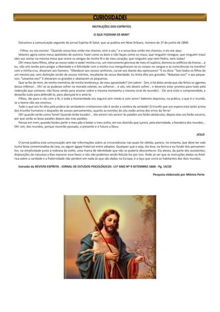 INSTRUÇÕES DOS ESPÍRITOS
O QUE FIZERAM DE MIM?
Extraímos a comunicação seguinte do jornal Espírita lê Salut, que se publica em New Orléans, número de 1º de junho de 1868:
- Filhos, eu vos escrevi: “Quando vossa boa união me chamar, virei a vós;” e a vossa boa união me chamou, e eis-me aqui.
Velareis agora como meus apóstolos de outrora. Fazei como os bons e não façais como os maus; que ninguém renegue, que ninguém traia!
ides vos sentar na mesma mesa que reúne os amigos de minha fé e de meu coração; que ninguém seja nem Pedro, nem Judas!
Oh! meus bons filhos, olhai ao vosso redor e vede! minha cruz, um instrumento glorioso de meu vil suplício, domina os edifícios da tirania....e
eu, não vim senão para pregar a liberdade e a felicidade com a minha cruz mergulharam-se os corpos no sangue e as consciências na mentira!
com a minha cruz, disseram aos homens: “Obedecei aos vossos senhores, curvai-vos diante dos opressores! “E eu dizia: “Sois todos os filhos de
um mesmo pai, sem distinção senão de vossos méritos, resultante de vossa liberdade. Eu tinha dito aos grandes: “Rebaixai-vos!” e aos peque-
nos: “Levantai-vos!” E elevaram os grandes e abaixaram os pequenos.
Que se fez de mim, de minha memória, de minha lembrança, de meu apostolado? Um sabre! - Sim, e há deles ainda que são feitos os agentes
dessa infâmia!... Oh! se se pudesse sofrer na morada celeste, eu sofreria!... e vós, vós deveis sofrer... e devereis estar prontos para tudo pela
redenção que comecei, não fosse senão para arvorar sobre a mesma montanha o mesmo sinal de reunião!... Ele será visto e compreendido, e
deixarão tudo para defendê-lo, para abençoá-lo e amá-lo.
Filhos, ide para o céu com a fé, e toda a Humanidade vos seguirá sem medo e com amor! Sabereis depressa, na prática, o que é o mundo,
se a teoria não vos ensinou.
Tudo o que vos foi dito pela prática do verdadeiro cristianismo não é senão a sombra da verdade! O triunfo que vos espera está tanto acima
dos triunfes humanos e daqueles de vossos pensamentos, quanto as estrelas do céu estão acima dos erros da Terra!
Oh! quando verão como Tomé! Quando terão tocado!... Vós vereis! vós vereis! As paixões vos farão obstáculos, depois elas vos farão socorro,
por que serão as boas paixões depois das más paixões.
Pensai em mim, quando fordes partir o meu pão e beber o meu vinho, em vos dizendo que içareis, pela eternidade, a bandeira dos mundos...
Oh! sim, dos mundos, porque reunirão passado, o presente e o futuro a Deus.
JESUS
O jornal publica esta comunicação sem dar informações sobre as circunstâncias nas quais foi obtida; parece, no entanto, que deve ter sido
numa festa comemorativa da ceia, ou algum ágape fraternal entre adeptos. Qualquer que o seja, ela leva, na forma e no fundo dos pensamen-
tos, na simplicidade junto à nobreza do estilo, uma marca de identidade que não se poderia desconhecer. Ela atesta, da parte dos assistentes,
disposições de natureza a lhes merecer esse favor, e nós não podemos senão felicitá-los por isso. Pode se ver que as instruções dadas na Amé-
rica sobre a caridade e a fraternidade não perdem em nada às que são dadas na Europa; é o laço que unirá os habitantes dos dois mundos.
Extraído da REVISTA ESPÍRITA - JORNAL DE ESTUDOS PSICOLÓGICOS -11º ANO Nº 9 SETEMBRO 1868 - Pg. 19/20
Pesquisa elaborada por Mônica Porto
 